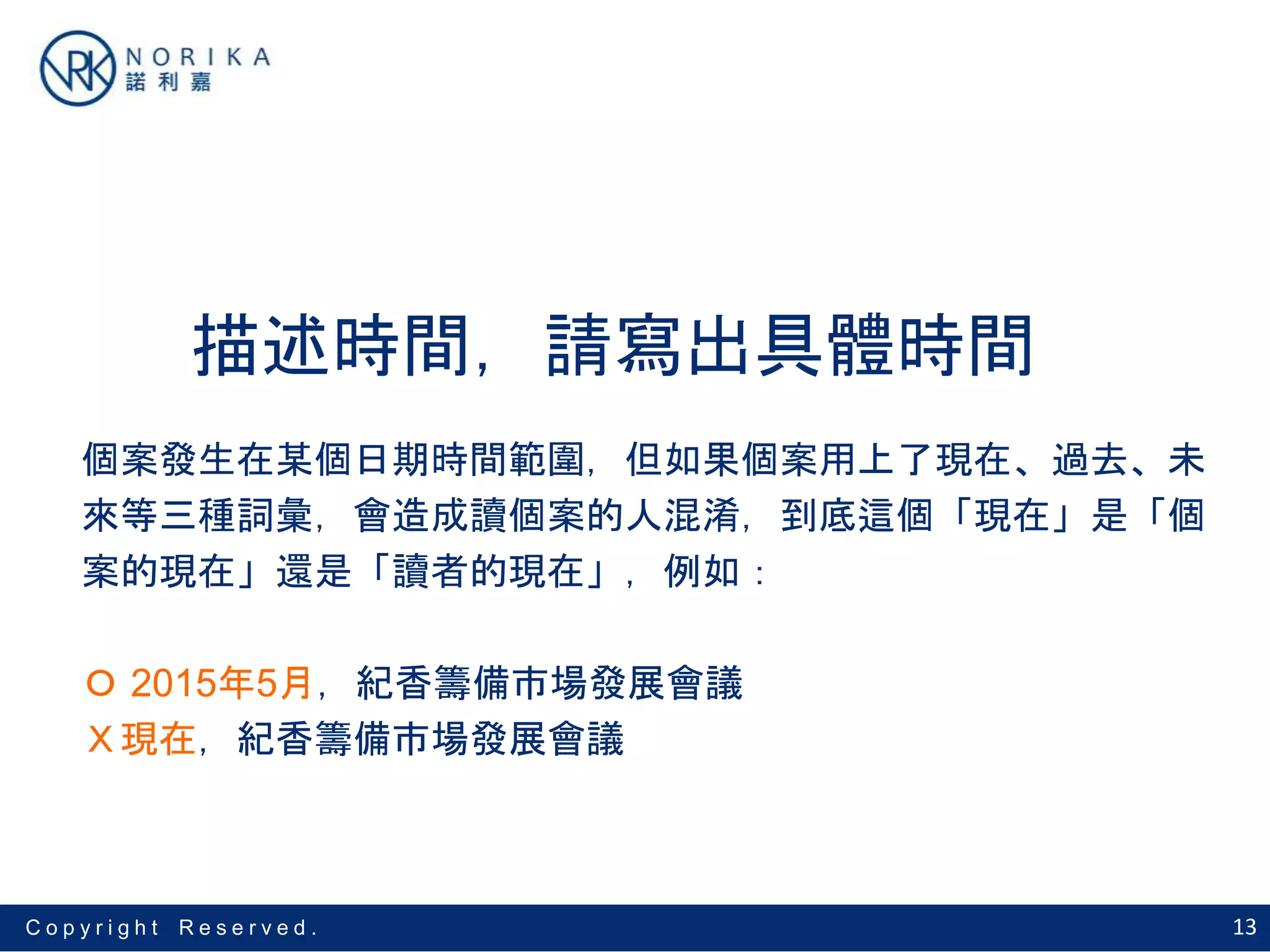 13C o p y r i g h t R e s e r v e d .
描述時間，請寫出具體時間
個案發生在某個日期時間範圍，但如果個案用上了現在、過去、未
來等三種詞彙，會造成讀個案的人混淆，到底這個「現在」是「個
案的現在」還是「讀者的現在」，例如：
Ｏ 2015年5月，紀香籌備市場發展會議
Ｘ現在，紀香籌備市場發展會議
 