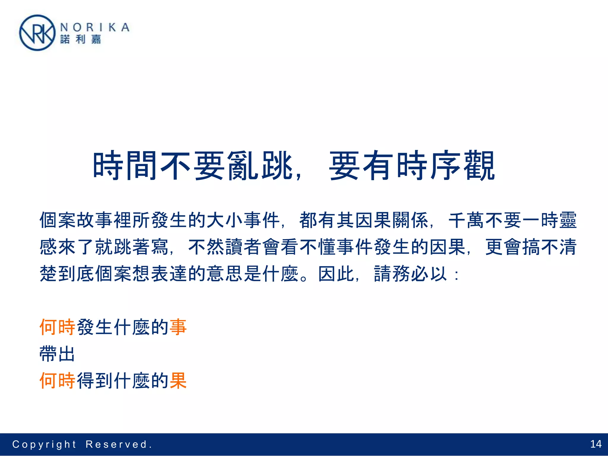 14C o p y r i g h t R e s e r v e d .
時間不要亂跳，要有時序觀
個案故事裡所發生的大小事件，都有其因果關係，千萬不要一時靈
感來了就跳著寫，不然讀者會看不懂事件發生的因果，更會搞不清
楚到底個案想表達的意思是什麼。因此，請務必以：
何時發生什麼的事
帶出
何時得到什麼的果
 