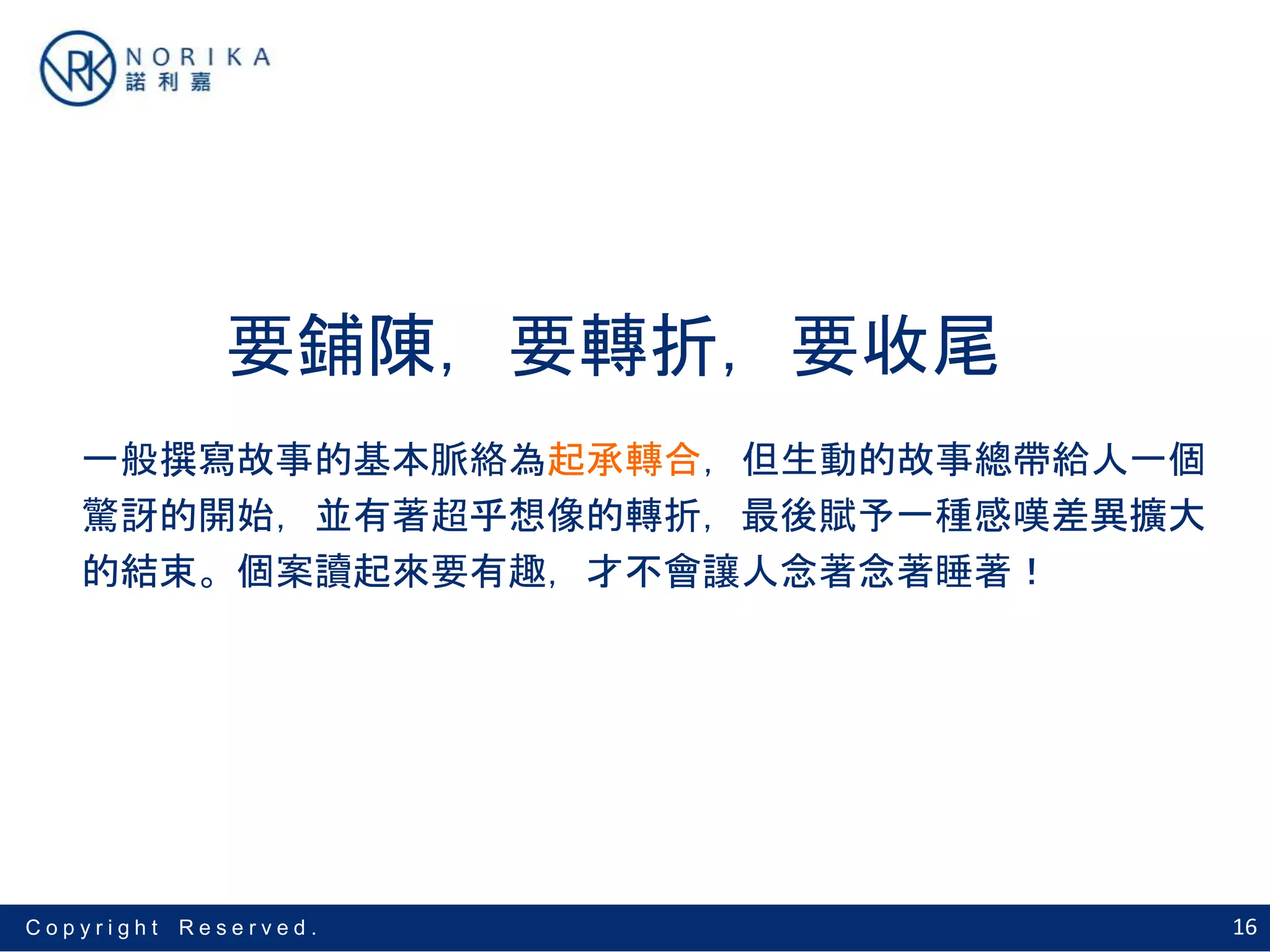 16C o p y r i g h t R e s e r v e d .
要鋪陳，要轉折，要收尾
一般撰寫故事的基本脈絡為起承轉合，但生動的故事總帶給人一個
驚訝的開始，並有著超乎想像的轉折，最後賦予一種感嘆差異擴大
的結束。個案讀起來要有趣，才不會讓人念著念著睡著！
 