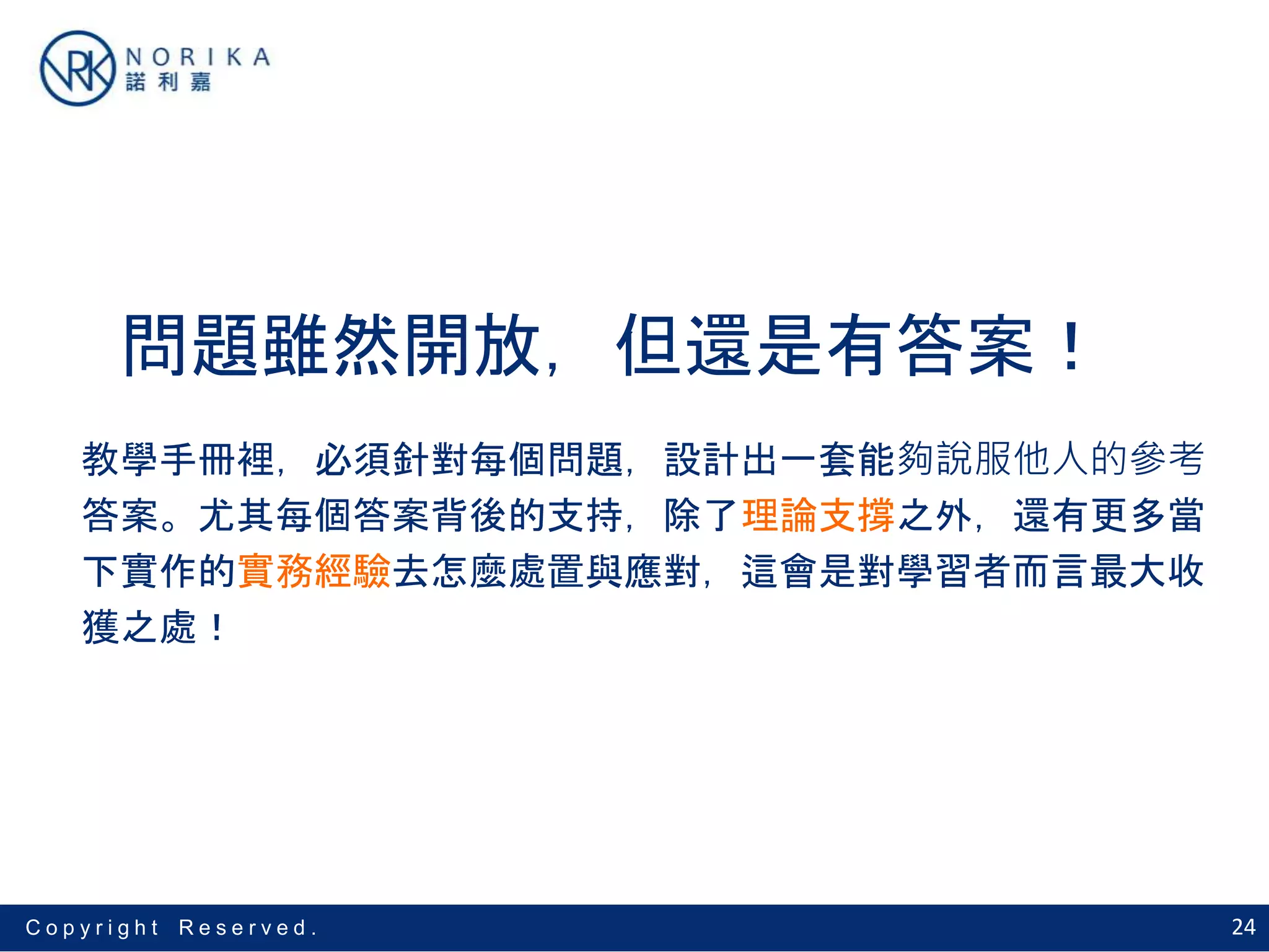 24C o p y r i g h t R e s e r v e d .
問題雖然開放，但還是有答案！
教學手冊裡，必須針對每個問題，設計出一套能夠說服他人的參考
答案。尤其每個答案背後的支持，除了理論支撐之外，還有更多當
下實作的實務經驗去怎麼處置與應對，這會是對學習者而言最大收
獲之處！
 