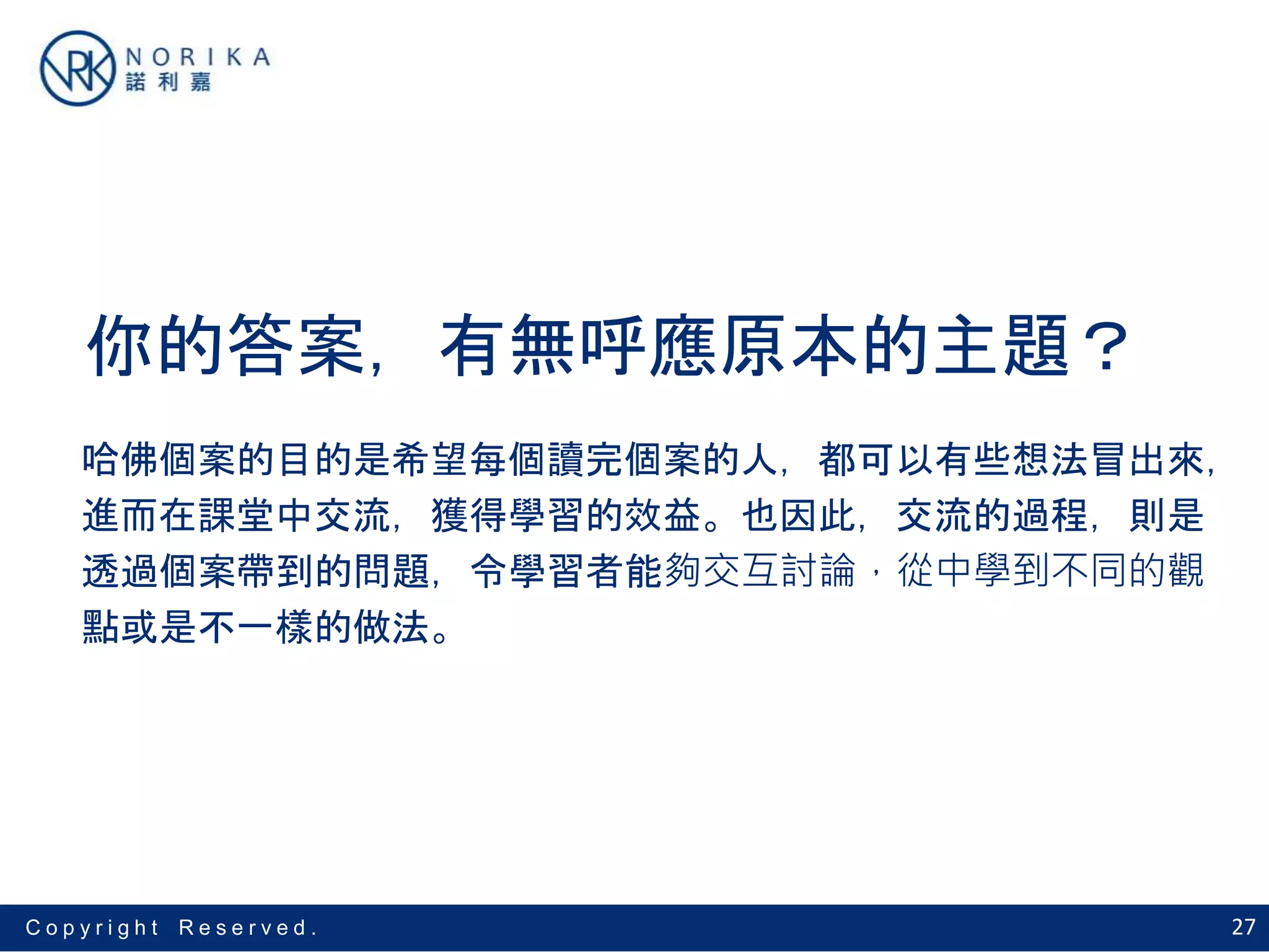 27C o p y r i g h t R e s e r v e d .
你的答案，有無呼應原本的主題？
哈佛個案的目的是希望每個讀完個案的人，都可以有些想法冒出來，
進而在課堂中交流，獲得學習的效益。也因此，交流的過程，則是
透過個案帶到的問題，令學習者能夠交互討論，從中學到不同的觀
點或是不一樣的做法。
 