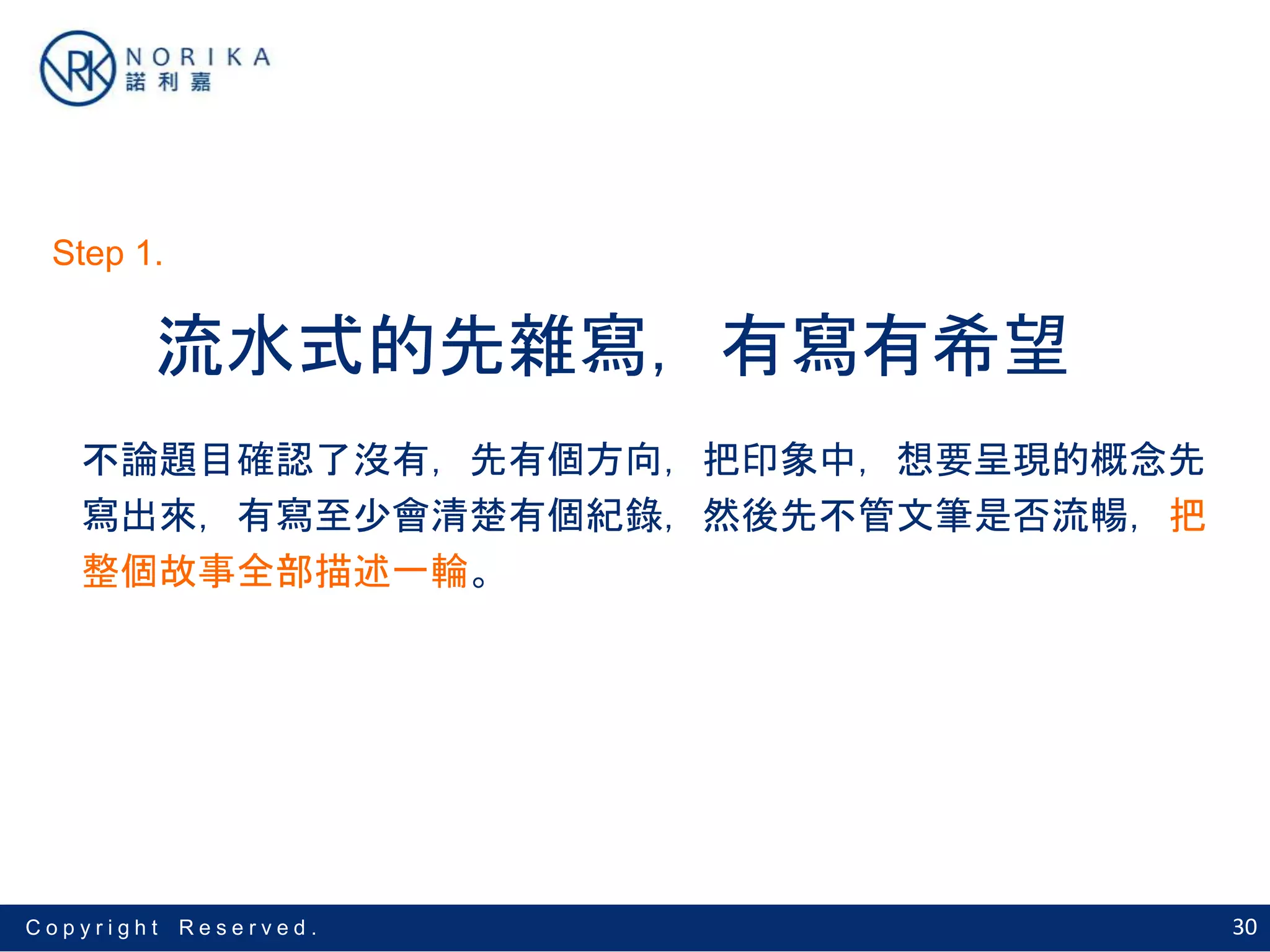30C o p y r i g h t R e s e r v e d .
流水式的先雜寫，有寫有希望
不論題目確認了沒有，先有個方向，把印象中，想要呈現的概念先
寫出來，有寫至少會清楚有個紀錄，然後先不管文筆是否流暢，把
整個故事全部描述一輪。
Step 1.
 