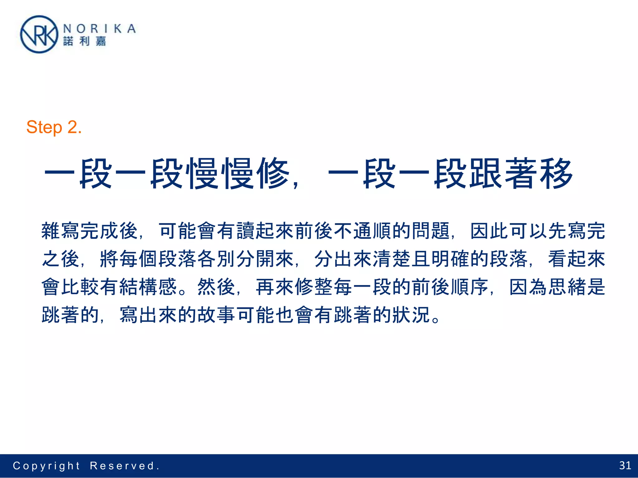 31C o p y r i g h t R e s e r v e d .
一段一段慢慢修，一段一段跟著移
雜寫完成後，可能會有讀起來前後不通順的問題，因此可以先寫完
之後，將每個段落各別分開來，分出來清楚且明確的段落，看起來
會比較有結構感。然後，再來修整每一段的前後順序，因為思緒是
跳著的，寫出來的故事可能也會有跳著的狀況。
Step 2.
 