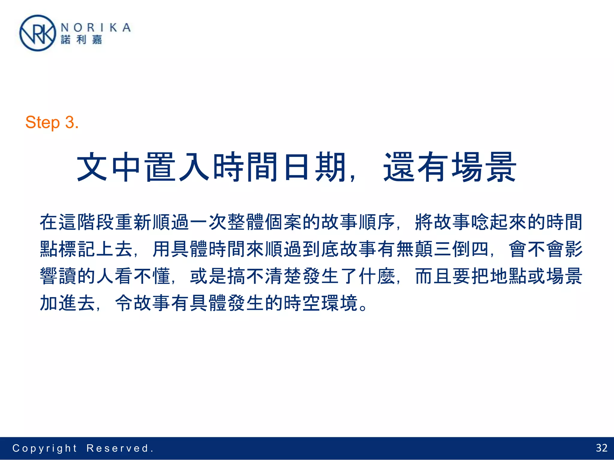 32C o p y r i g h t R e s e r v e d .
文中置入時間日期，還有場景
在這階段重新順過一次整體個案的故事順序，將故事唸起來的時間
點標記上去，用具體時間來順過到底故事有無顛三倒四，會不會影
響讀的人看不懂，或是搞不清楚發生了什麼，而且要把地點或場景
加進去，令故事有具體發生的時空環境。
Step 3.
 