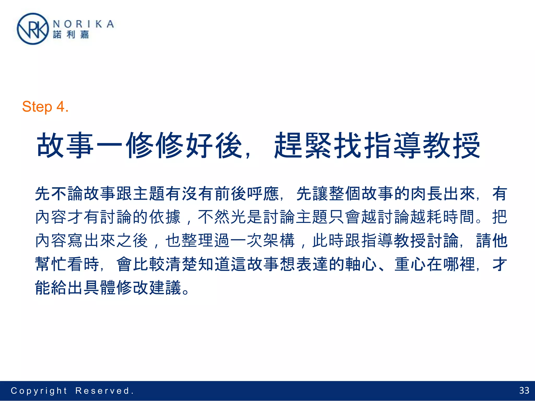 33C o p y r i g h t R e s e r v e d .
故事一修修好後，趕緊找指導教授
先不論故事跟主題有沒有前後呼應，先讓整個故事的肉長出來，有
內容才有討論的依據，不然光是討論主題只會越討論越耗時間。把
內容寫出來之後，也整理過一次架構，此時跟指導教授討論，請他
幫忙看時，會比較清楚知道這故事想表達的軸心、重心在哪裡，才
能給出具體修改建議。
Step 4.
 