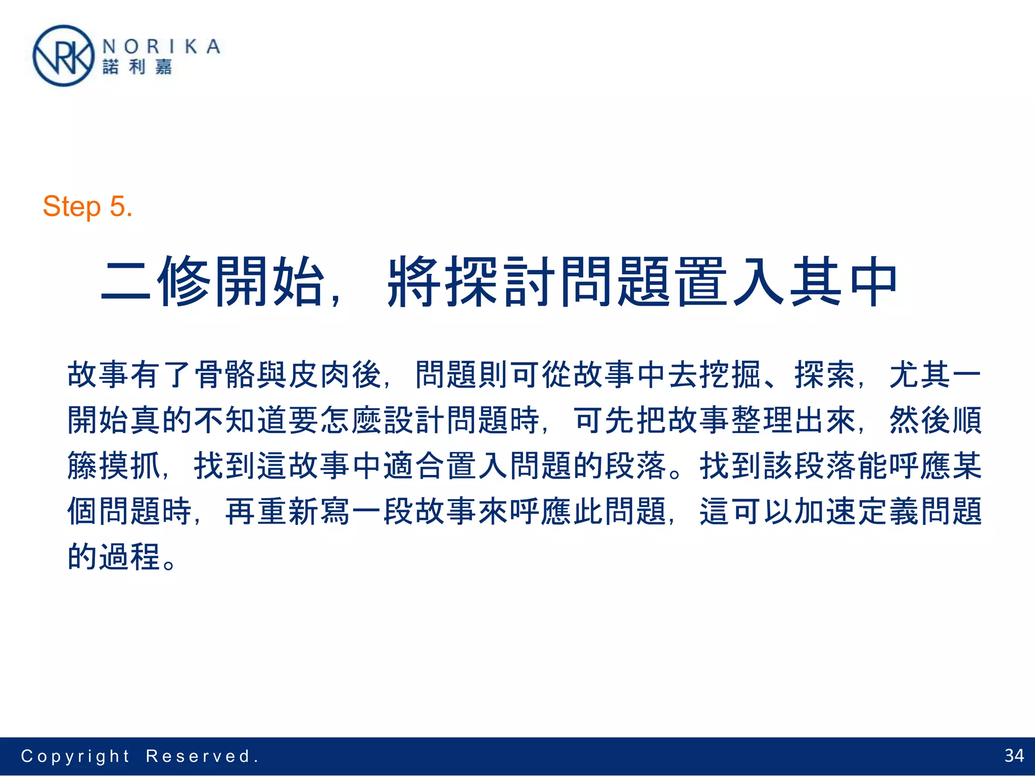 34C o p y r i g h t R e s e r v e d .
二修開始，將探討問題置入其中
故事有了骨骼與皮肉後，問題則可從故事中去挖掘、探索，尤其一
開始真的不知道要怎麼設計問題時，可先把故事整理出來，然後順
籐摸抓，找到這故事中適合置入問題的段落。找到該段落能呼應某
個問題時，再重新寫一段故事來呼應此問題，這可以加速定義問題
的過程。
Step 5.
 