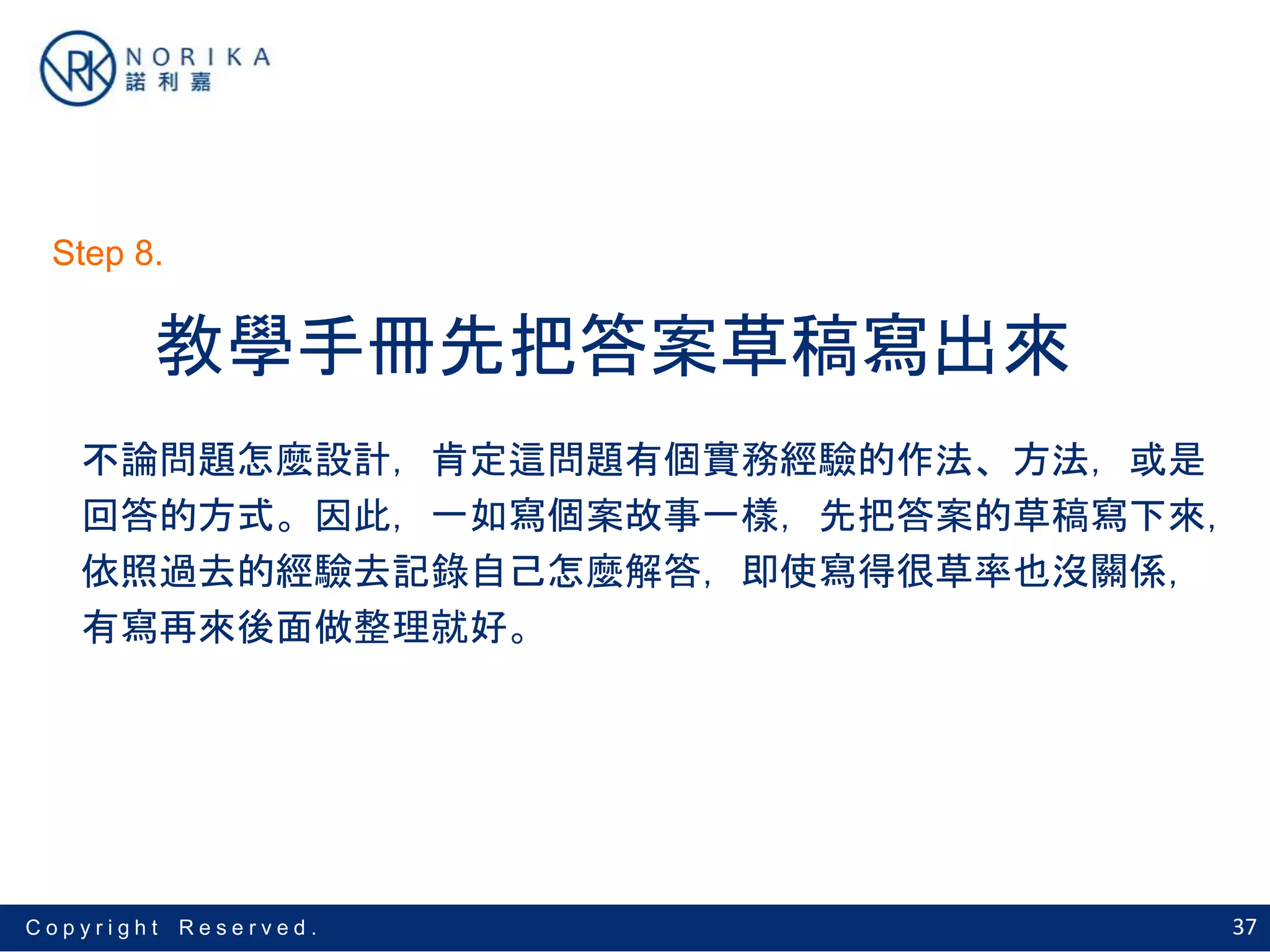 37C o p y r i g h t R e s e r v e d .
教學手冊先把答案草稿寫出來
不論問題怎麼設計，肯定這問題有個實務經驗的作法、方法，或是
回答的方式。因此，一如寫個案故事一樣，先把答案的草稿寫下來，
依照過去的經驗去記錄自己怎麼解答，即使寫得很草率也沒關係，
有寫再來後面做整理就好。
Step 8.
 