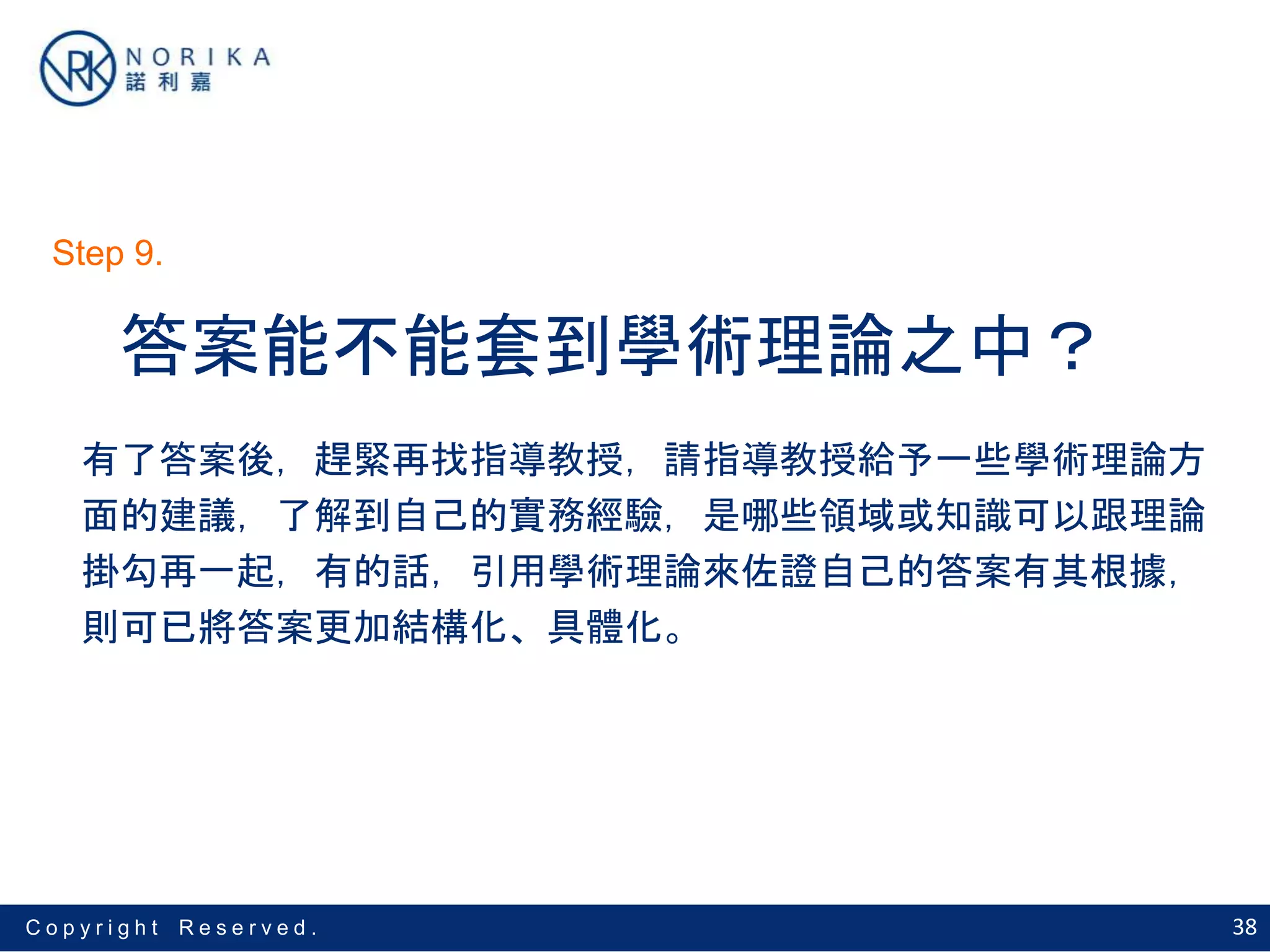 38C o p y r i g h t R e s e r v e d .
答案能不能套到學術理論之中？
有了答案後，趕緊再找指導教授，請指導教授給予一些學術理論方
面的建議，了解到自己的實務經驗，是哪些領域或知識可以跟理論
掛勾再一起，有的話，引用學術理論來佐證自己的答案有其根據，
則可已將答案更加結構化、具體化。
Step 9.
 