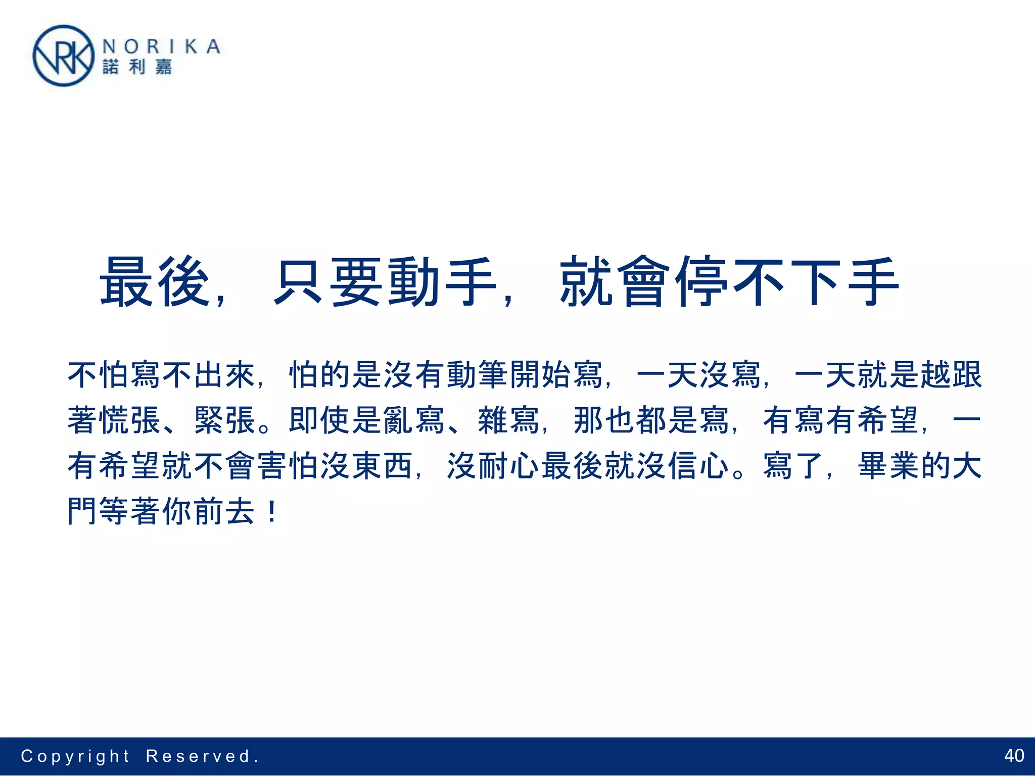 40C o p y r i g h t R e s e r v e d .
最後，只要動手，就會停不下手
不怕寫不出來，怕的是沒有動筆開始寫，一天沒寫，一天就是越跟
著慌張、緊張。即使是亂寫、雜寫，那也都是寫，有寫有希望，一
有希望就不會害怕沒東西，沒耐心最後就沒信心。寫了，畢業的大
門等著你前去！
 