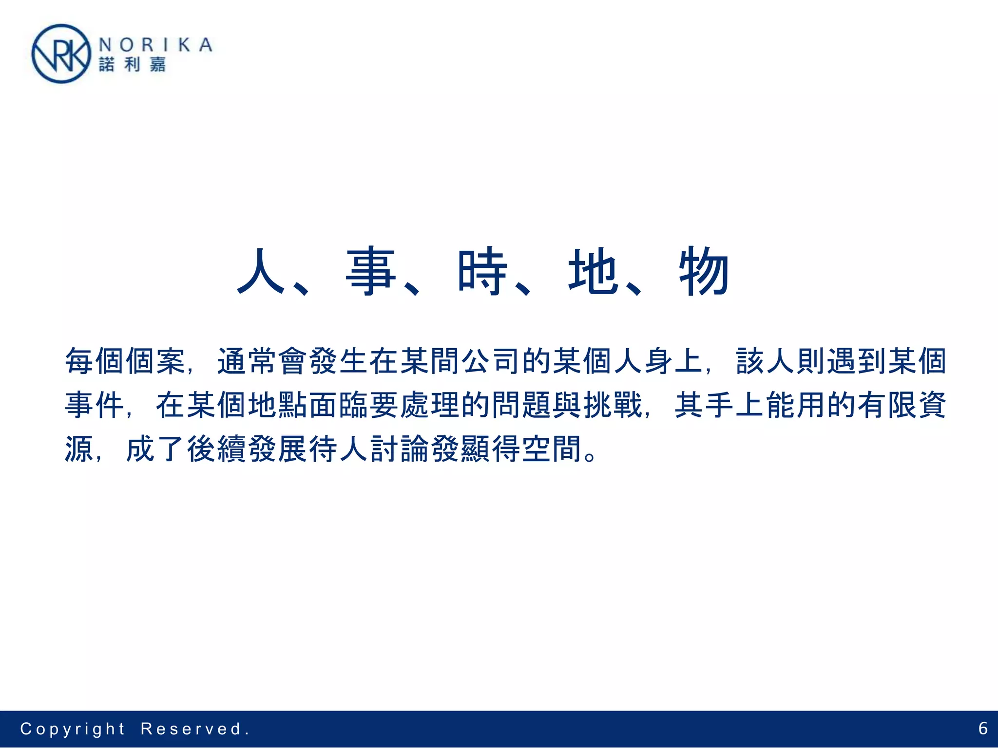 6C o p y r i g h t R e s e r v e d .
人、事、時、地、物
每個個案，通常會發生在某間公司的某個人身上，該人則遇到某個
事件，在某個地點面臨要處理的問題與挑戰，其手上能用的有限資
源，成了後續發展待人討論發顯得空間。
 