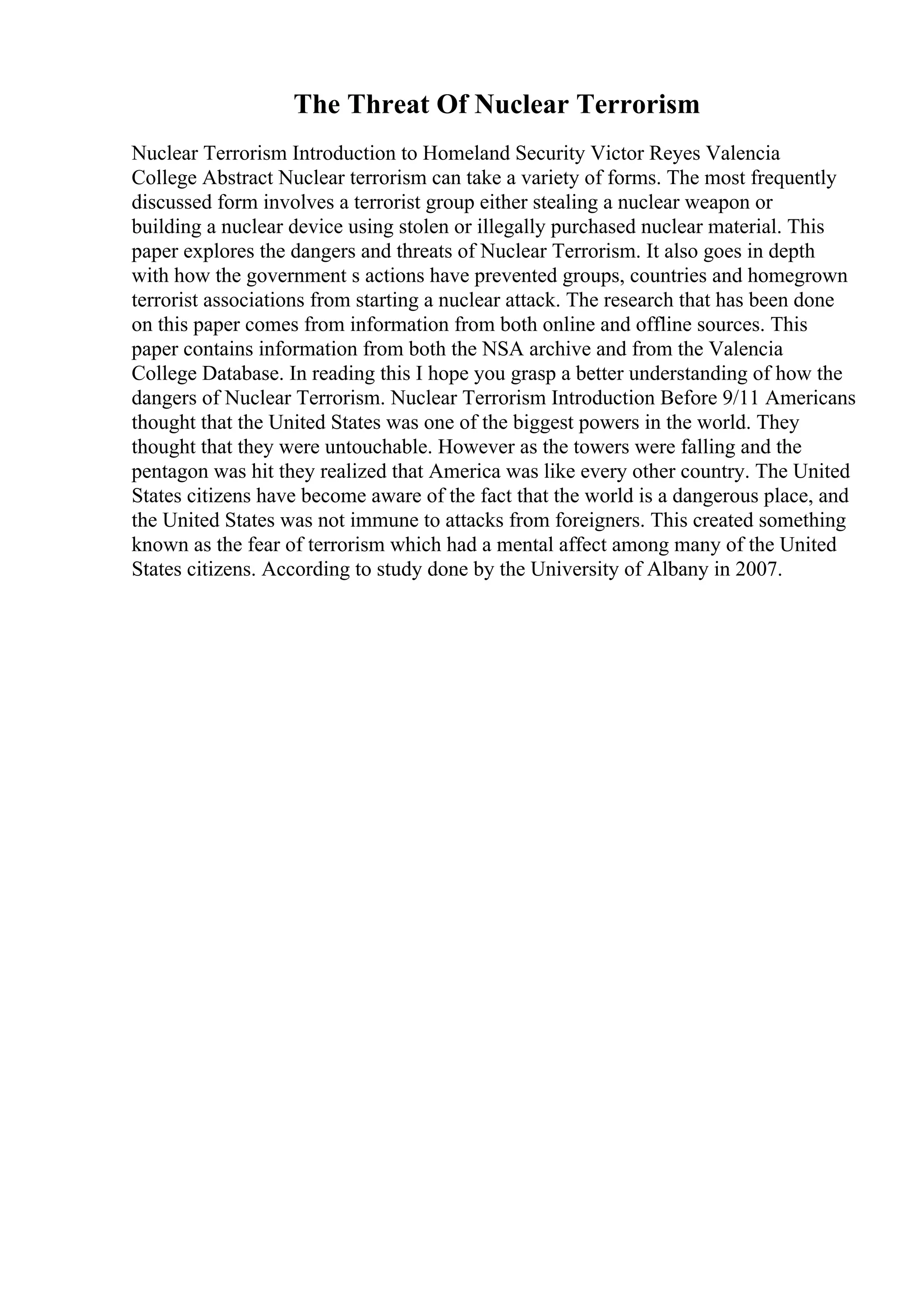 The Threat Of Nuclear Terrorism
Nuclear Terrorism Introduction to Homeland Security Victor Reyes Valencia
College Abstract Nuclear terrorism can take a variety of forms. The most frequently
discussed form involves a terrorist group either stealing a nuclear weapon or
building a nuclear device using stolen or illegally purchased nuclear material. This
paper explores the dangers and threats of Nuclear Terrorism. It also goes in depth
with how the government s actions have prevented groups, countries and homegrown
terrorist associations from starting a nuclear attack. The research that has been done
on this paper comes from information from both online and offline sources. This
paper contains information from both the NSA archive and from the Valencia
College Database. In reading this I hope you grasp a better understanding of how the
dangers of Nuclear Terrorism. Nuclear Terrorism Introduction Before 9/11 Americans
thought that the United States was one of the biggest powers in the world. They
thought that they were untouchable. However as the towers were falling and the
pentagon was hit they realized that America was like every other country. The United
States citizens have become aware of the fact that the world is a dangerous place, and
the United States was not immune to attacks from foreigners. This created something
known as the fear of terrorism which had a mental affect among many of the United
States citizens. According to study done by the University of Albany in 2007.
 
