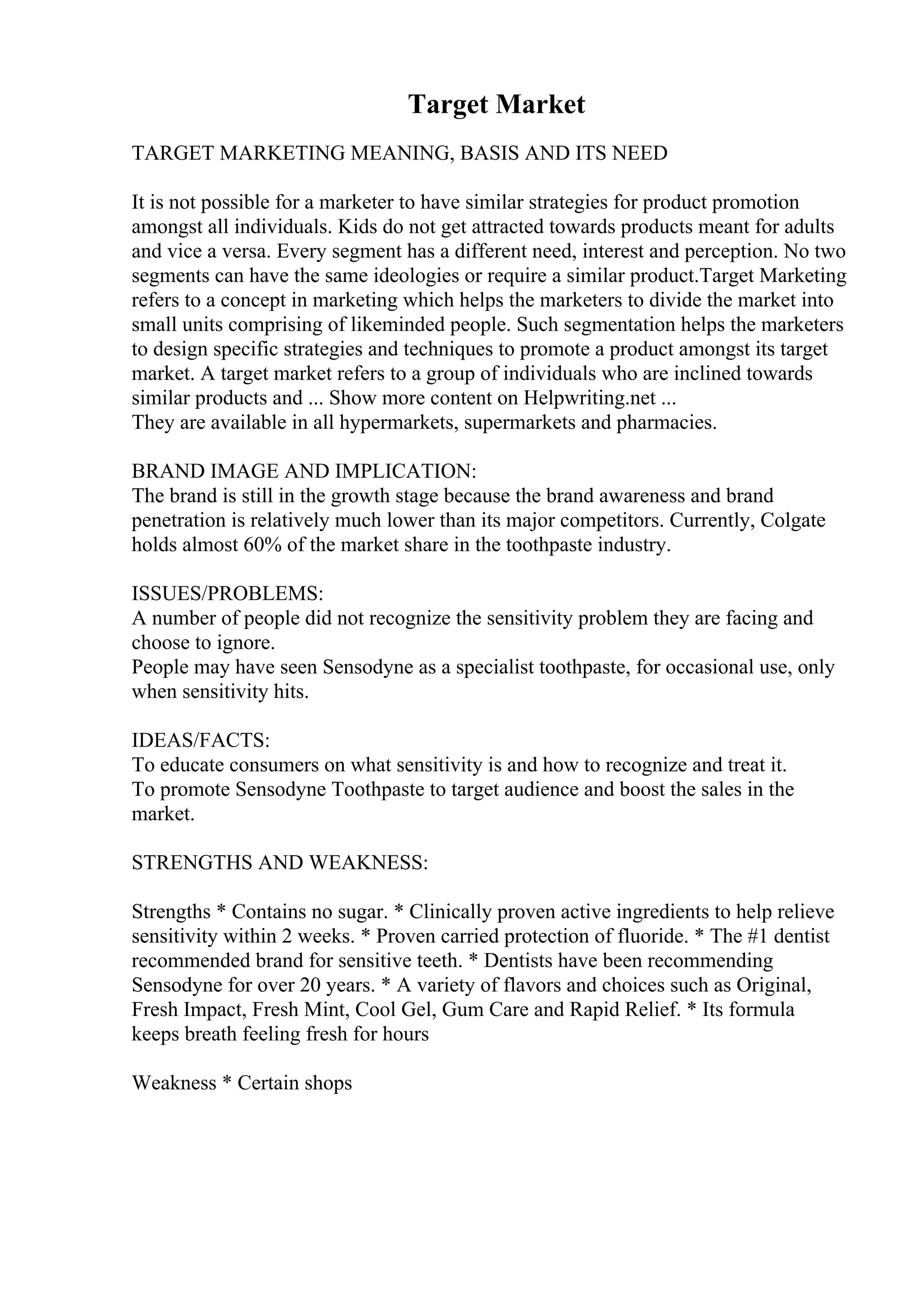 Target Market
TARGET MARKETING MEANING, BASIS AND ITS NEED
It is not possible for a marketer to have similar strategies for product promotion
amongst all individuals. Kids do not get attracted towards products meant for adults
and vice a versa. Every segment has a different need, interest and perception. No two
segments can have the same ideologies or require a similar product.Target Marketing
refers to a concept in marketing which helps the marketers to divide the market into
small units comprising of likeminded people. Such segmentation helps the marketers
to design specific strategies and techniques to promote a product amongst its target
market. A target market refers to a group of individuals who are inclined towards
similar products and ... Show more content on Helpwriting.net ...
They are available in all hypermarkets, supermarkets and pharmacies.
BRAND IMAGE AND IMPLICATION:
The brand is still in the growth stage because the brand awareness and brand
penetration is relatively much lower than its major competitors. Currently, Colgate
holds almost 60% of the market share in the toothpaste industry.
ISSUES/PROBLEMS:
A number of people did not recognize the sensitivity problem they are facing and
choose to ignore.
People may have seen Sensodyne as a specialist toothpaste, for occasional use, only
when sensitivity hits.
IDEAS/FACTS:
To educate consumers on what sensitivity is and how to recognize and treat it.
To promote Sensodyne Toothpaste to target audience and boost the sales in the
market.
STRENGTHS AND WEAKNESS:
Strengths * Contains no sugar. * Clinically proven active ingredients to help relieve
sensitivity within 2 weeks. * Proven carried protection of fluoride. * The #1 dentist
recommended brand for sensitive teeth. * Dentists have been recommending
Sensodyne for over 20 years. * A variety of flavors and choices such as Original,
Fresh Impact, Fresh Mint, Cool Gel, Gum Care and Rapid Relief. * Its formula
keeps breath feeling fresh for hours
Weakness * Certain shops
 