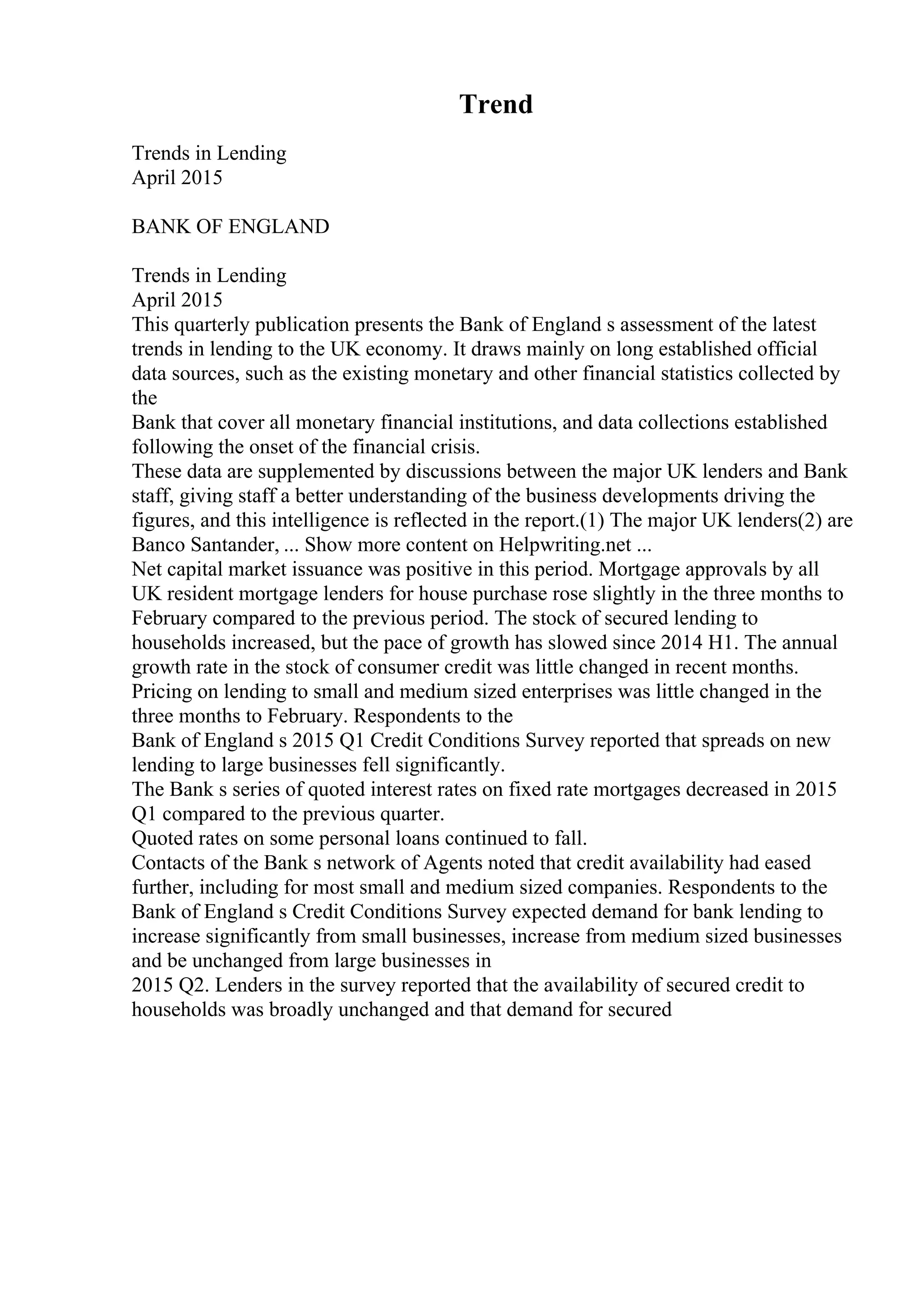 Trend
Trends in Lending
April 2015
BANK OF ENGLAND
Trends in Lending
April 2015
This quarterly publication presents the Bank of England s assessment of the latest
trends in lending to the UK economy. It draws mainly on long established official
data sources, such as the existing monetary and other financial statistics collected by
the
Bank that cover all monetary financial institutions, and data collections established
following the onset of the financial crisis.
These data are supplemented by discussions between the major UK lenders and Bank
staff, giving staff a better understanding of the business developments driving the
figures, and this intelligence is reflected in the report.(1) The major UK lenders(2) are
Banco Santander, ... Show more content on Helpwriting.net ...
Net capital market issuance was positive in this period. Mortgage approvals by all
UK resident mortgage lenders for house purchase rose slightly in the three months to
February compared to the previous period. The stock of secured lending to
households increased, but the pace of growth has slowed since 2014 H1. The annual
growth rate in the stock of consumer credit was little changed in recent months.
Pricing on lending to small and medium sized enterprises was little changed in the
three months to February. Respondents to the
Bank of England s 2015 Q1 Credit Conditions Survey reported that spreads on new
lending to large businesses fell significantly.
The Bank s series of quoted interest rates on fixed rate mortgages decreased in 2015
Q1 compared to the previous quarter.
Quoted rates on some personal loans continued to fall.
Contacts of the Bank s network of Agents noted that credit availability had eased
further, including for most small and medium sized companies. Respondents to the
Bank of England s Credit Conditions Survey expected demand for bank lending to
increase significantly from small businesses, increase from medium sized businesses
and be unchanged from large businesses in
2015 Q2. Lenders in the survey reported that the availability of secured credit to
households was broadly unchanged and that demand for secured
 