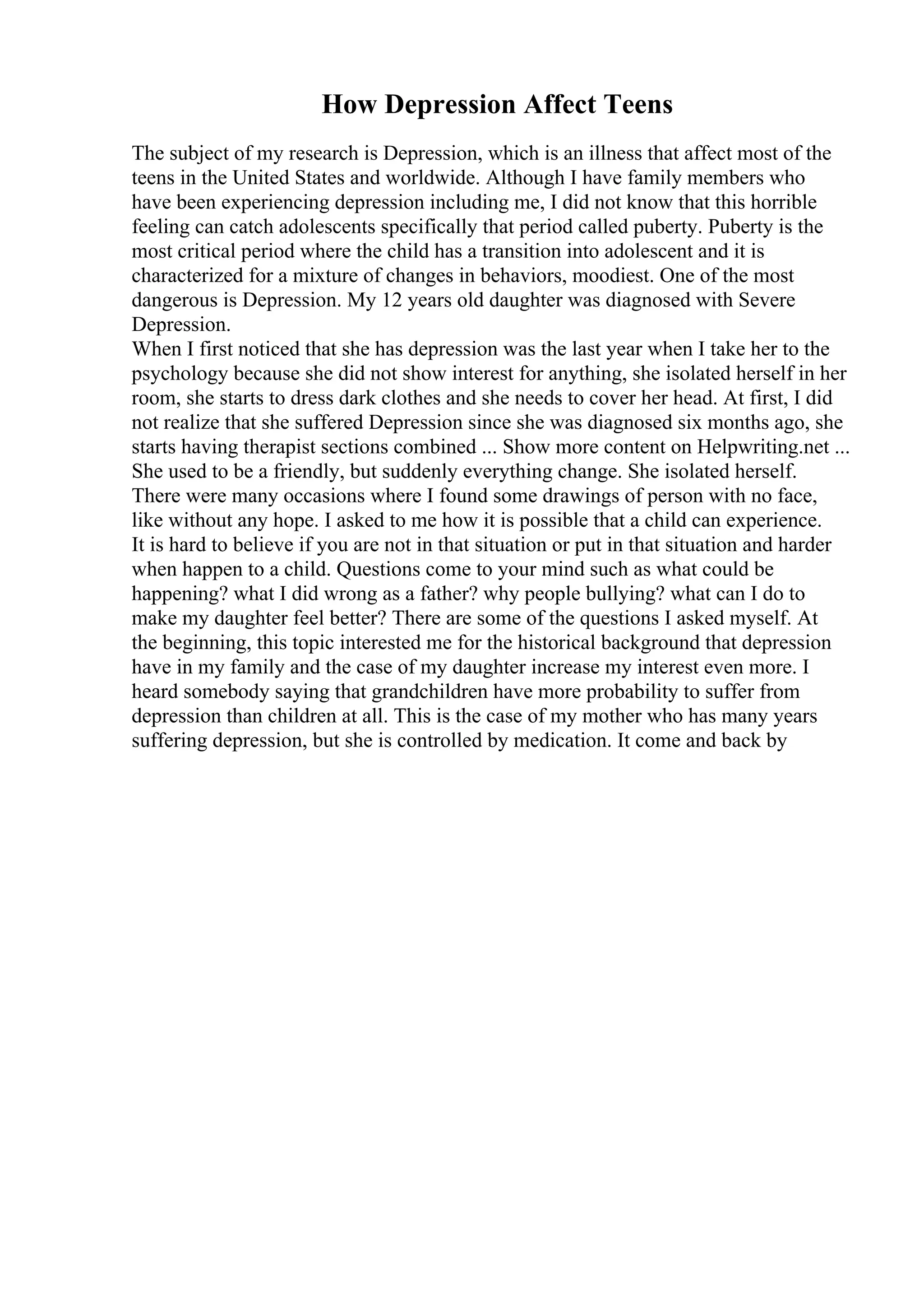 How Depression Affect Teens
The subject of my research is Depression, which is an illness that affect most of the
teens in the United States and worldwide. Although I have family members who
have been experiencing depression including me, I did not know that this horrible
feeling can catch adolescents specifically that period called puberty. Puberty is the
most critical period where the child has a transition into adolescent and it is
characterized for a mixture of changes in behaviors, moodiest. One of the most
dangerous is Depression. My 12 years old daughter was diagnosed with Severe
Depression.
When I first noticed that she has depression was the last year when I take her to the
psychology because she did not show interest for anything, she isolated herself in her
room, she starts to dress dark clothes and she needs to cover her head. At first, I did
not realize that she suffered Depression since she was diagnosed six months ago, she
starts having therapist sections combined ... Show more content on Helpwriting.net ...
She used to be a friendly, but suddenly everything change. She isolated herself.
There were many occasions where I found some drawings of person with no face,
like without any hope. I asked to me how it is possible that a child can experience.
It is hard to believe if you are not in that situation or put in that situation and harder
when happen to a child. Questions come to your mind such as what could be
happening? what I did wrong as a father? why people bullying? what can I do to
make my daughter feel better? There are some of the questions I asked myself. At
the beginning, this topic interested me for the historical background that depression
have in my family and the case of my daughter increase my interest even more. I
heard somebody saying that grandchildren have more probability to suffer from
depression than children at all. This is the case of my mother who has many years
suffering depression, but she is controlled by medication. It come and back by
 