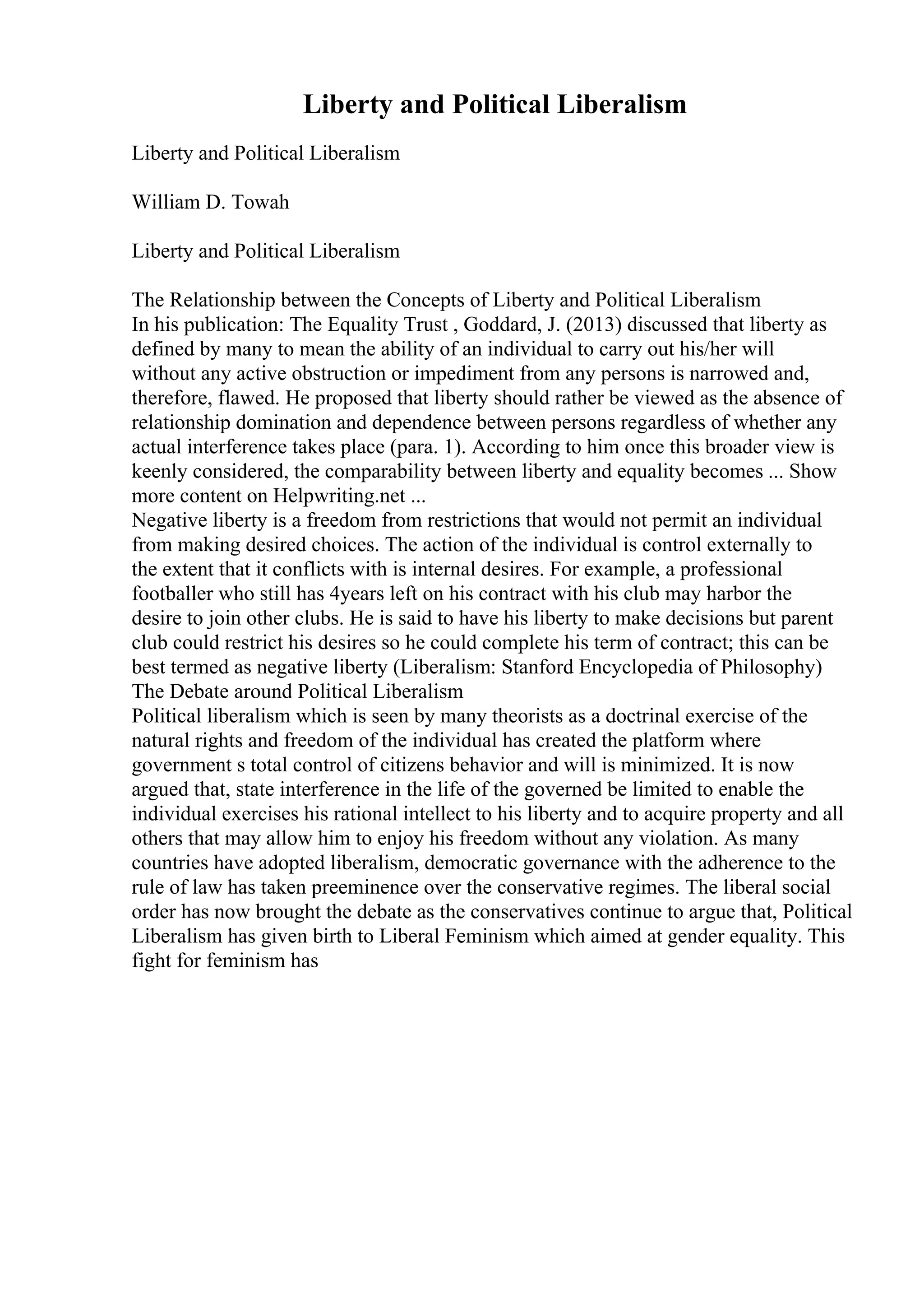 Liberty and Political Liberalism
Liberty and Political Liberalism
William D. Towah
Liberty and Political Liberalism
The Relationship between the Concepts of Liberty and Political Liberalism
In his publication: The Equality Trust , Goddard, J. (2013) discussed that liberty as
defined by many to mean the ability of an individual to carry out his/her will
without any active obstruction or impediment from any persons is narrowed and,
therefore, flawed. He proposed that liberty should rather be viewed as the absence of
relationship domination and dependence between persons regardless of whether any
actual interference takes place (para. 1). According to him once this broader view is
keenly considered, the comparability between liberty and equality becomes ... Show
more content on Helpwriting.net ...
Negative liberty is a freedom from restrictions that would not permit an individual
from making desired choices. The action of the individual is control externally to
the extent that it conflicts with is internal desires. For example, a professional
footballer who still has 4years left on his contract with his club may harbor the
desire to join other clubs. He is said to have his liberty to make decisions but parent
club could restrict his desires so he could complete his term of contract; this can be
best termed as negative liberty (Liberalism: Stanford Encyclopedia of Philosophy)
The Debate around Political Liberalism
Political liberalism which is seen by many theorists as a doctrinal exercise of the
natural rights and freedom of the individual has created the platform where
government s total control of citizens behavior and will is minimized. It is now
argued that, state interference in the life of the governed be limited to enable the
individual exercises his rational intellect to his liberty and to acquire property and all
others that may allow him to enjoy his freedom without any violation. As many
countries have adopted liberalism, democratic governance with the adherence to the
rule of law has taken preeminence over the conservative regimes. The liberal social
order has now brought the debate as the conservatives continue to argue that, Political
Liberalism has given birth to Liberal Feminism which aimed at gender equality. This
fight for feminism has
 