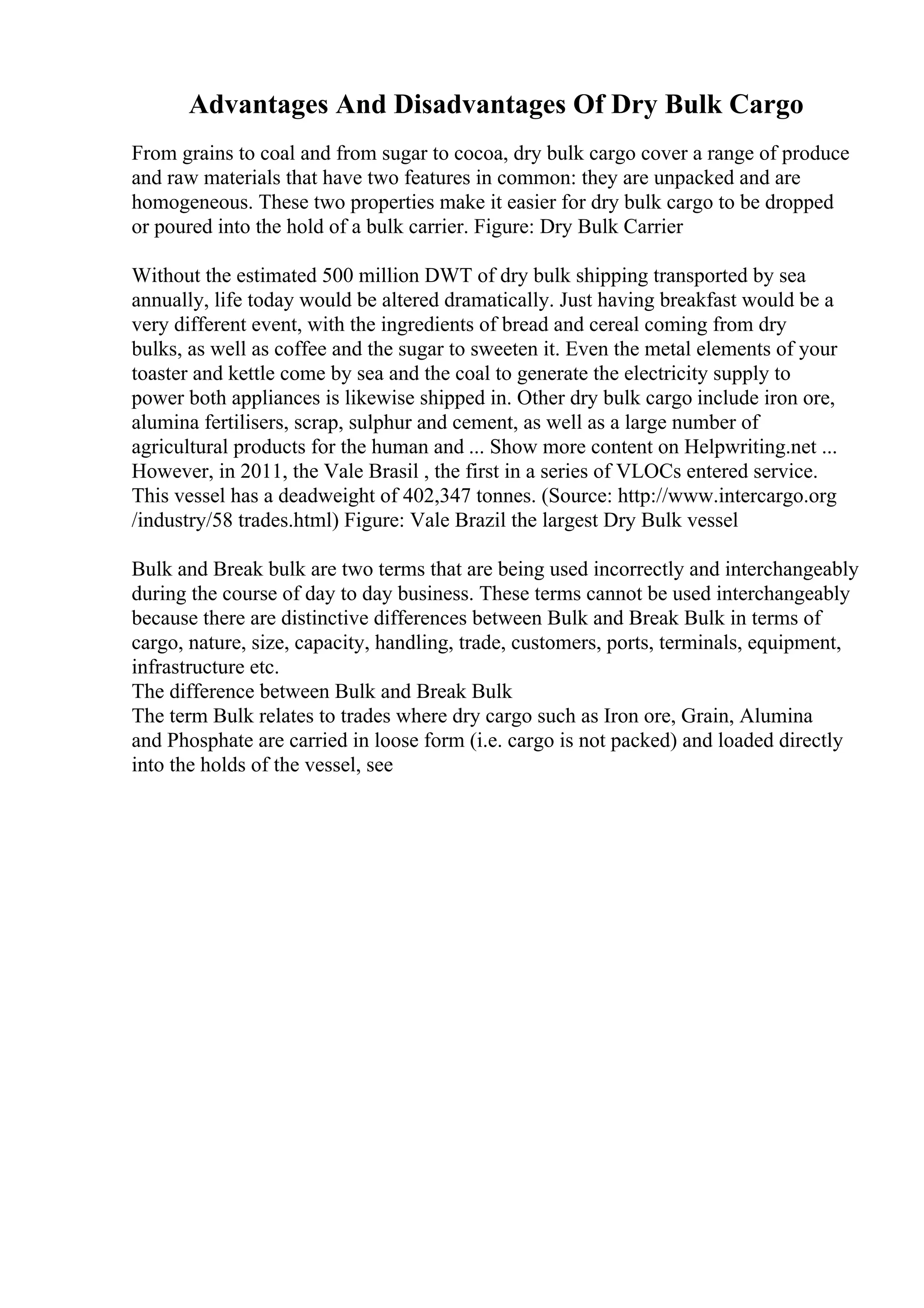 Advantages And Disadvantages Of Dry Bulk Cargo
From grains to coal and from sugar to cocoa, dry bulk cargo cover a range of produce
and raw materials that have two features in common: they are unpacked and are
homogeneous. These two properties make it easier for dry bulk cargo to be dropped
or poured into the hold of a bulk carrier. Figure: Dry Bulk Carrier
Without the estimated 500 million DWT of dry bulk shipping transported by sea
annually, life today would be altered dramatically. Just having breakfast would be a
very different event, with the ingredients of bread and cereal coming from dry
bulks, as well as coffee and the sugar to sweeten it. Even the metal elements of your
toaster and kettle come by sea and the coal to generate the electricity supply to
power both appliances is likewise shipped in. Other dry bulk cargo include iron ore,
alumina fertilisers, scrap, sulphur and cement, as well as a large number of
agricultural products for the human and ... Show more content on Helpwriting.net ...
However, in 2011, the Vale Brasil , the first in a series of VLOCs entered service.
This vessel has a deadweight of 402,347 tonnes. (Source: http://www.intercargo.org
/industry/58 trades.html) Figure: Vale Brazil the largest Dry Bulk vessel
Bulk and Break bulk are two terms that are being used incorrectly and interchangeably
during the course of day to day business. These terms cannot be used interchangeably
because there are distinctive differences between Bulk and Break Bulk in terms of
cargo, nature, size, capacity, handling, trade, customers, ports, terminals, equipment,
infrastructure etc.
The difference between Bulk and Break Bulk
The term Bulk relates to trades where dry cargo such as Iron ore, Grain, Alumina
and Phosphate are carried in loose form (i.e. cargo is not packed) and loaded directly
into the holds of the vessel, see
 