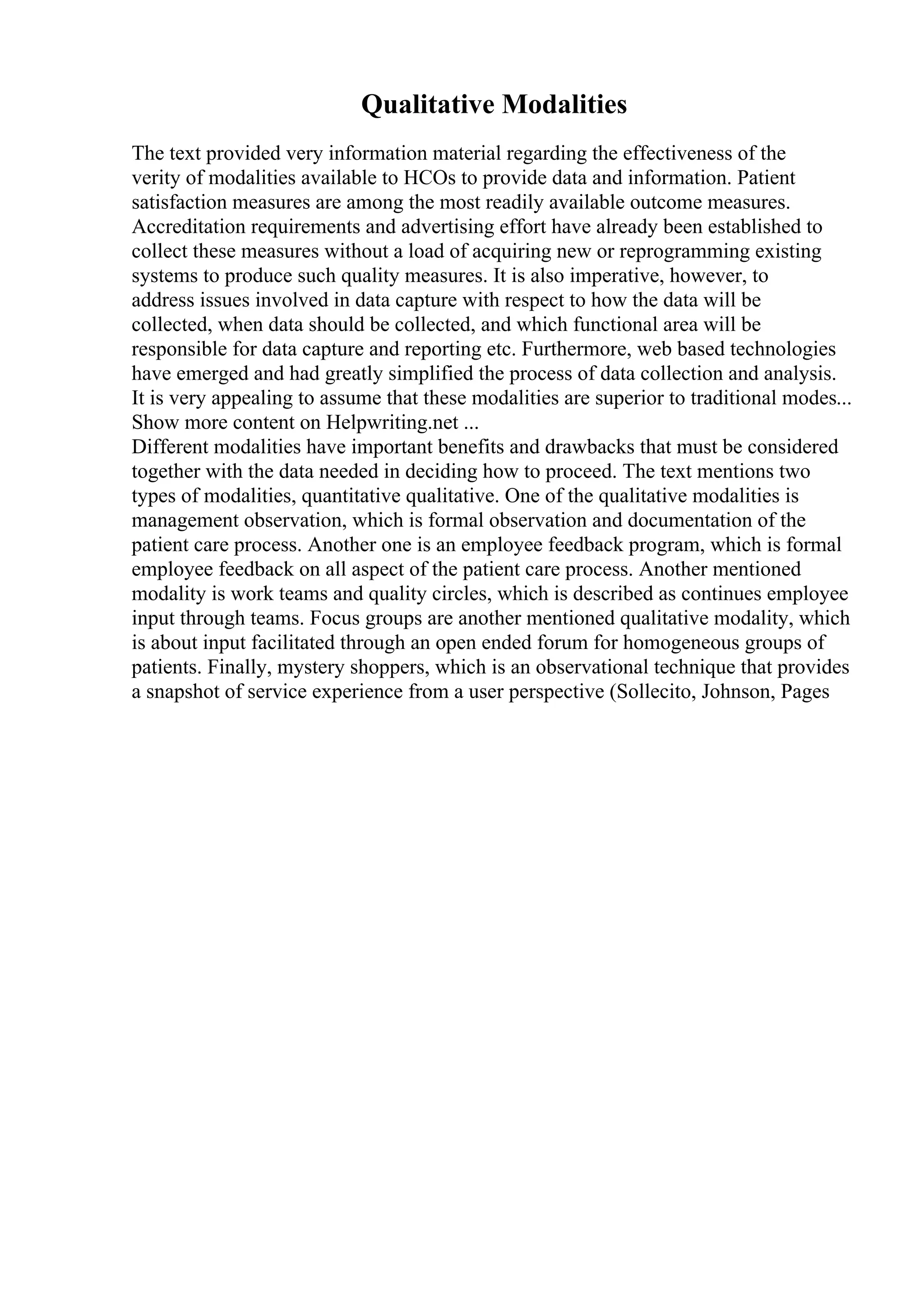 Qualitative Modalities
The text provided very information material regarding the effectiveness of the
verity of modalities available to HCOs to provide data and information. Patient
satisfaction measures are among the most readily available outcome measures.
Accreditation requirements and advertising effort have already been established to
collect these measures without a load of acquiring new or reprogramming existing
systems to produce such quality measures. It is also imperative, however, to
address issues involved in data capture with respect to how the data will be
collected, when data should be collected, and which functional area will be
responsible for data capture and reporting etc. Furthermore, web based technologies
have emerged and had greatly simplified the process of data collection and analysis.
It is very appealing to assume that these modalities are superior to traditional modes...
Show more content on Helpwriting.net ...
Different modalities have important benefits and drawbacks that must be considered
together with the data needed in deciding how to proceed. The text mentions two
types of modalities, quantitative qualitative. One of the qualitative modalities is
management observation, which is formal observation and documentation of the
patient care process. Another one is an employee feedback program, which is formal
employee feedback on all aspect of the patient care process. Another mentioned
modality is work teams and quality circles, which is described as continues employee
input through teams. Focus groups are another mentioned qualitative modality, which
is about input facilitated through an open ended forum for homogeneous groups of
patients. Finally, mystery shoppers, which is an observational technique that provides
a snapshot of service experience from a user perspective (Sollecito, Johnson, Pages
 