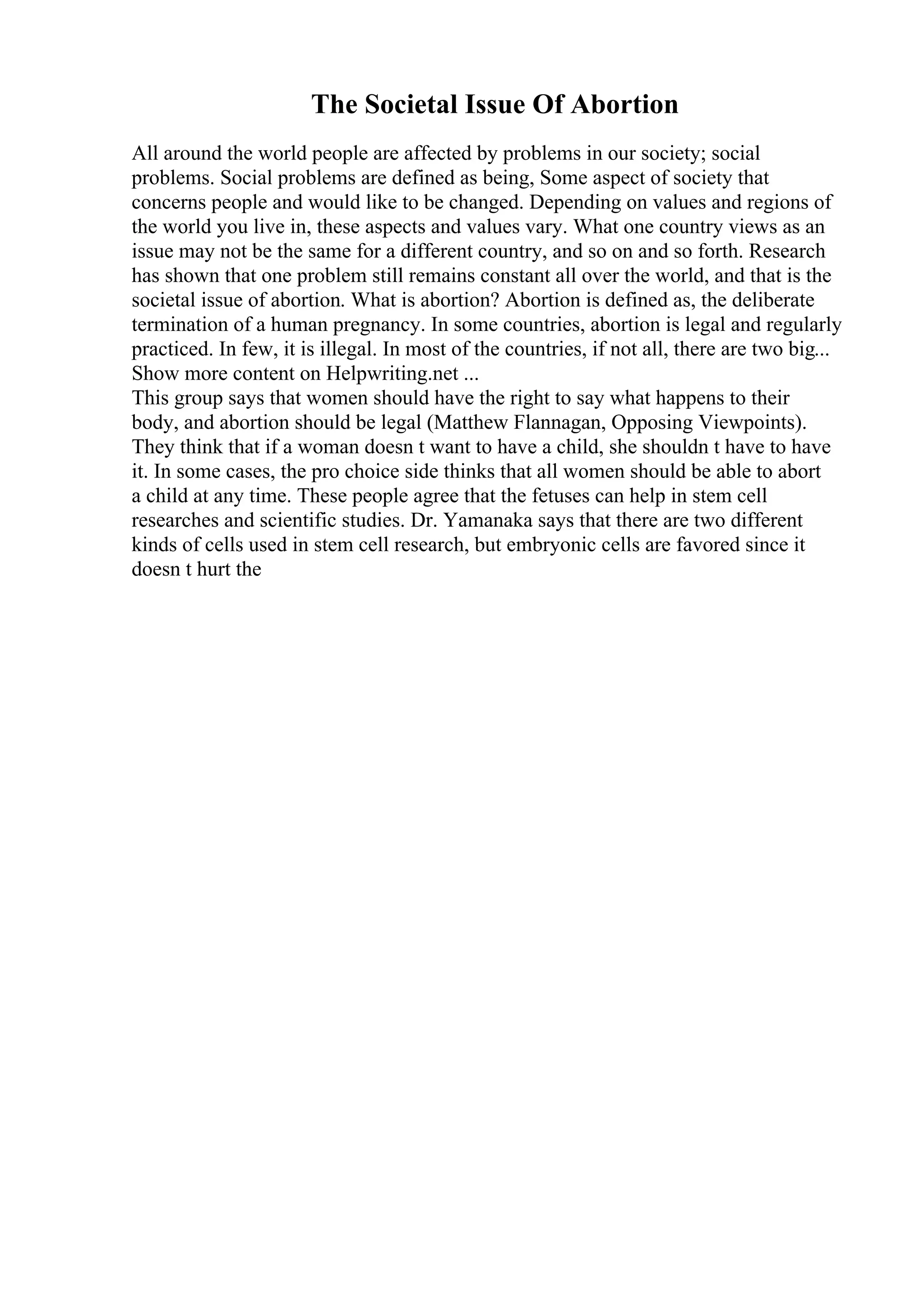 The Societal Issue Of Abortion
All around the world people are affected by problems in our society; social
problems. Social problems are defined as being, Some aspect of society that
concerns people and would like to be changed. Depending on values and regions of
the world you live in, these aspects and values vary. What one country views as an
issue may not be the same for a different country, and so on and so forth. Research
has shown that one problem still remains constant all over the world, and that is the
societal issue of abortion. What is abortion? Abortion is defined as, the deliberate
termination of a human pregnancy. In some countries, abortion is legal and regularly
practiced. In few, it is illegal. In most of the countries, if not all, there are two big...
Show more content on Helpwriting.net ...
This group says that women should have the right to say what happens to their
body, and abortion should be legal (Matthew Flannagan, Opposing Viewpoints).
They think that if a woman doesn t want to have a child, she shouldn t have to have
it. In some cases, the pro choice side thinks that all women should be able to abort
a child at any time. These people agree that the fetuses can help in stem cell
researches and scientific studies. Dr. Yamanaka says that there are two different
kinds of cells used in stem cell research, but embryonic cells are favored since it
doesn t hurt the
 