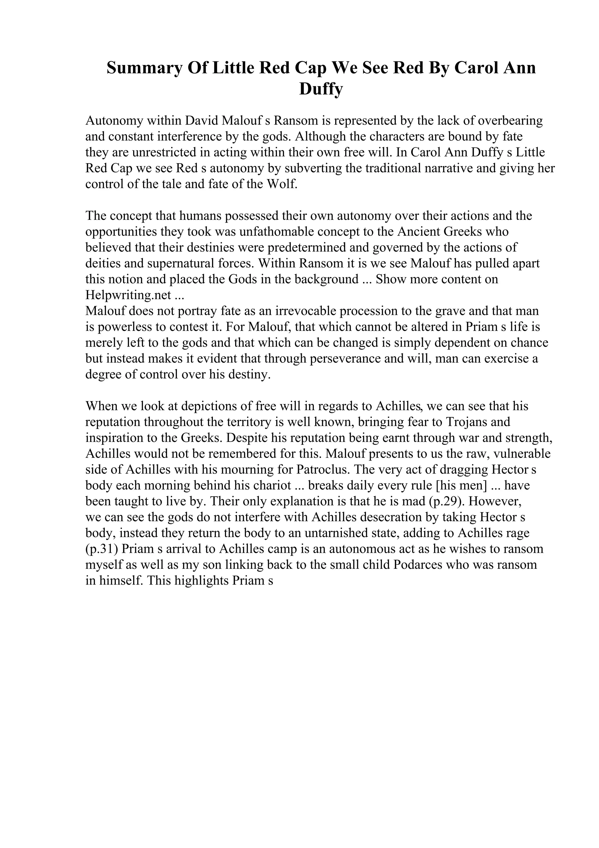 Summary Of Little Red Cap We See Red By Carol Ann
Duffy
Autonomy within David Malouf s Ransom is represented by the lack of overbearing
and constant interference by the gods. Although the characters are bound by fate
they are unrestricted in acting within their own free will. In Carol Ann Duffy s Little
Red Cap we see Red s autonomy by subverting the traditional narrative and giving her
control of the tale and fate of the Wolf.
The concept that humans possessed their own autonomy over their actions and the
opportunities they took was unfathomable concept to the Ancient Greeks who
believed that their destinies were predetermined and governed by the actions of
deities and supernatural forces. Within Ransom it is we see Malouf has pulled apart
this notion and placed the Gods in the background ... Show more content on
Helpwriting.net ...
Malouf does not portray fate as an irrevocable procession to the grave and that man
is powerless to contest it. For Malouf, that which cannot be altered in Priam s life is
merely left to the gods and that which can be changed is simply dependent on chance
but instead makes it evident that through perseverance and will, man can exercise a
degree of control over his destiny.
When we look at depictions of free will in regards to Achilles, we can see that his
reputation throughout the territory is well known, bringing fear to Trojans and
inspiration to the Greeks. Despite his reputation being earnt through war and strength,
Achilles would not be remembered for this. Malouf presents to us the raw, vulnerable
side of Achilles with his mourning for Patroclus. The very act of dragging Hector s
body each morning behind his chariot ... breaks daily every rule [his men] ... have
been taught to live by. Their only explanation is that he is mad (p.29). However,
we can see the gods do not interfere with Achilles desecration by taking Hector s
body, instead they return the body to an untarnished state, adding to Achilles rage
(p.31) Priam s arrival to Achilles camp is an autonomous act as he wishes to ransom
myself as well as my son linking back to the small child Podarces who was ransom
in himself. This highlights Priam s
 