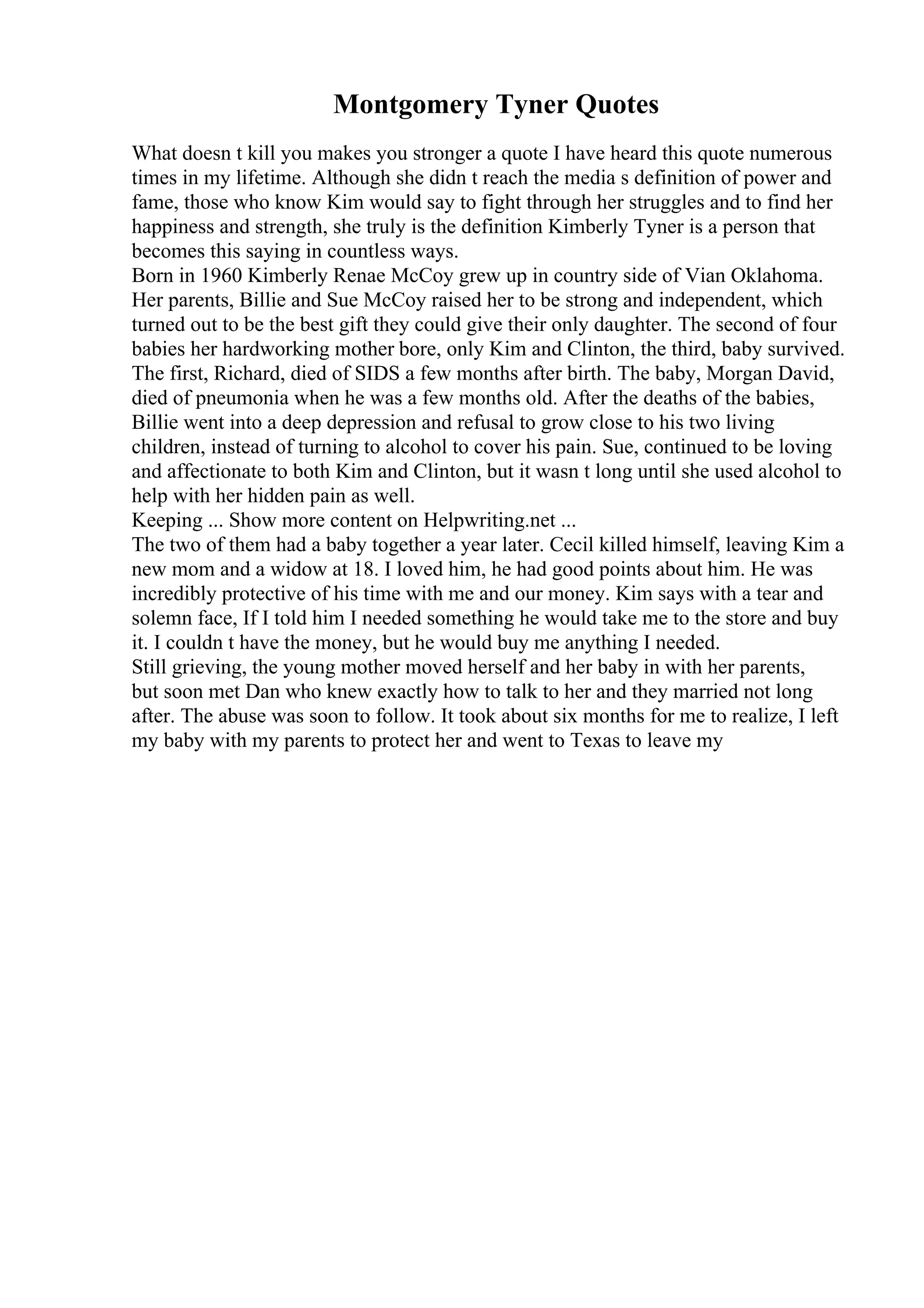 Montgomery Tyner Quotes
What doesn t kill you makes you stronger a quote I have heard this quote numerous
times in my lifetime. Although she didn t reach the media s definition of power and
fame, those who know Kim would say to fight through her struggles and to find her
happiness and strength, she truly is the definition Kimberly Tyner is a person that
becomes this saying in countless ways.
Born in 1960 Kimberly Renae McCoy grew up in country side of Vian Oklahoma.
Her parents, Billie and Sue McCoy raised her to be strong and independent, which
turned out to be the best gift they could give their only daughter. The second of four
babies her hardworking mother bore, only Kim and Clinton, the third, baby survived.
The first, Richard, died of SIDS a few months after birth. The baby, Morgan David,
died of pneumonia when he was a few months old. After the deaths of the babies,
Billie went into a deep depression and refusal to grow close to his two living
children, instead of turning to alcohol to cover his pain. Sue, continued to be loving
and affectionate to both Kim and Clinton, but it wasn t long until she used alcohol to
help with her hidden pain as well.
Keeping ... Show more content on Helpwriting.net ...
The two of them had a baby together a year later. Cecil killed himself, leaving Kim a
new mom and a widow at 18. I loved him, he had good points about him. He was
incredibly protective of his time with me and our money. Kim says with a tear and
solemn face, If I told him I needed something he would take me to the store and buy
it. I couldn t have the money, but he would buy me anything I needed.
Still grieving, the young mother moved herself and her baby in with her parents,
but soon met Dan who knew exactly how to talk to her and they married not long
after. The abuse was soon to follow. It took about six months for me to realize, I left
my baby with my parents to protect her and went to Texas to leave my
 