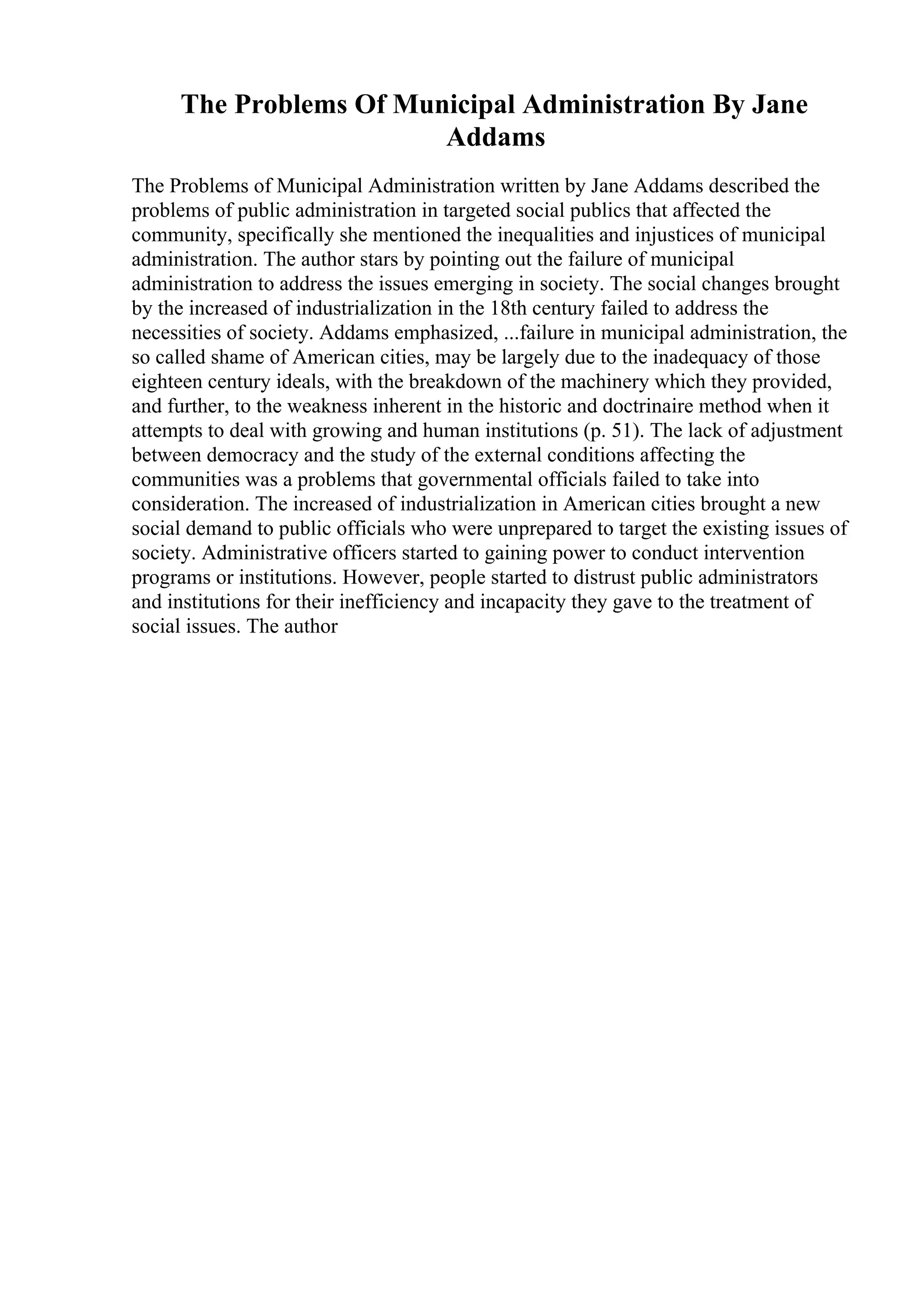 The Problems Of Municipal Administration By Jane
Addams
The Problems of Municipal Administration written by Jane Addams described the
problems of public administration in targeted social publics that affected the
community, specifically she mentioned the inequalities and injustices of municipal
administration. The author stars by pointing out the failure of municipal
administration to address the issues emerging in society. The social changes brought
by the increased of industrialization in the 18th century failed to address the
necessities of society. Addams emphasized, ...failure in municipal administration, the
so called shame of American cities, may be largely due to the inadequacy of those
eighteen century ideals, with the breakdown of the machinery which they provided,
and further, to the weakness inherent in the historic and doctrinaire method when it
attempts to deal with growing and human institutions (p. 51). The lack of adjustment
between democracy and the study of the external conditions affecting the
communities was a problems that governmental officials failed to take into
consideration. The increased of industrialization in American cities brought a new
social demand to public officials who were unprepared to target the existing issues of
society. Administrative officers started to gaining power to conduct intervention
programs or institutions. However, people started to distrust public administrators
and institutions for their inefficiency and incapacity they gave to the treatment of
social issues. The author
 