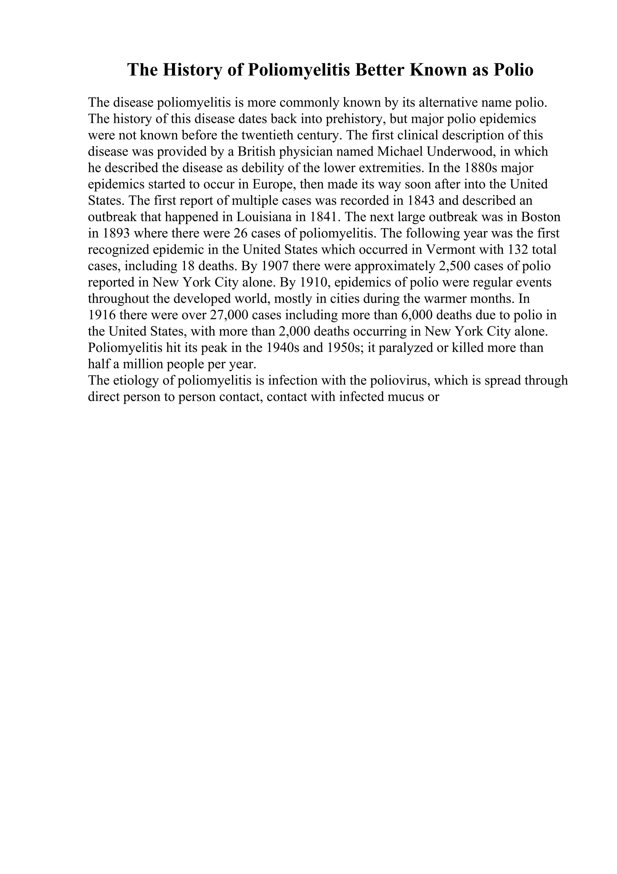 The History of Poliomyelitis Better Known as Polio
The disease poliomyelitis is more commonly known by its alternative name polio.
The history of this disease dates back into prehistory, but major polio epidemics
were not known before the twentieth century. The first clinical description of this
disease was provided by a British physician named Michael Underwood, in which
he described the disease as debility of the lower extremities. In the 1880s major
epidemics started to occur in Europe, then made its way soon after into the United
States. The first report of multiple cases was recorded in 1843 and described an
outbreak that happened in Louisiana in 1841. The next large outbreak was in Boston
in 1893 where there were 26 cases of poliomyelitis. The following year was the first
recognized epidemic in the United States which occurred in Vermont with 132 total
cases, including 18 deaths. By 1907 there were approximately 2,500 cases of polio
reported in New York City alone. By 1910, epidemics of polio were regular events
throughout the developed world, mostly in cities during the warmer months. In
1916 there were over 27,000 cases including more than 6,000 deaths due to polio in
the United States, with more than 2,000 deaths occurring in New York City alone.
Poliomyelitis hit its peak in the 1940s and 1950s; it paralyzed or killed more than
half a million people per year.
The etiology of poliomyelitis is infection with the poliovirus, which is spread through
direct person to person contact, contact with infected mucus or
 
