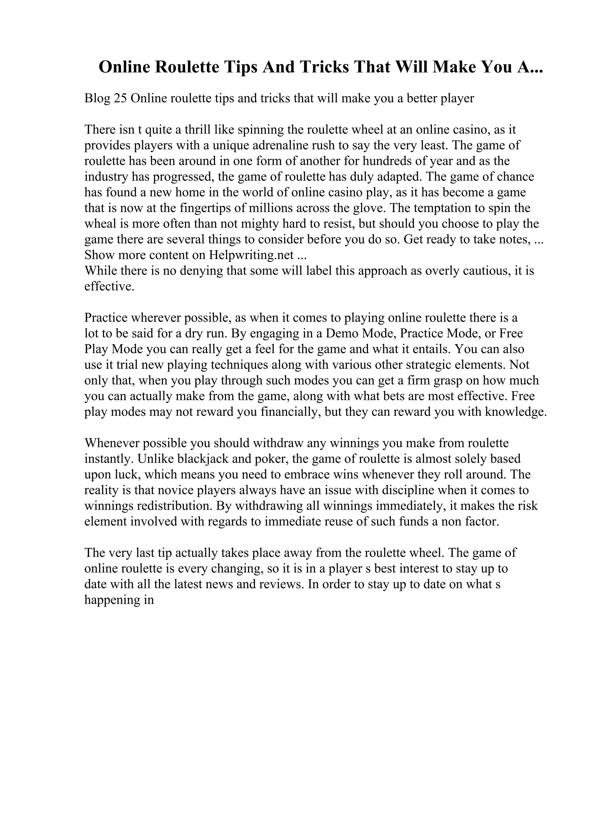 Online Roulette Tips And Tricks That Will Make You A...
Blog 25 Online roulette tips and tricks that will make you a better player
There isn t quite a thrill like spinning the roulette wheel at an online casino, as it
provides players with a unique adrenaline rush to say the very least. The game of
roulette has been around in one form of another for hundreds of year and as the
industry has progressed, the game of roulette has duly adapted. The game of chance
has found a new home in the world of online casino play, as it has become a game
that is now at the fingertips of millions across the glove. The temptation to spin the
wheal is more often than not mighty hard to resist, but should you choose to play the
game there are several things to consider before you do so. Get ready to take notes, ...
Show more content on Helpwriting.net ...
While there is no denying that some will label this approach as overly cautious, it is
effective.
Practice wherever possible, as when it comes to playing online roulette there is a
lot to be said for a dry run. By engaging in a Demo Mode, Practice Mode, or Free
Play Mode you can really get a feel for the game and what it entails. You can also
use it trial new playing techniques along with various other strategic elements. Not
only that, when you play through such modes you can get a firm grasp on how much
you can actually make from the game, along with what bets are most effective. Free
play modes may not reward you financially, but they can reward you with knowledge.
Whenever possible you should withdraw any winnings you make from roulette
instantly. Unlike blackjack and poker, the game of roulette is almost solely based
upon luck, which means you need to embrace wins whenever they roll around. The
reality is that novice players always have an issue with discipline when it comes to
winnings redistribution. By withdrawing all winnings immediately, it makes the risk
element involved with regards to immediate reuse of such funds a non factor.
The very last tip actually takes place away from the roulette wheel. The game of
online roulette is every changing, so it is in a player s best interest to stay up to
date with all the latest news and reviews. In order to stay up to date on what s
happening in
 
