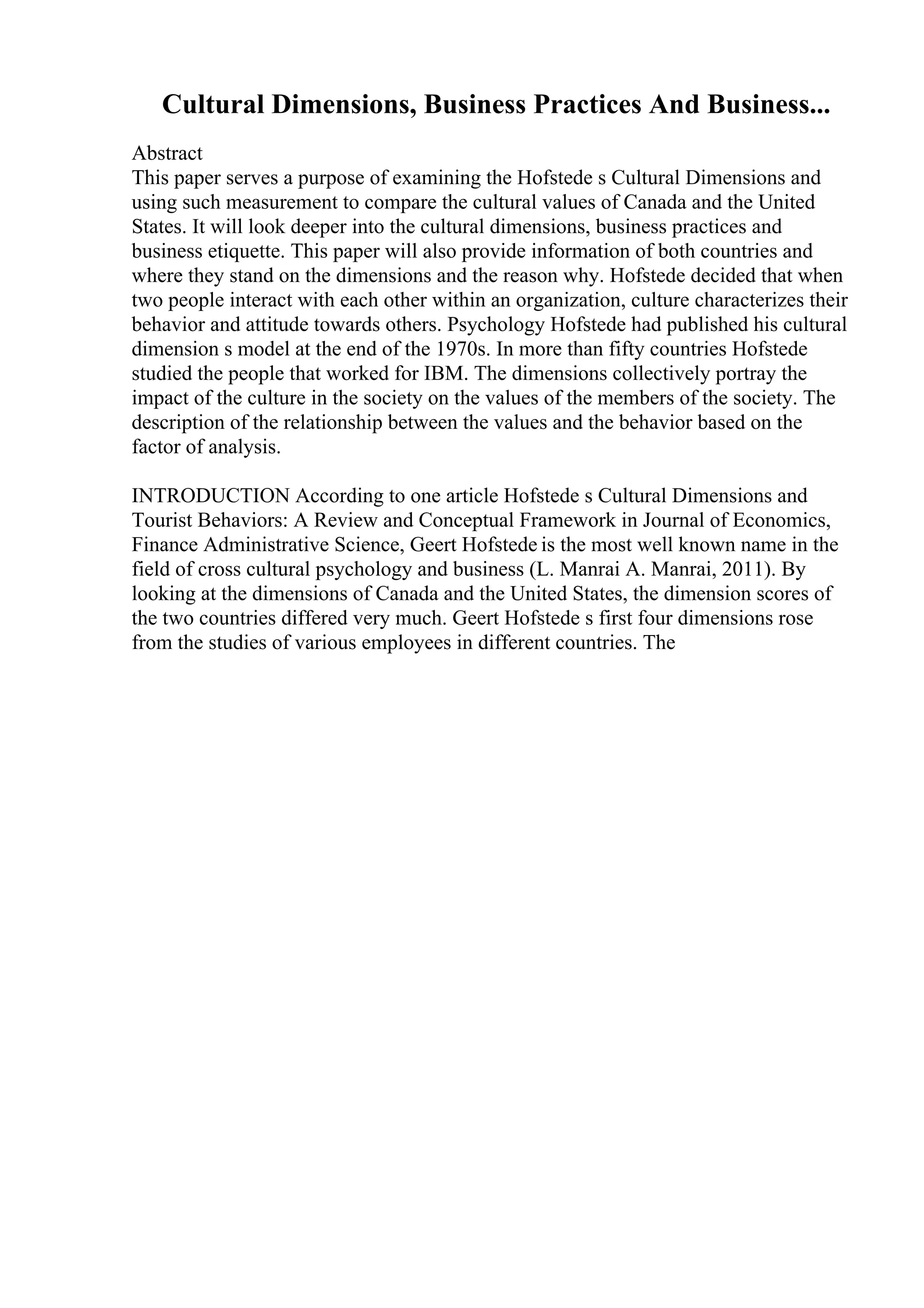 Cultural Dimensions, Business Practices And Business...
Abstract
This paper serves a purpose of examining the Hofstede s Cultural Dimensions and
using such measurement to compare the cultural values of Canada and the United
States. It will look deeper into the cultural dimensions, business practices and
business etiquette. This paper will also provide information of both countries and
where they stand on the dimensions and the reason why. Hofstede decided that when
two people interact with each other within an organization, culture characterizes their
behavior and attitude towards others. Psychology Hofstede had published his cultural
dimension s model at the end of the 1970s. In more than fifty countries Hofstede
studied the people that worked for IBM. The dimensions collectively portray the
impact of the culture in the society on the values of the members of the society. The
description of the relationship between the values and the behavior based on the
factor of analysis.
INTRODUCTION According to one article Hofstede s Cultural Dimensions and
Tourist Behaviors: A Review and Conceptual Framework in Journal of Economics,
Finance Administrative Science, Geert Hofstede is the most well known name in the
field of cross cultural psychology and business (L. Manrai A. Manrai, 2011). By
looking at the dimensions of Canada and the United States, the dimension scores of
the two countries differed very much. Geert Hofstede s first four dimensions rose
from the studies of various employees in different countries. The
 