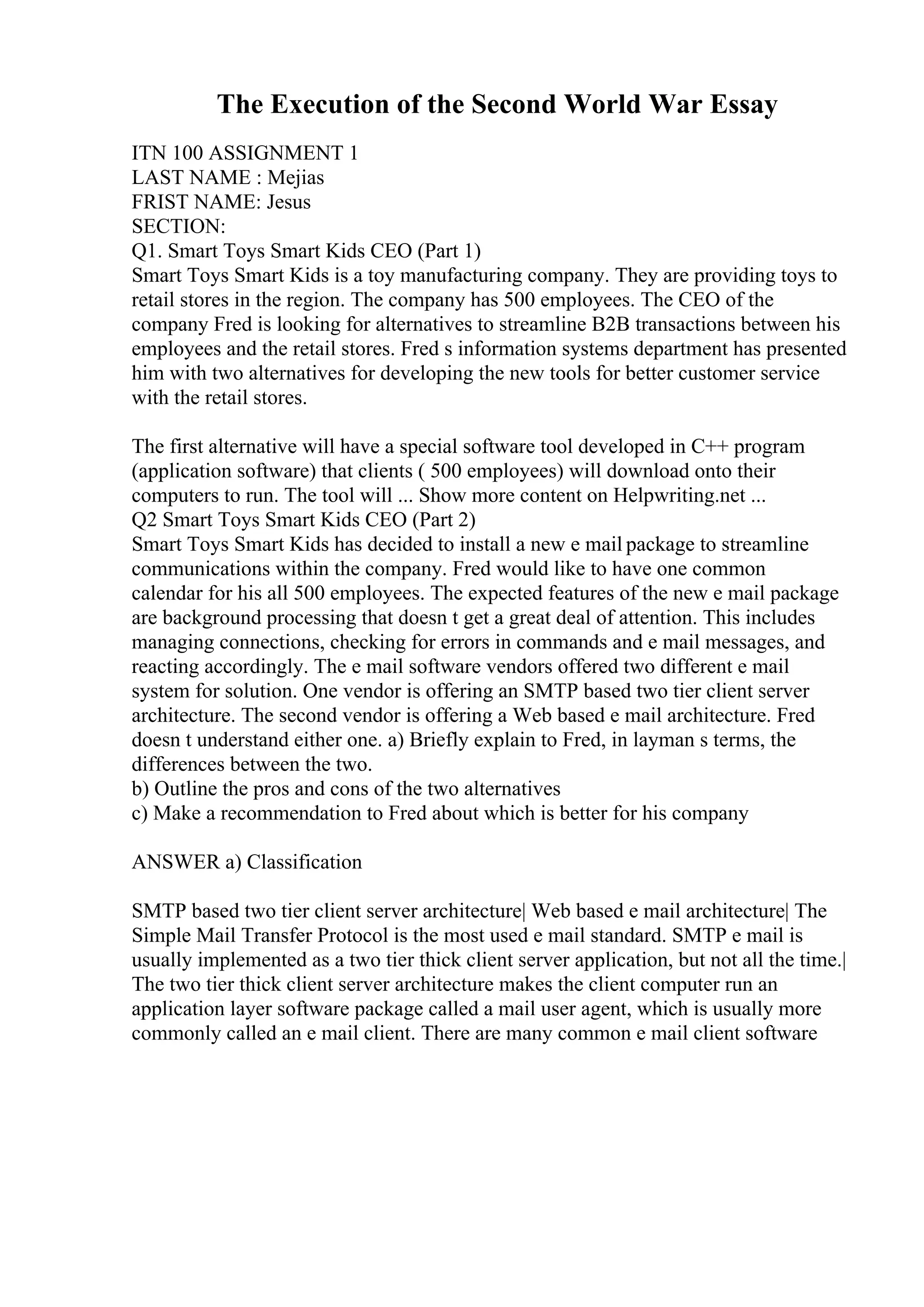 The Execution of the Second World War Essay
ITN 100 ASSIGNMENT 1
LAST NAME : Mejias
FRIST NAME: Jesus
SECTION:
Q1. Smart Toys Smart Kids CEO (Part 1)
Smart Toys Smart Kids is a toy manufacturing company. They are providing toys to
retail stores in the region. The company has 500 employees. The CEO of the
company Fred is looking for alternatives to streamline B2B transactions between his
employees and the retail stores. Fred s information systems department has presented
him with two alternatives for developing the new tools for better customer service
with the retail stores.
The first alternative will have a special software tool developed in C++ program
(application software) that clients ( 500 employees) will download onto their
computers to run. The tool will ... Show more content on Helpwriting.net ...
Q2 Smart Toys Smart Kids CEO (Part 2)
Smart Toys Smart Kids has decided to install a new e mail package to streamline
communications within the company. Fred would like to have one common
calendar for his all 500 employees. The expected features of the new e mail package
are background processing that doesn t get a great deal of attention. This includes
managing connections, checking for errors in commands and e mail messages, and
reacting accordingly. The e mail software vendors offered two different e mail
system for solution. One vendor is offering an SMTP based two tier client server
architecture. The second vendor is offering a Web based e mail architecture. Fred
doesn t understand either one. a) Briefly explain to Fred, in layman s terms, the
differences between the two.
b) Outline the pros and cons of the two alternatives
c) Make a recommendation to Fred about which is better for his company
ANSWER a) Classification
SMTP based two tier client server architecture| Web based e mail architecture| The
Simple Mail Transfer Protocol is the most used e mail standard. SMTP e mail is
usually implemented as a two tier thick client server application, but not all the time.|
The two tier thick client server architecture makes the client computer run an
application layer software package called a mail user agent, which is usually more
commonly called an e mail client. There are many common e mail client software
 