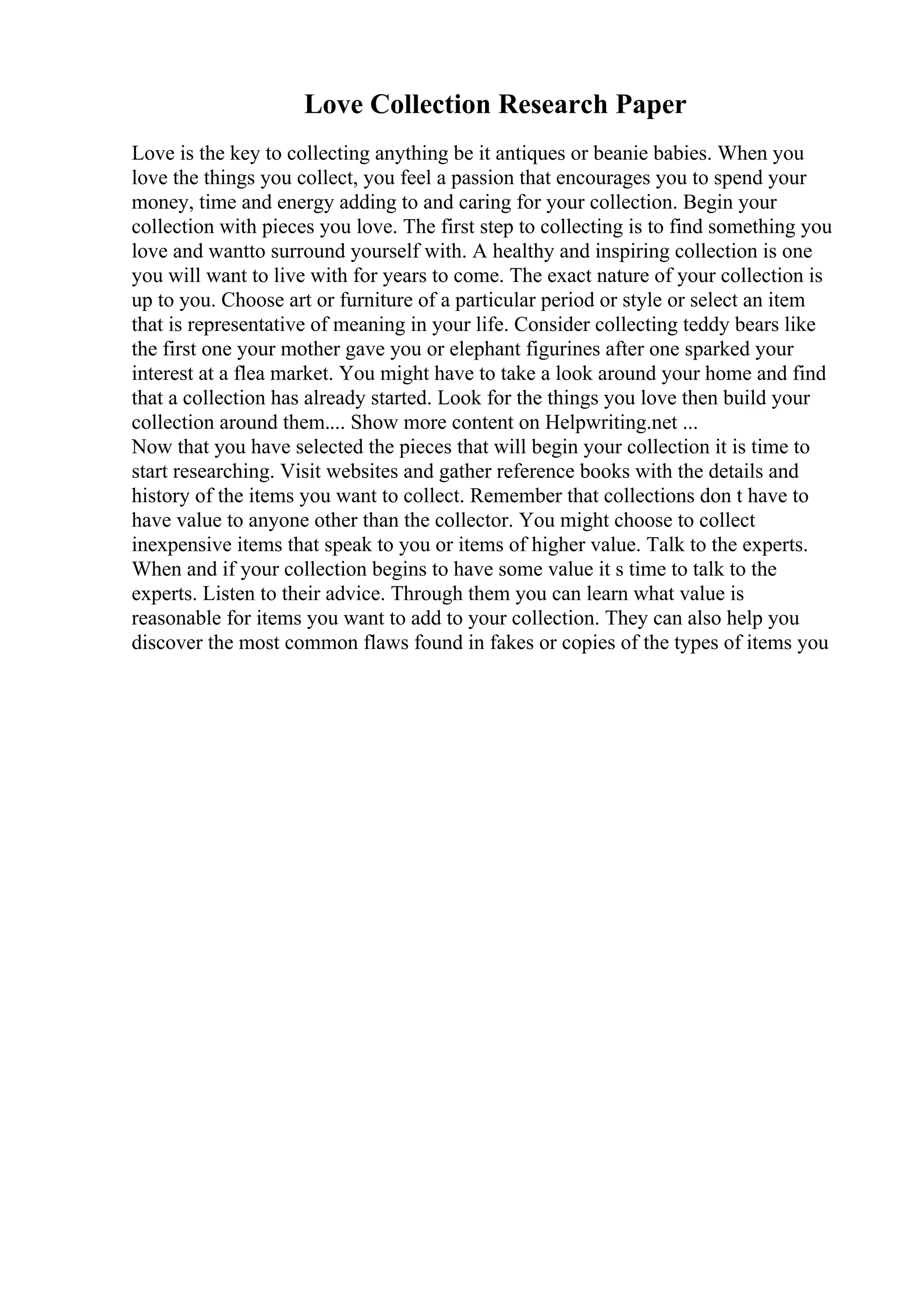 Love Collection Research Paper
Love is the key to collecting anything be it antiques or beanie babies. When you
love the things you collect, you feel a passion that encourages you to spend your
money, time and energy adding to and caring for your collection. Begin your
collection with pieces you love. The first step to collecting is to find something you
love and wantto surround yourself with. A healthy and inspiring collection is one
you will want to live with for years to come. The exact nature of your collection is
up to you. Choose art or furniture of a particular period or style or select an item
that is representative of meaning in your life. Consider collecting teddy bears like
the first one your mother gave you or elephant figurines after one sparked your
interest at a flea market. You might have to take a look around your home and find
that a collection has already started. Look for the things you love then build your
collection around them.... Show more content on Helpwriting.net ...
Now that you have selected the pieces that will begin your collection it is time to
start researching. Visit websites and gather reference books with the details and
history of the items you want to collect. Remember that collections don t have to
have value to anyone other than the collector. You might choose to collect
inexpensive items that speak to you or items of higher value. Talk to the experts.
When and if your collection begins to have some value it s time to talk to the
experts. Listen to their advice. Through them you can learn what value is
reasonable for items you want to add to your collection. They can also help you
discover the most common flaws found in fakes or copies of the types of items you
 