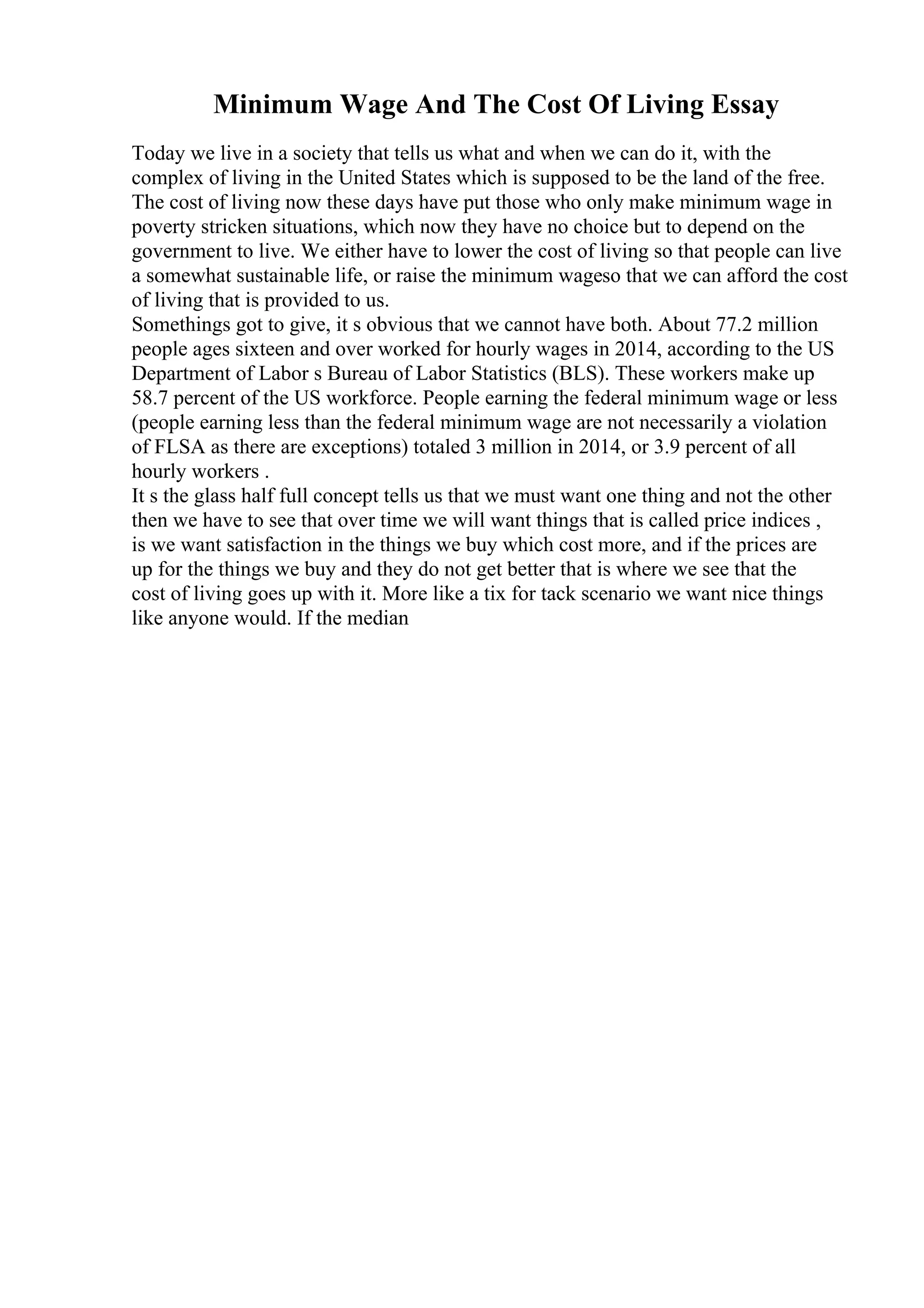 Minimum Wage And The Cost Of Living Essay
Today we live in a society that tells us what and when we can do it, with the
complex of living in the United States which is supposed to be the land of the free.
The cost of living now these days have put those who only make minimum wage in
poverty stricken situations, which now they have no choice but to depend on the
government to live. We either have to lower the cost of living so that people can live
a somewhat sustainable life, or raise the minimum wageso that we can afford the cost
of living that is provided to us.
Somethings got to give, it s obvious that we cannot have both. About 77.2 million
people ages sixteen and over worked for hourly wages in 2014, according to the US
Department of Labor s Bureau of Labor Statistics (BLS). These workers make up
58.7 percent of the US workforce. People earning the federal minimum wage or less
(people earning less than the federal minimum wage are not necessarily a violation
of FLSA as there are exceptions) totaled 3 million in 2014, or 3.9 percent of all
hourly workers .
It s the glass half full concept tells us that we must want one thing and not the other
then we have to see that over time we will want things that is called price indices ,
is we want satisfaction in the things we buy which cost more, and if the prices are
up for the things we buy and they do not get better that is where we see that the
cost of living goes up with it. More like a tix for tack scenario we want nice things
like anyone would. If the median
 