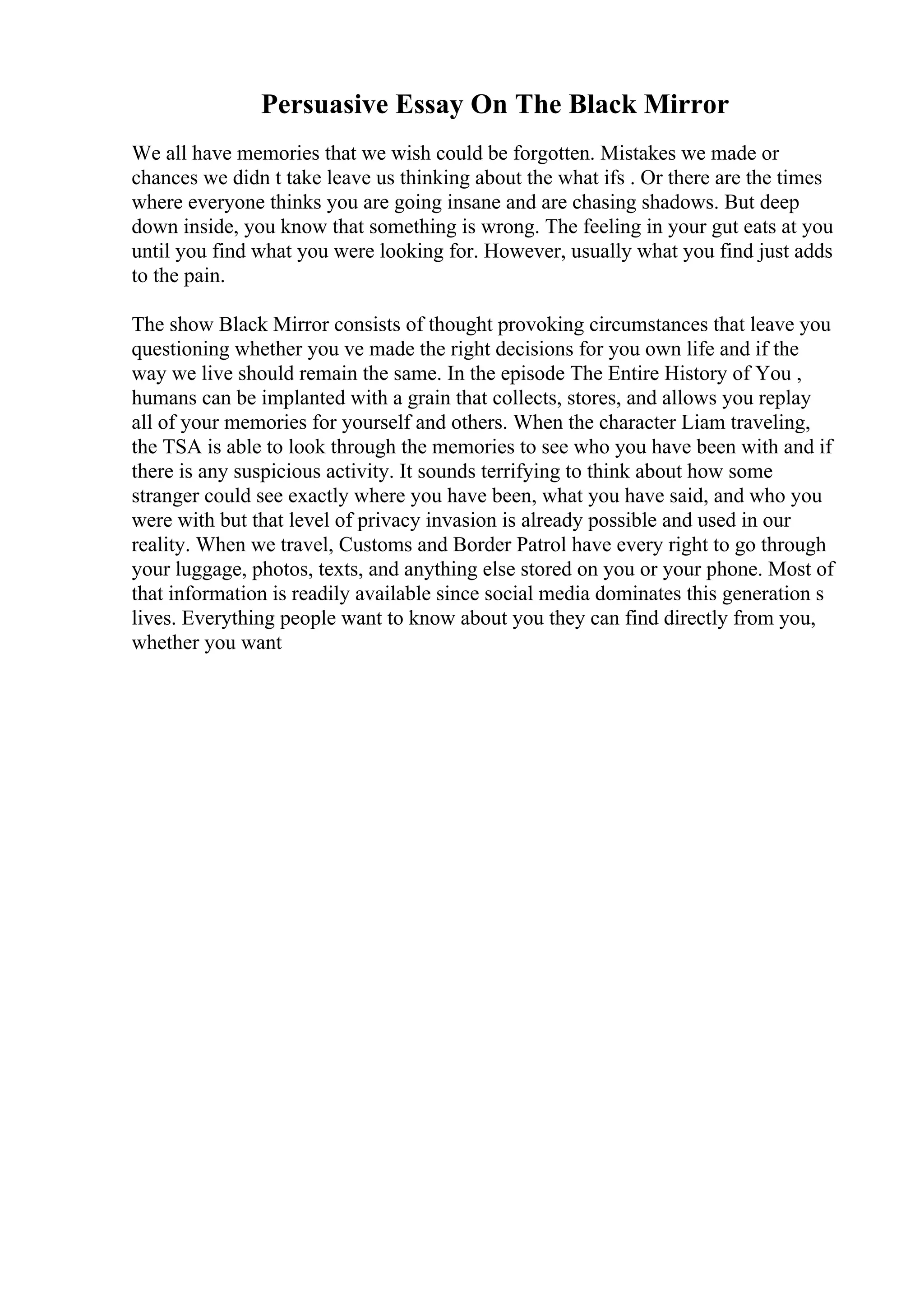 Persuasive Essay On The Black Mirror
We all have memories that we wish could be forgotten. Mistakes we made or
chances we didn t take leave us thinking about the what ifs . Or there are the times
where everyone thinks you are going insane and are chasing shadows. But deep
down inside, you know that something is wrong. The feeling in your gut eats at you
until you find what you were looking for. However, usually what you find just adds
to the pain.
The show Black Mirror consists of thought provoking circumstances that leave you
questioning whether you ve made the right decisions for you own life and if the
way we live should remain the same. In the episode The Entire History of You ,
humans can be implanted with a grain that collects, stores, and allows you replay
all of your memories for yourself and others. When the character Liam traveling,
the TSA is able to look through the memories to see who you have been with and if
there is any suspicious activity. It sounds terrifying to think about how some
stranger could see exactly where you have been, what you have said, and who you
were with but that level of privacy invasion is already possible and used in our
reality. When we travel, Customs and Border Patrol have every right to go through
your luggage, photos, texts, and anything else stored on you or your phone. Most of
that information is readily available since social media dominates this generation s
lives. Everything people want to know about you they can find directly from you,
whether you want
 