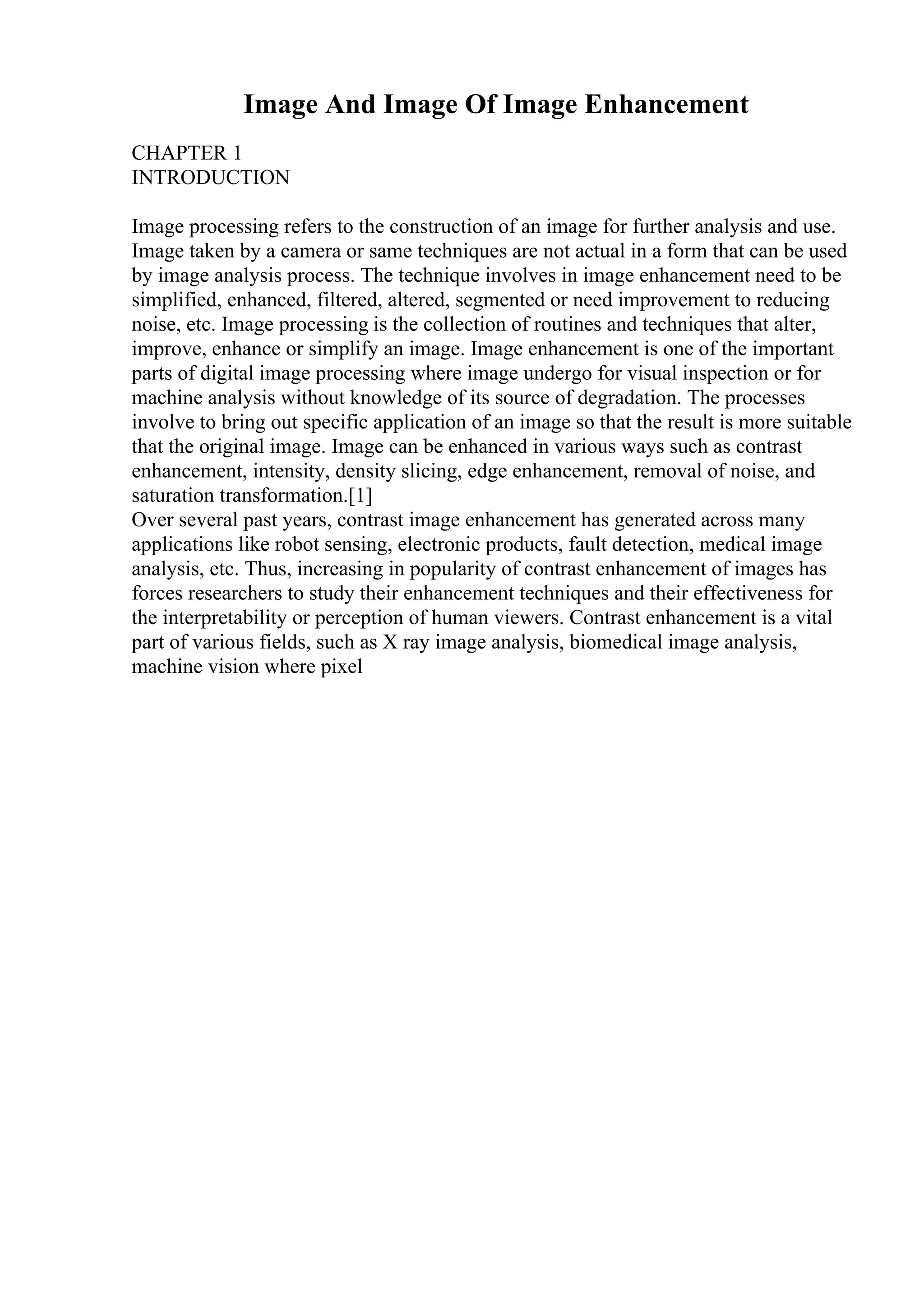 Image And Image Of Image Enhancement
CHAPTER 1
INTRODUCTION
Image processing refers to the construction of an image for further analysis and use.
Image taken by a camera or same techniques are not actual in a form that can be used
by image analysis process. The technique involves in image enhancement need to be
simplified, enhanced, filtered, altered, segmented or need improvement to reducing
noise, etc. Image processing is the collection of routines and techniques that alter,
improve, enhance or simplify an image. Image enhancement is one of the important
parts of digital image processing where image undergo for visual inspection or for
machine analysis without knowledge of its source of degradation. The processes
involve to bring out specific application of an image so that the result is more suitable
that the original image. Image can be enhanced in various ways such as contrast
enhancement, intensity, density slicing, edge enhancement, removal of noise, and
saturation transformation.[1]
Over several past years, contrast image enhancement has generated across many
applications like robot sensing, electronic products, fault detection, medical image
analysis, etc. Thus, increasing in popularity of contrast enhancement of images has
forces researchers to study their enhancement techniques and their effectiveness for
the interpretability or perception of human viewers. Contrast enhancement is a vital
part of various fields, such as X ray image analysis, biomedical image analysis,
machine vision where pixel
 