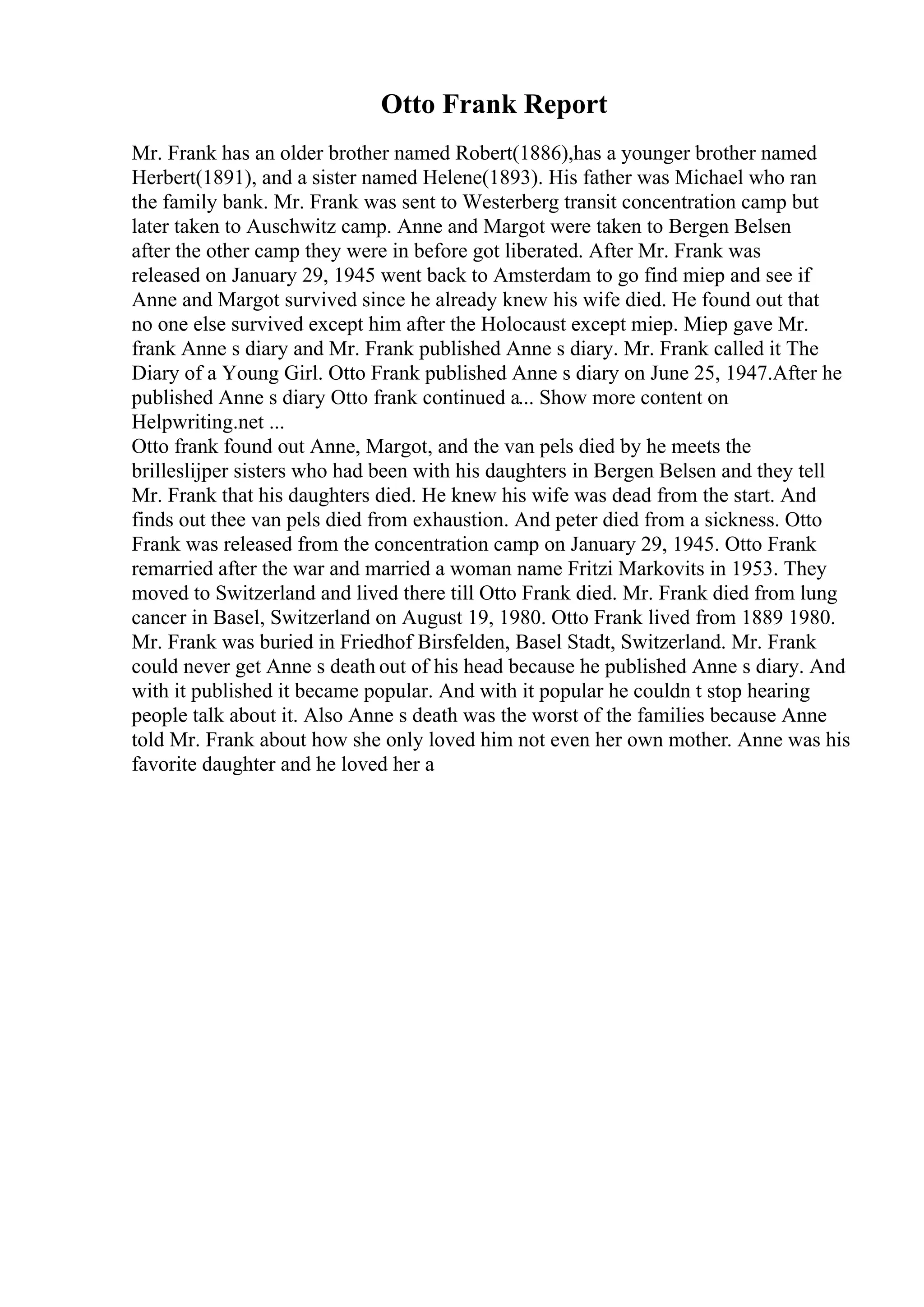 Otto Frank Report
Mr. Frank has an older brother named Robert(1886),has a younger brother named
Herbert(1891), and a sister named Helene(1893). His father was Michael who ran
the family bank. Mr. Frank was sent to Westerberg transit concentration camp but
later taken to Auschwitz camp. Anne and Margot were taken to Bergen Belsen
after the other camp they were in before got liberated. After Mr. Frank was
released on January 29, 1945 went back to Amsterdam to go find miep and see if
Anne and Margot survived since he already knew his wife died. He found out that
no one else survived except him after the Holocaust except miep. Miep gave Mr.
frank Anne s diary and Mr. Frank published Anne s diary. Mr. Frank called it The
Diary of a Young Girl. Otto Frank published Anne s diary on June 25, 1947.After he
published Anne s diary Otto frank continued a... Show more content on
Helpwriting.net ...
Otto frank found out Anne, Margot, and the van pels died by he meets the
brilleslijper sisters who had been with his daughters in Bergen Belsen and they tell
Mr. Frank that his daughters died. He knew his wife was dead from the start. And
finds out thee van pels died from exhaustion. And peter died from a sickness. Otto
Frank was released from the concentration camp on January 29, 1945. Otto Frank
remarried after the war and married a woman name Fritzi Markovits in 1953. They
moved to Switzerland and lived there till Otto Frank died. Mr. Frank died from lung
cancer in Basel, Switzerland on August 19, 1980. Otto Frank lived from 1889 1980.
Mr. Frank was buried in Friedhof Birsfelden, Basel Stadt, Switzerland. Mr. Frank
could never get Anne s death out of his head because he published Anne s diary. And
with it published it became popular. And with it popular he couldn t stop hearing
people talk about it. Also Anne s death was the worst of the families because Anne
told Mr. Frank about how she only loved him not even her own mother. Anne was his
favorite daughter and he loved her a
 