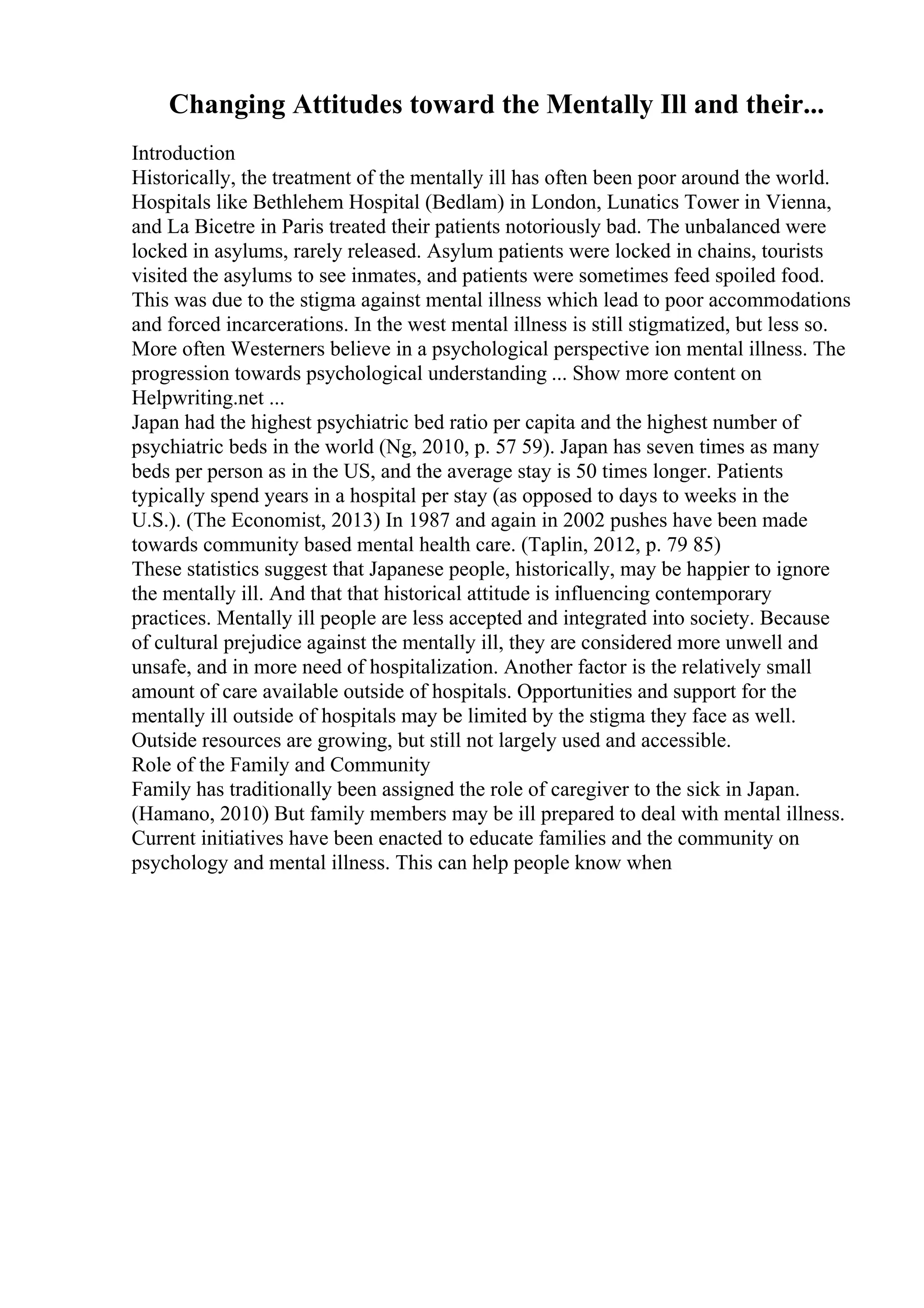Changing Attitudes toward the Mentally Ill and their...
Introduction
Historically, the treatment of the mentally ill has often been poor around the world.
Hospitals like Bethlehem Hospital (Bedlam) in London, Lunatics Tower in Vienna,
and La Bicetre in Paris treated their patients notoriously bad. The unbalanced were
locked in asylums, rarely released. Asylum patients were locked in chains, tourists
visited the asylums to see inmates, and patients were sometimes feed spoiled food.
This was due to the stigma against mental illness which lead to poor accommodations
and forced incarcerations. In the west mental illness is still stigmatized, but less so.
More often Westerners believe in a psychological perspective ion mental illness. The
progression towards psychological understanding ... Show more content on
Helpwriting.net ...
Japan had the highest psychiatric bed ratio per capita and the highest number of
psychiatric beds in the world (Ng, 2010, p. 57 59). Japan has seven times as many
beds per person as in the US, and the average stay is 50 times longer. Patients
typically spend years in a hospital per stay (as opposed to days to weeks in the
U.S.). (The Economist, 2013) In 1987 and again in 2002 pushes have been made
towards community based mental health care. (Taplin, 2012, p. 79 85)
These statistics suggest that Japanese people, historically, may be happier to ignore
the mentally ill. And that that historical attitude is influencing contemporary
practices. Mentally ill people are less accepted and integrated into society. Because
of cultural prejudice against the mentally ill, they are considered more unwell and
unsafe, and in more need of hospitalization. Another factor is the relatively small
amount of care available outside of hospitals. Opportunities and support for the
mentally ill outside of hospitals may be limited by the stigma they face as well.
Outside resources are growing, but still not largely used and accessible.
Role of the Family and Community
Family has traditionally been assigned the role of caregiver to the sick in Japan.
(Hamano, 2010) But family members may be ill prepared to deal with mental illness.
Current initiatives have been enacted to educate families and the community on
psychology and mental illness. This can help people know when
 