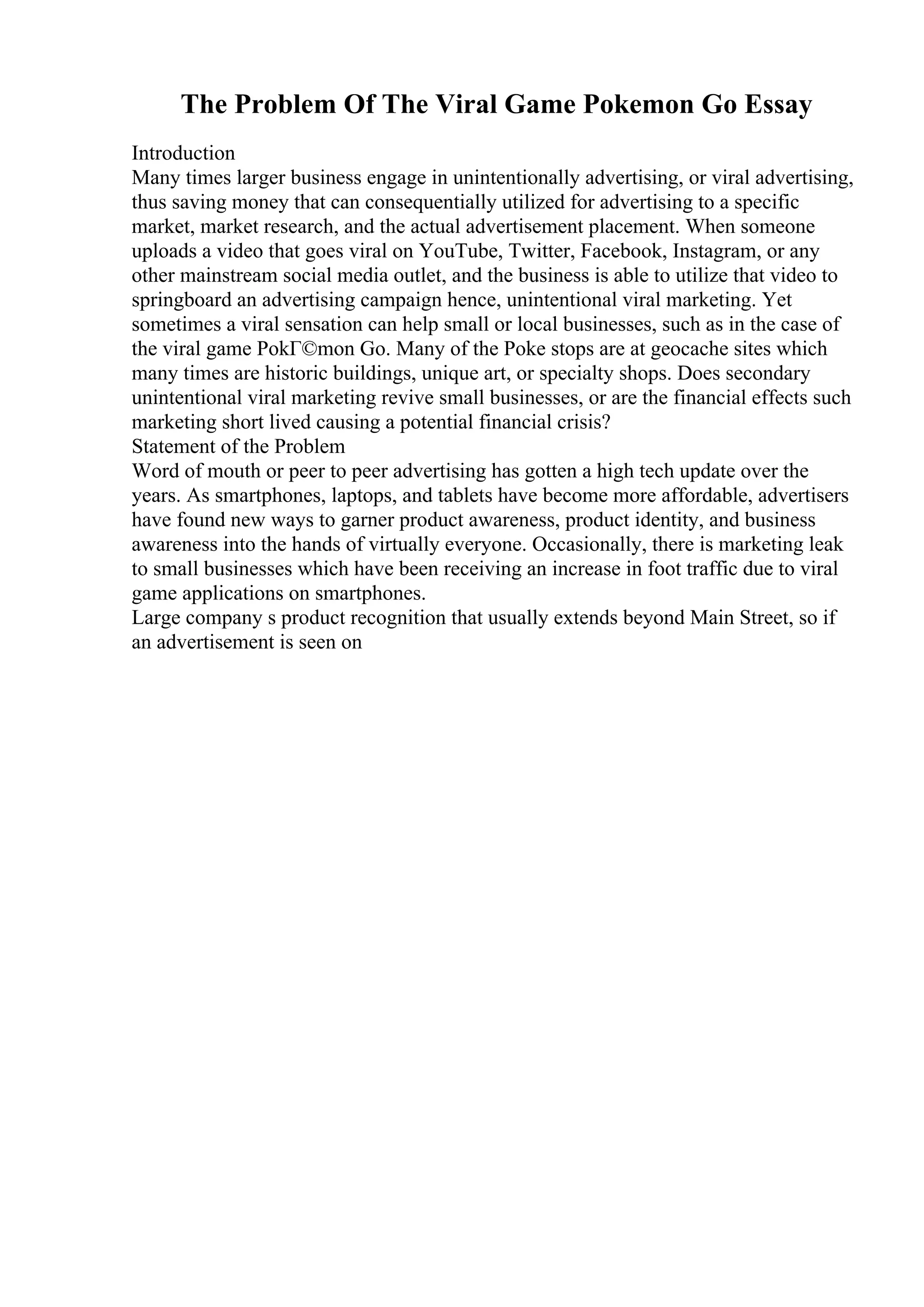 The Problem Of The Viral Game Pokemon Go Essay
Introduction
Many times larger business engage in unintentionally advertising, or viral advertising,
thus saving money that can consequentially utilized for advertising to a specific
market, market research, and the actual advertisement placement. When someone
uploads a video that goes viral on YouTube, Twitter, Facebook, Instagram, or any
other mainstream social media outlet, and the business is able to utilize that video to
springboard an advertising campaign hence, unintentional viral marketing. Yet
sometimes a viral sensation can help small or local businesses, such as in the case of
the viral game PokГ©mon Go. Many of the Poke stops are at geocache sites which
many times are historic buildings, unique art, or specialty shops. Does secondary
unintentional viral marketing revive small businesses, or are the financial effects such
marketing short lived causing a potential financial crisis?
Statement of the Problem
Word of mouth or peer to peer advertising has gotten a high tech update over the
years. As smartphones, laptops, and tablets have become more affordable, advertisers
have found new ways to garner product awareness, product identity, and business
awareness into the hands of virtually everyone. Occasionally, there is marketing leak
to small businesses which have been receiving an increase in foot traffic due to viral
game applications on smartphones.
Large company s product recognition that usually extends beyond Main Street, so if
an advertisement is seen on
 