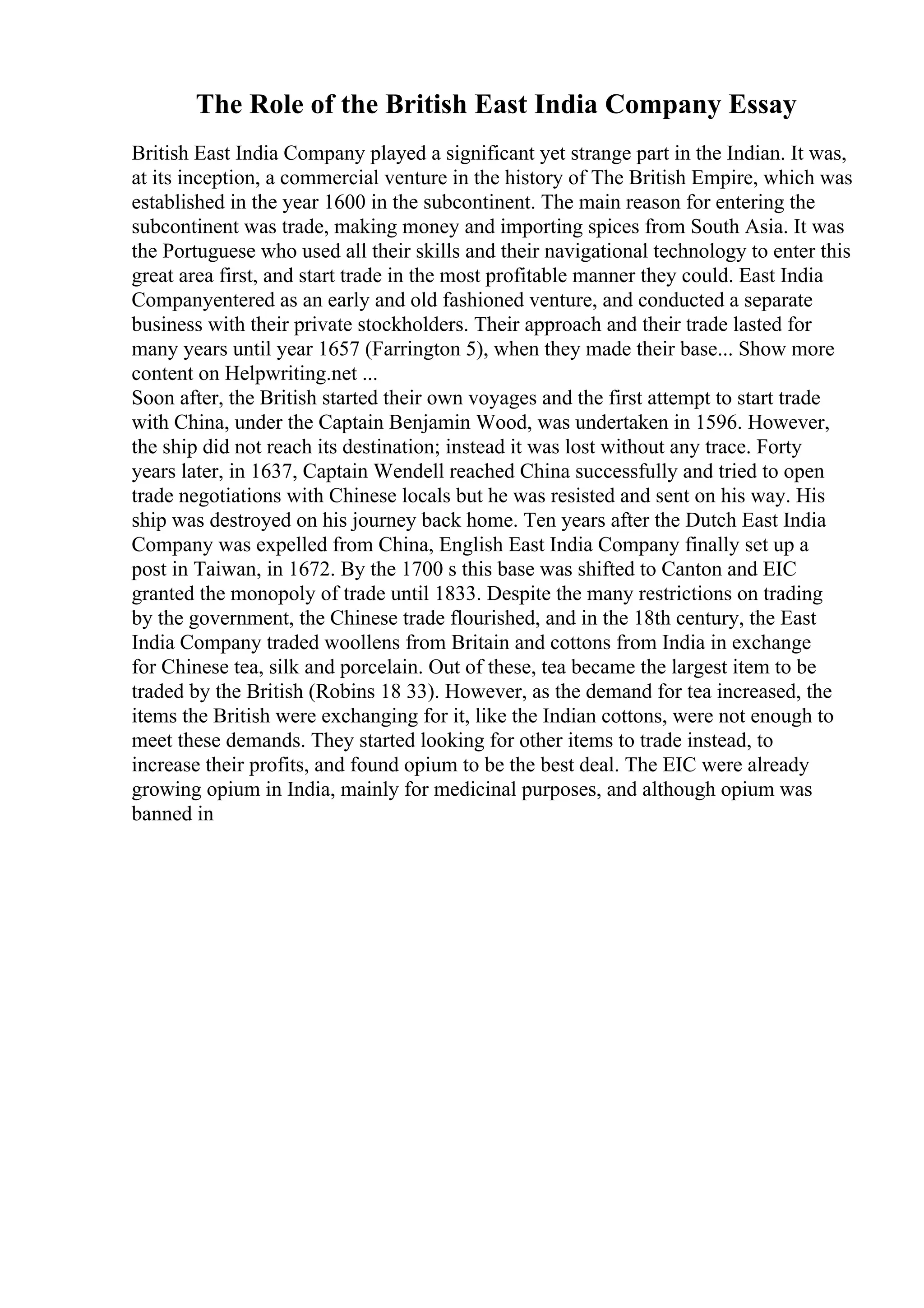 The Role of the British East India Company Essay
British East India Company played a significant yet strange part in the Indian. It was,
at its inception, a commercial venture in the history of The British Empire, which was
established in the year 1600 in the subcontinent. The main reason for entering the
subcontinent was trade, making money and importing spices from South Asia. It was
the Portuguese who used all their skills and their navigational technology to enter this
great area first, and start trade in the most profitable manner they could. East India
Companyentered as an early and old fashioned venture, and conducted a separate
business with their private stockholders. Their approach and their trade lasted for
many years until year 1657 (Farrington 5), when they made their base... Show more
content on Helpwriting.net ...
Soon after, the British started their own voyages and the first attempt to start trade
with China, under the Captain Benjamin Wood, was undertaken in 1596. However,
the ship did not reach its destination; instead it was lost without any trace. Forty
years later, in 1637, Captain Wendell reached China successfully and tried to open
trade negotiations with Chinese locals but he was resisted and sent on his way. His
ship was destroyed on his journey back home. Ten years after the Dutch East India
Company was expelled from China, English East India Company finally set up a
post in Taiwan, in 1672. By the 1700 s this base was shifted to Canton and EIC
granted the monopoly of trade until 1833. Despite the many restrictions on trading
by the government, the Chinese trade flourished, and in the 18th century, the East
India Company traded woollens from Britain and cottons from India in exchange
for Chinese tea, silk and porcelain. Out of these, tea became the largest item to be
traded by the British (Robins 18 33). However, as the demand for tea increased, the
items the British were exchanging for it, like the Indian cottons, were not enough to
meet these demands. They started looking for other items to trade instead, to
increase their profits, and found opium to be the best deal. The EIC were already
growing opium in India, mainly for medicinal purposes, and although opium was
banned in
 