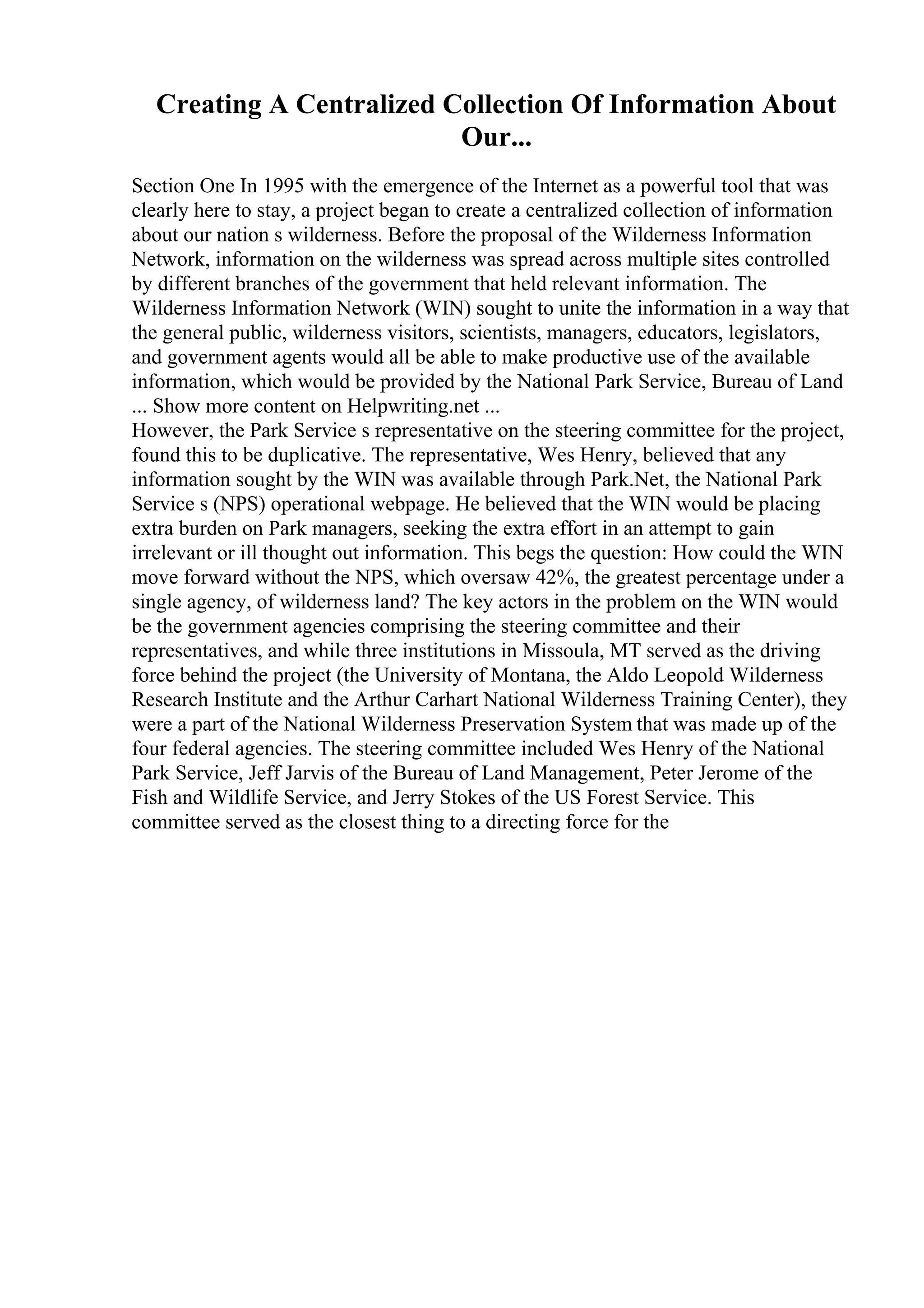 Creating A Centralized Collection Of Information About
Our...
Section One In 1995 with the emergence of the Internet as a powerful tool that was
clearly here to stay, a project began to create a centralized collection of information
about our nation s wilderness. Before the proposal of the Wilderness Information
Network, information on the wilderness was spread across multiple sites controlled
by different branches of the government that held relevant information. The
Wilderness Information Network (WIN) sought to unite the information in a way that
the general public, wilderness visitors, scientists, managers, educators, legislators,
and government agents would all be able to make productive use of the available
information, which would be provided by the National Park Service, Bureau of Land
... Show more content on Helpwriting.net ...
However, the Park Service s representative on the steering committee for the project,
found this to be duplicative. The representative, Wes Henry, believed that any
information sought by the WIN was available through Park.Net, the National Park
Service s (NPS) operational webpage. He believed that the WIN would be placing
extra burden on Park managers, seeking the extra effort in an attempt to gain
irrelevant or ill thought out information. This begs the question: How could the WIN
move forward without the NPS, which oversaw 42%, the greatest percentage under a
single agency, of wilderness land? The key actors in the problem on the WIN would
be the government agencies comprising the steering committee and their
representatives, and while three institutions in Missoula, MT served as the driving
force behind the project (the University of Montana, the Aldo Leopold Wilderness
Research Institute and the Arthur Carhart National Wilderness Training Center), they
were a part of the National Wilderness Preservation System that was made up of the
four federal agencies. The steering committee included Wes Henry of the National
Park Service, Jeff Jarvis of the Bureau of Land Management, Peter Jerome of the
Fish and Wildlife Service, and Jerry Stokes of the US Forest Service. This
committee served as the closest thing to a directing force for the
 