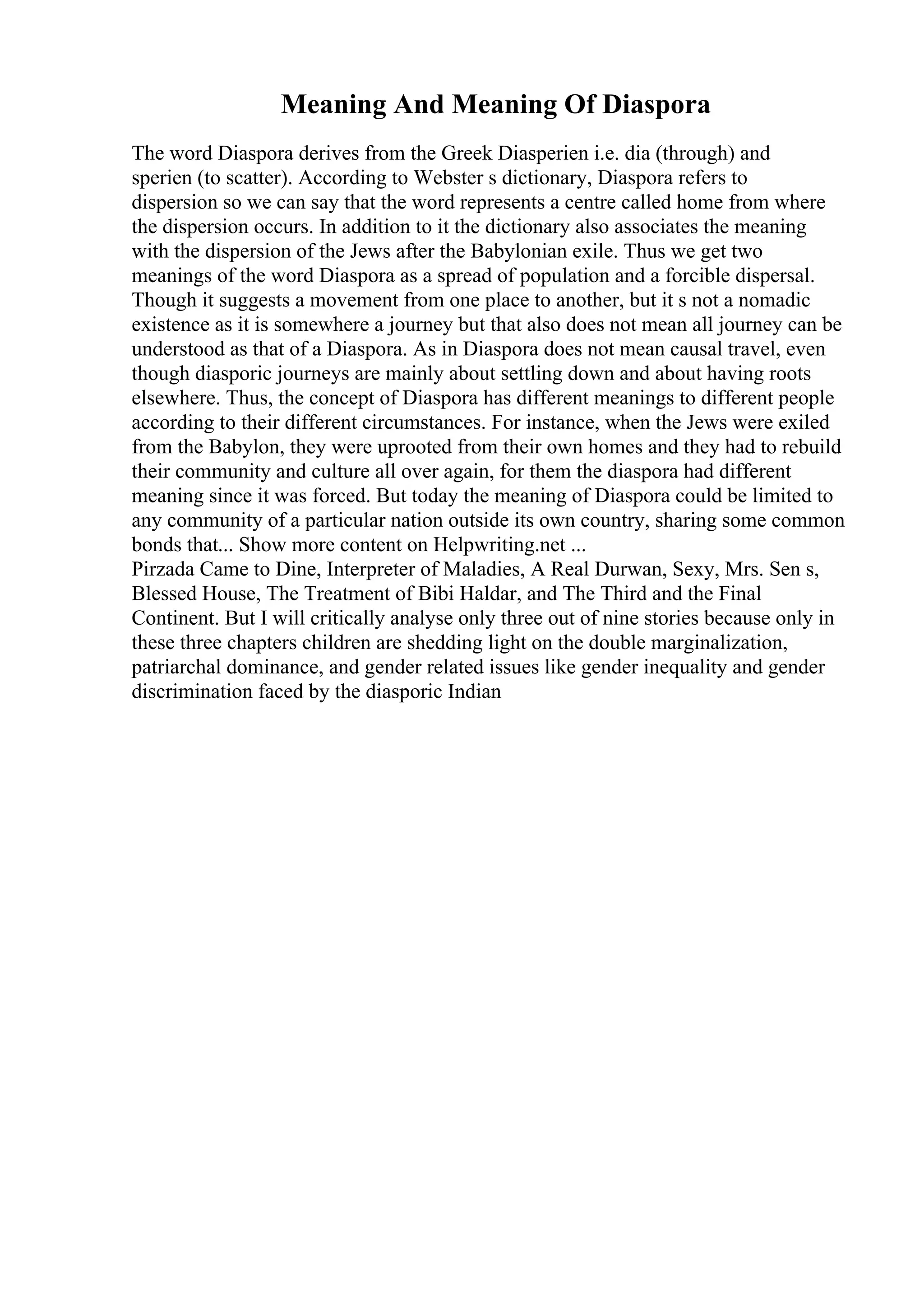 Meaning And Meaning Of Diaspora
The word Diaspora derives from the Greek Diasperien i.e. dia (through) and
sperien (to scatter). According to Webster s dictionary, Diaspora refers to
dispersion so we can say that the word represents a centre called home from where
the dispersion occurs. In addition to it the dictionary also associates the meaning
with the dispersion of the Jews after the Babylonian exile. Thus we get two
meanings of the word Diaspora as a spread of population and a forcible dispersal.
Though it suggests a movement from one place to another, but it s not a nomadic
existence as it is somewhere a journey but that also does not mean all journey can be
understood as that of a Diaspora. As in Diaspora does not mean causal travel, even
though diasporic journeys are mainly about settling down and about having roots
elsewhere. Thus, the concept of Diaspora has different meanings to different people
according to their different circumstances. For instance, when the Jews were exiled
from the Babylon, they were uprooted from their own homes and they had to rebuild
their community and culture all over again, for them the diaspora had different
meaning since it was forced. But today the meaning of Diaspora could be limited to
any community of a particular nation outside its own country, sharing some common
bonds that... Show more content on Helpwriting.net ...
Pirzada Came to Dine, Interpreter of Maladies, A Real Durwan, Sexy, Mrs. Sen s,
Blessed House, The Treatment of Bibi Haldar, and The Third and the Final
Continent. But I will critically analyse only three out of nine stories because only in
these three chapters children are shedding light on the double marginalization,
patriarchal dominance, and gender related issues like gender inequality and gender
discrimination faced by the diasporic Indian
 