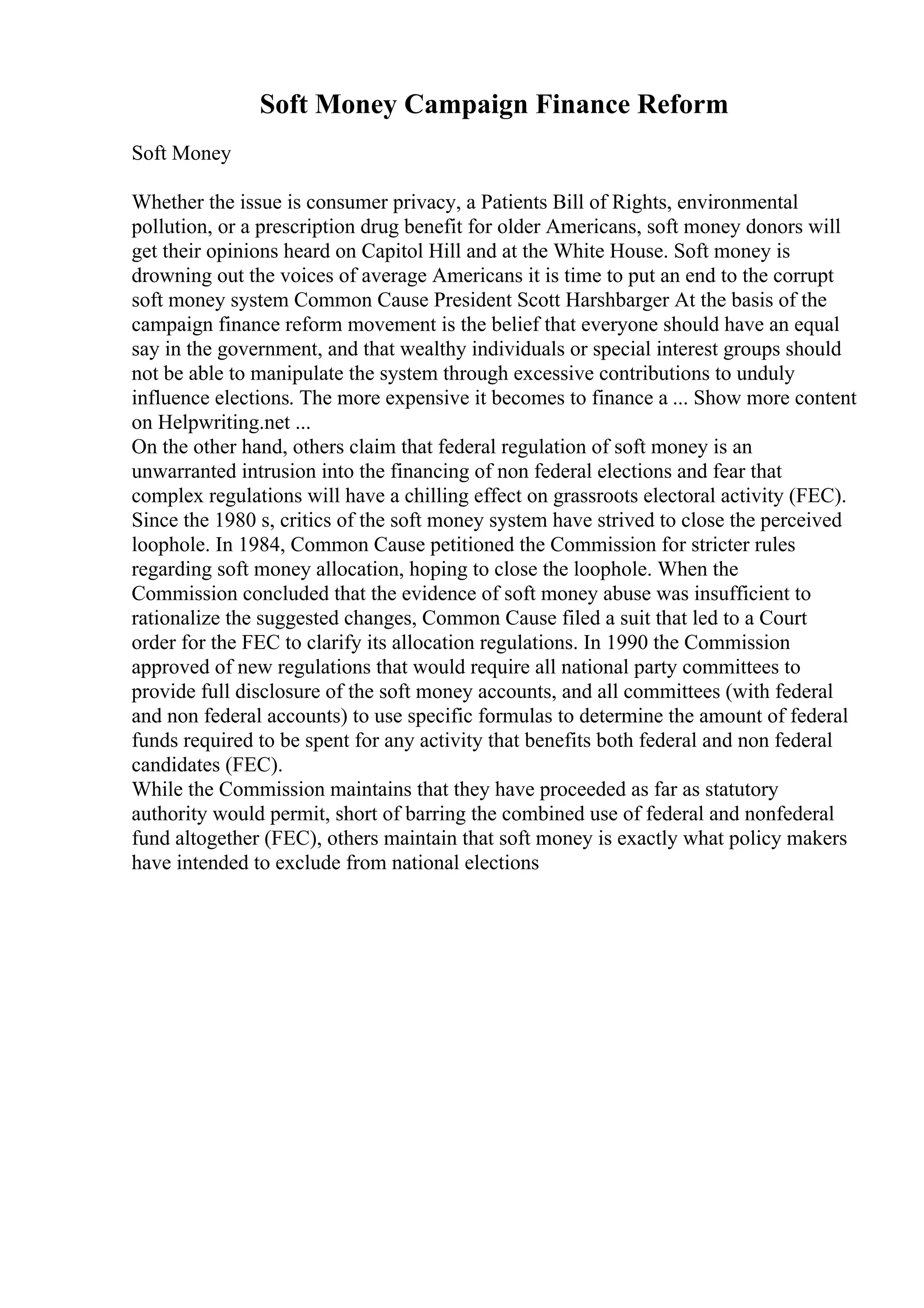 Soft Money Campaign Finance Reform
Soft Money
Whether the issue is consumer privacy, a Patients Bill of Rights, environmental
pollution, or a prescription drug benefit for older Americans, soft money donors will
get their opinions heard on Capitol Hill and at the White House. Soft money is
drowning out the voices of average Americans it is time to put an end to the corrupt
soft money system Common Cause President Scott Harshbarger At the basis of the
campaign finance reform movement is the belief that everyone should have an equal
say in the government, and that wealthy individuals or special interest groups should
not be able to manipulate the system through excessive contributions to unduly
influence elections. The more expensive it becomes to finance a ... Show more content
on Helpwriting.net ...
On the other hand, others claim that federal regulation of soft money is an
unwarranted intrusion into the financing of non federal elections and fear that
complex regulations will have a chilling effect on grassroots electoral activity (FEC).
Since the 1980 s, critics of the soft money system have strived to close the perceived
loophole. In 1984, Common Cause petitioned the Commission for stricter rules
regarding soft money allocation, hoping to close the loophole. When the
Commission concluded that the evidence of soft money abuse was insufficient to
rationalize the suggested changes, Common Cause filed a suit that led to a Court
order for the FEC to clarify its allocation regulations. In 1990 the Commission
approved of new regulations that would require all national party committees to
provide full disclosure of the soft money accounts, and all committees (with federal
and non federal accounts) to use specific formulas to determine the amount of federal
funds required to be spent for any activity that benefits both federal and non federal
candidates (FEC).
While the Commission maintains that they have proceeded as far as statutory
authority would permit, short of barring the combined use of federal and nonfederal
fund altogether (FEC), others maintain that soft money is exactly what policy makers
have intended to exclude from national elections
 
