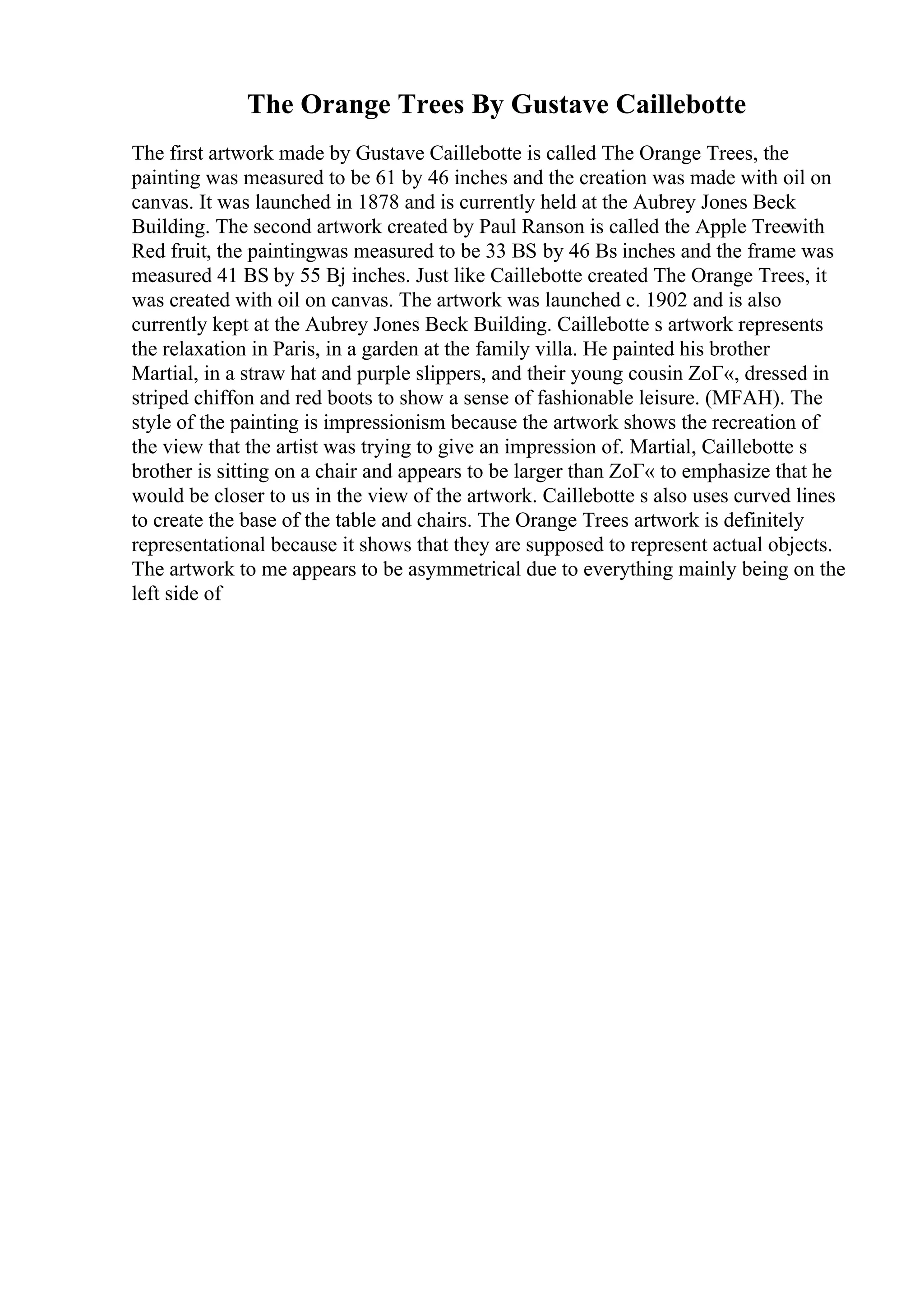 The Orange Trees By Gustave Caillebotte
The first artwork made by Gustave Caillebotte is called The Orange Trees, the
painting was measured to be 61 by 46 inches and the creation was made with oil on
canvas. It was launched in 1878 and is currently held at the Aubrey Jones Beck
Building. The second artwork created by Paul Ranson is called the Apple Treewith
Red fruit, the paintingwas measured to be 33 ВЅ by 46 Вѕ inches and the frame was
measured 41 ВЅ by 55 Вј inches. Just like Caillebotte created The Orange Trees, it
was created with oil on canvas. The artwork was launched c. 1902 and is also
currently kept at the Aubrey Jones Beck Building. Caillebotte s artwork represents
the relaxation in Paris, in a garden at the family villa. He painted his brother
Martial, in a straw hat and purple slippers, and their young cousin ZoГ«, dressed in
striped chiffon and red boots to show a sense of fashionable leisure. (MFAH). The
style of the painting is impressionism because the artwork shows the recreation of
the view that the artist was trying to give an impression of. Martial, Caillebotte s
brother is sitting on a chair and appears to be larger than ZoГ« to emphasize that he
would be closer to us in the view of the artwork. Caillebotte s also uses curved lines
to create the base of the table and chairs. The Orange Trees artwork is definitely
representational because it shows that they are supposed to represent actual objects.
The artwork to me appears to be asymmetrical due to everything mainly being on the
left side of
 