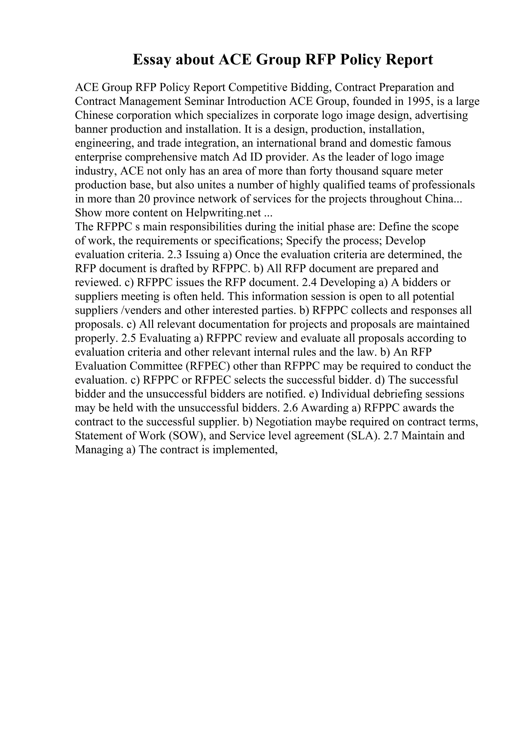 Essay about ACE Group RFP Policy Report
ACE Group RFP Policy Report Competitive Bidding, Contract Preparation and
Contract Management Seminar Introduction ACE Group, founded in 1995, is a large
Chinese corporation which specializes in corporate logo image design, advertising
banner production and installation. It is a design, production, installation,
engineering, and trade integration, an international brand and domestic famous
enterprise comprehensive match Ad ID provider. As the leader of logo image
industry, ACE not only has an area of more than forty thousand square meter
production base, but also unites a number of highly qualified teams of professionals
in more than 20 province network of services for the projects throughout China...
Show more content on Helpwriting.net ...
The RFPPC s main responsibilities during the initial phase are: Define the scope
of work, the requirements or specifications; Specify the process; Develop
evaluation criteria. 2.3 Issuing a) Once the evaluation criteria are determined, the
RFP document is drafted by RFPPC. b) All RFP document are prepared and
reviewed. c) RFPPC issues the RFP document. 2.4 Developing a) A bidders or
suppliers meeting is often held. This information session is open to all potential
suppliers /venders and other interested parties. b) RFPPC collects and responses all
proposals. c) All relevant documentation for projects and proposals are maintained
properly. 2.5 Evaluating a) RFPPC review and evaluate all proposals according to
evaluation criteria and other relevant internal rules and the law. b) An RFP
Evaluation Committee (RFPEC) other than RFPPC may be required to conduct the
evaluation. c) RFPPC or RFPEC selects the successful bidder. d) The successful
bidder and the unsuccessful bidders are notified. e) Individual debriefing sessions
may be held with the unsuccessful bidders. 2.6 Awarding a) RFPPC awards the
contract to the successful supplier. b) Negotiation maybe required on contract terms,
Statement of Work (SOW), and Service level agreement (SLA). 2.7 Maintain and
Managing a) The contract is implemented,
 