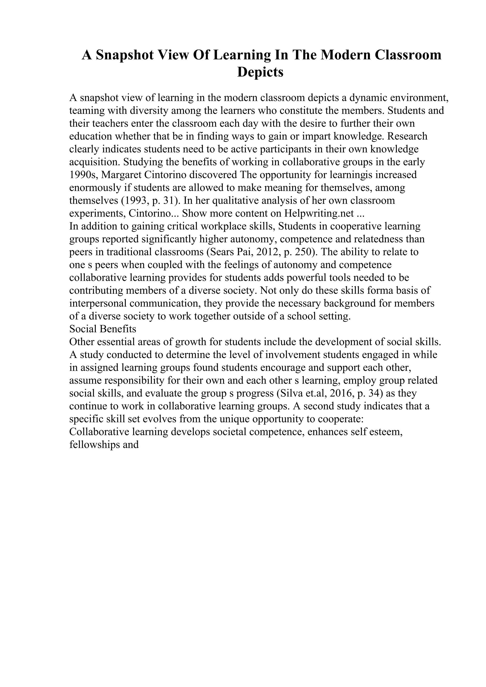 A Snapshot View Of Learning In The Modern Classroom
Depicts
A snapshot view of learning in the modern classroom depicts a dynamic environment,
teaming with diversity among the learners who constitute the members. Students and
their teachers enter the classroom each day with the desire to further their own
education whether that be in finding ways to gain or impart knowledge. Research
clearly indicates students need to be active participants in their own knowledge
acquisition. Studying the benefits of working in collaborative groups in the early
1990s, Margaret Cintorino discovered The opportunity for learningis increased
enormously if students are allowed to make meaning for themselves, among
themselves (1993, p. 31). In her qualitative analysis of her own classroom
experiments, Cintorino... Show more content on Helpwriting.net ...
In addition to gaining critical workplace skills, Students in cooperative learning
groups reported significantly higher autonomy, competence and relatedness than
peers in traditional classrooms (Sears Pai, 2012, p. 250). The ability to relate to
one s peers when coupled with the feelings of autonomy and competence
collaborative learning provides for students adds powerful tools needed to be
contributing members of a diverse society. Not only do these skills forma basis of
interpersonal communication, they provide the necessary background for members
of a diverse society to work together outside of a school setting.
Social Benefits
Other essential areas of growth for students include the development of social skills.
A study conducted to determine the level of involvement students engaged in while
in assigned learning groups found students encourage and support each other,
assume responsibility for their own and each other s learning, employ group related
social skills, and evaluate the group s progress (Silva et.al, 2016, p. 34) as they
continue to work in collaborative learning groups. A second study indicates that a
specific skill set evolves from the unique opportunity to cooperate:
Collaborative learning develops societal competence, enhances self esteem,
fellowships and
 