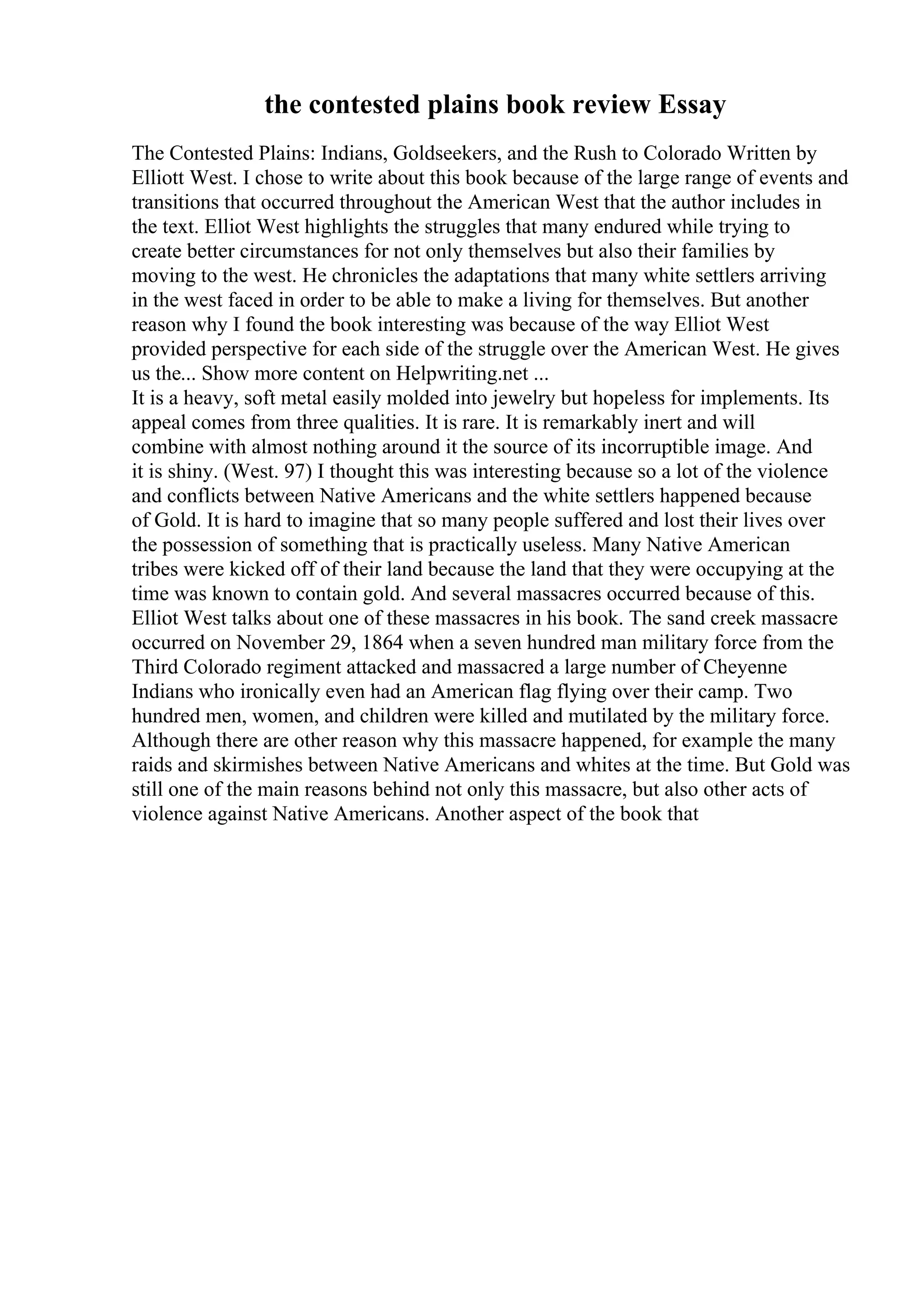 the contested plains book review Essay
The Contested Plains: Indians, Goldseekers, and the Rush to Colorado Written by
Elliott West. I chose to write about this book because of the large range of events and
transitions that occurred throughout the American West that the author includes in
the text. Elliot West highlights the struggles that many endured while trying to
create better circumstances for not only themselves but also their families by
moving to the west. He chronicles the adaptations that many white settlers arriving
in the west faced in order to be able to make a living for themselves. But another
reason why I found the book interesting was because of the way Elliot West
provided perspective for each side of the struggle over the American West. He gives
us the... Show more content on Helpwriting.net ...
It is a heavy, soft metal easily molded into jewelry but hopeless for implements. Its
appeal comes from three qualities. It is rare. It is remarkably inert and will
combine with almost nothing around it the source of its incorruptible image. And
it is shiny. (West. 97) I thought this was interesting because so a lot of the violence
and conflicts between Native Americans and the white settlers happened because
of Gold. It is hard to imagine that so many people suffered and lost their lives over
the possession of something that is practically useless. Many Native American
tribes were kicked off of their land because the land that they were occupying at the
time was known to contain gold. And several massacres occurred because of this.
Elliot West talks about one of these massacres in his book. The sand creek massacre
occurred on November 29, 1864 when a seven hundred man military force from the
Third Colorado regiment attacked and massacred a large number of Cheyenne
Indians who ironically even had an American flag flying over their camp. Two
hundred men, women, and children were killed and mutilated by the military force.
Although there are other reason why this massacre happened, for example the many
raids and skirmishes between Native Americans and whites at the time. But Gold was
still one of the main reasons behind not only this massacre, but also other acts of
violence against Native Americans. Another aspect of the book that
 