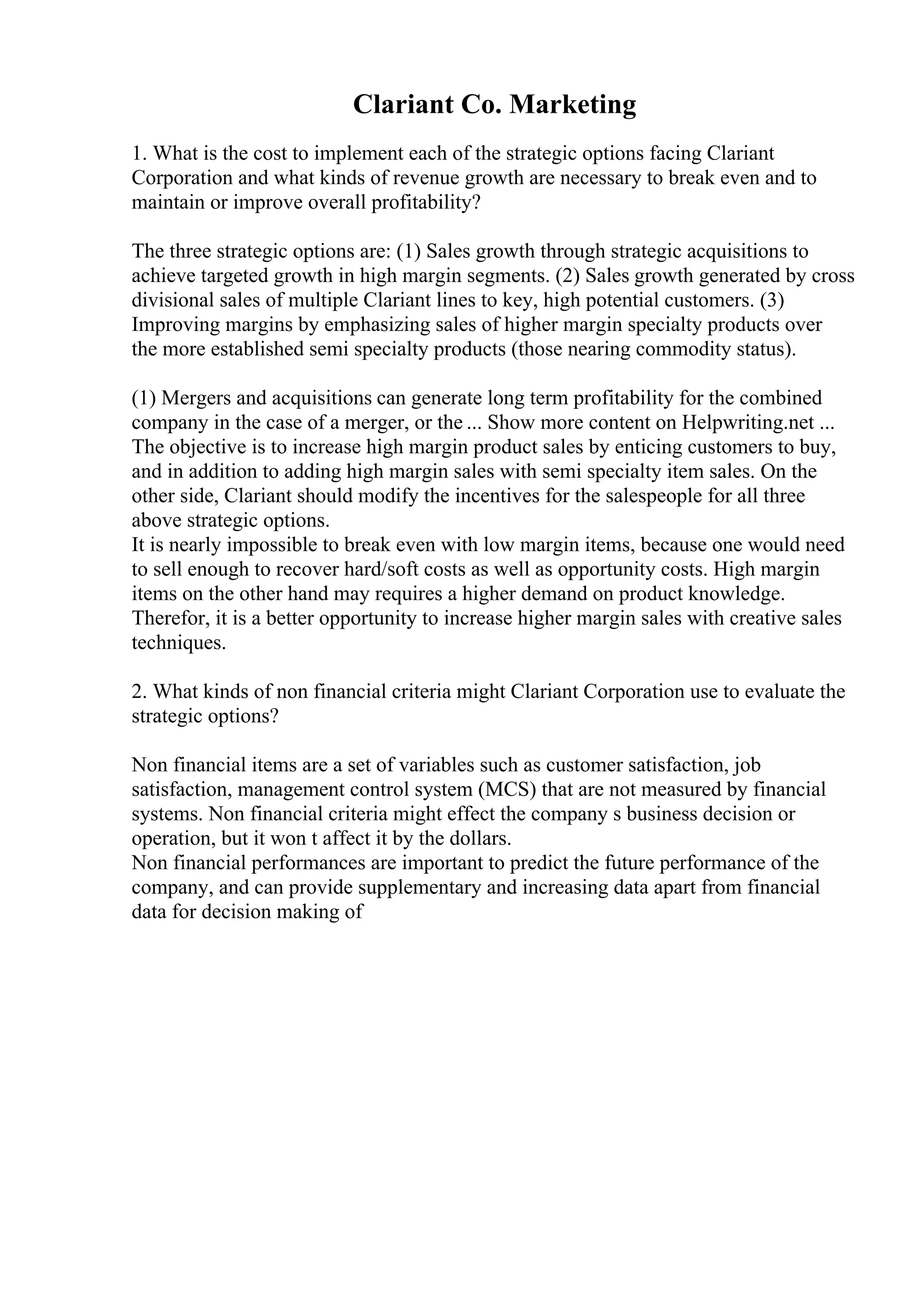 Clariant Co. Marketing
1. What is the cost to implement each of the strategic options facing Clariant
Corporation and what kinds of revenue growth are necessary to break even and to
maintain or improve overall profitability?
The three strategic options are: (1) Sales growth through strategic acquisitions to
achieve targeted growth in high margin segments. (2) Sales growth generated by cross
divisional sales of multiple Clariant lines to key, high potential customers. (3)
Improving margins by emphasizing sales of higher margin specialty products over
the more established semi specialty products (those nearing commodity status).
(1) Mergers and acquisitions can generate long term profitability for the combined
company in the case of a merger, or the ... Show more content on Helpwriting.net ...
The objective is to increase high margin product sales by enticing customers to buy,
and in addition to adding high margin sales with semi specialty item sales. On the
other side, Clariant should modify the incentives for the salespeople for all three
above strategic options.
It is nearly impossible to break even with low margin items, because one would need
to sell enough to recover hard/soft costs as well as opportunity costs. High margin
items on the other hand may requires a higher demand on product knowledge.
Therefor, it is a better opportunity to increase higher margin sales with creative sales
techniques.
2. What kinds of non financial criteria might Clariant Corporation use to evaluate the
strategic options?
Non financial items are a set of variables such as customer satisfaction, job
satisfaction, management control system (MCS) that are not measured by financial
systems. Non financial criteria might effect the company s business decision or
operation, but it won t affect it by the dollars.
Non financial performances are important to predict the future performance of the
company, and can provide supplementary and increasing data apart from financial
data for decision making of
 