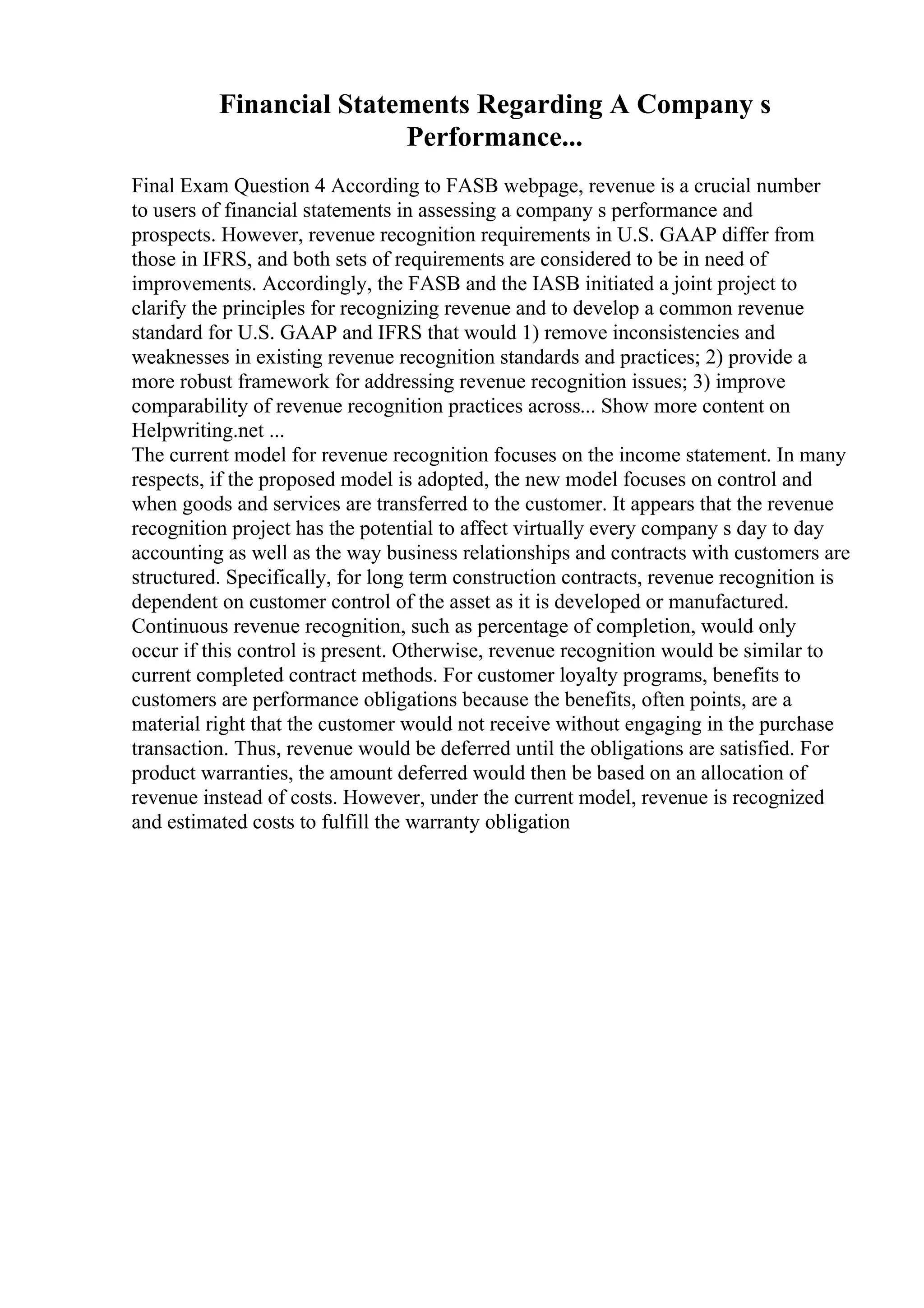 Financial Statements Regarding A Company s
Performance...
Final Exam Question 4 According to FASB webpage, revenue is a crucial number
to users of financial statements in assessing a company s performance and
prospects. However, revenue recognition requirements in U.S. GAAP differ from
those in IFRS, and both sets of requirements are considered to be in need of
improvements. Accordingly, the FASB and the IASB initiated a joint project to
clarify the principles for recognizing revenue and to develop a common revenue
standard for U.S. GAAP and IFRS that would 1) remove inconsistencies and
weaknesses in existing revenue recognition standards and practices; 2) provide a
more robust framework for addressing revenue recognition issues; 3) improve
comparability of revenue recognition practices across... Show more content on
Helpwriting.net ...
The current model for revenue recognition focuses on the income statement. In many
respects, if the proposed model is adopted, the new model focuses on control and
when goods and services are transferred to the customer. It appears that the revenue
recognition project has the potential to affect virtually every company s day to day
accounting as well as the way business relationships and contracts with customers are
structured. Specifically, for long term construction contracts, revenue recognition is
dependent on customer control of the asset as it is developed or manufactured.
Continuous revenue recognition, such as percentage of completion, would only
occur if this control is present. Otherwise, revenue recognition would be similar to
current completed contract methods. For customer loyalty programs, benefits to
customers are performance obligations because the benefits, often points, are a
material right that the customer would not receive without engaging in the purchase
transaction. Thus, revenue would be deferred until the obligations are satisfied. For
product warranties, the amount deferred would then be based on an allocation of
revenue instead of costs. However, under the current model, revenue is recognized
and estimated costs to fulfill the warranty obligation
 