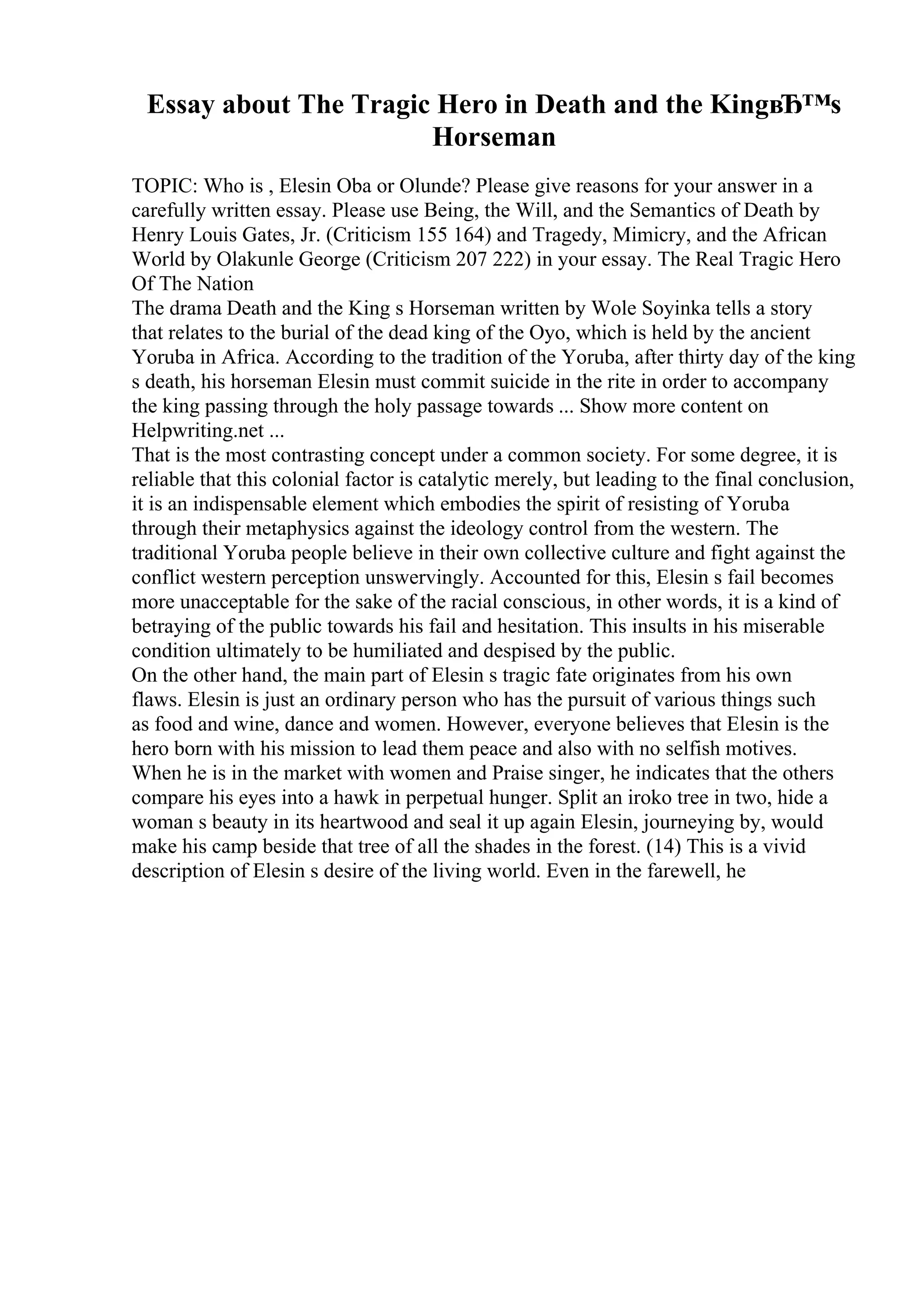 Essay about The Tragic Hero in Death and the KingвЂ™s
Horseman
TOPIC: Who is , Elesin Oba or Olunde? Please give reasons for your answer in a
carefully written essay. Please use Being, the Will, and the Semantics of Death by
Henry Louis Gates, Jr. (Criticism 155 164) and Tragedy, Mimicry, and the African
World by Olakunle George (Criticism 207 222) in your essay. The Real Tragic Hero
Of The Nation
The drama Death and the King s Horseman written by Wole Soyinka tells a story
that relates to the burial of the dead king of the Oyo, which is held by the ancient
Yoruba in Africa. According to the tradition of the Yoruba, after thirty day of the king
s death, his horseman Elesin must commit suicide in the rite in order to accompany
the king passing through the holy passage towards ... Show more content on
Helpwriting.net ...
That is the most contrasting concept under a common society. For some degree, it is
reliable that this colonial factor is catalytic merely, but leading to the final conclusion,
it is an indispensable element which embodies the spirit of resisting of Yoruba
through their metaphysics against the ideology control from the western. The
traditional Yoruba people believe in their own collective culture and fight against the
conflict western perception unswervingly. Accounted for this, Elesin s fail becomes
more unacceptable for the sake of the racial conscious, in other words, it is a kind of
betraying of the public towards his fail and hesitation. This insults in his miserable
condition ultimately to be humiliated and despised by the public.
On the other hand, the main part of Elesin s tragic fate originates from his own
flaws. Elesin is just an ordinary person who has the pursuit of various things such
as food and wine, dance and women. However, everyone believes that Elesin is the
hero born with his mission to lead them peace and also with no selfish motives.
When he is in the market with women and Praise singer, he indicates that the others
compare his eyes into a hawk in perpetual hunger. Split an iroko tree in two, hide a
woman s beauty in its heartwood and seal it up again Elesin, journeying by, would
make his camp beside that tree of all the shades in the forest. (14) This is a vivid
description of Elesin s desire of the living world. Even in the farewell, he
 