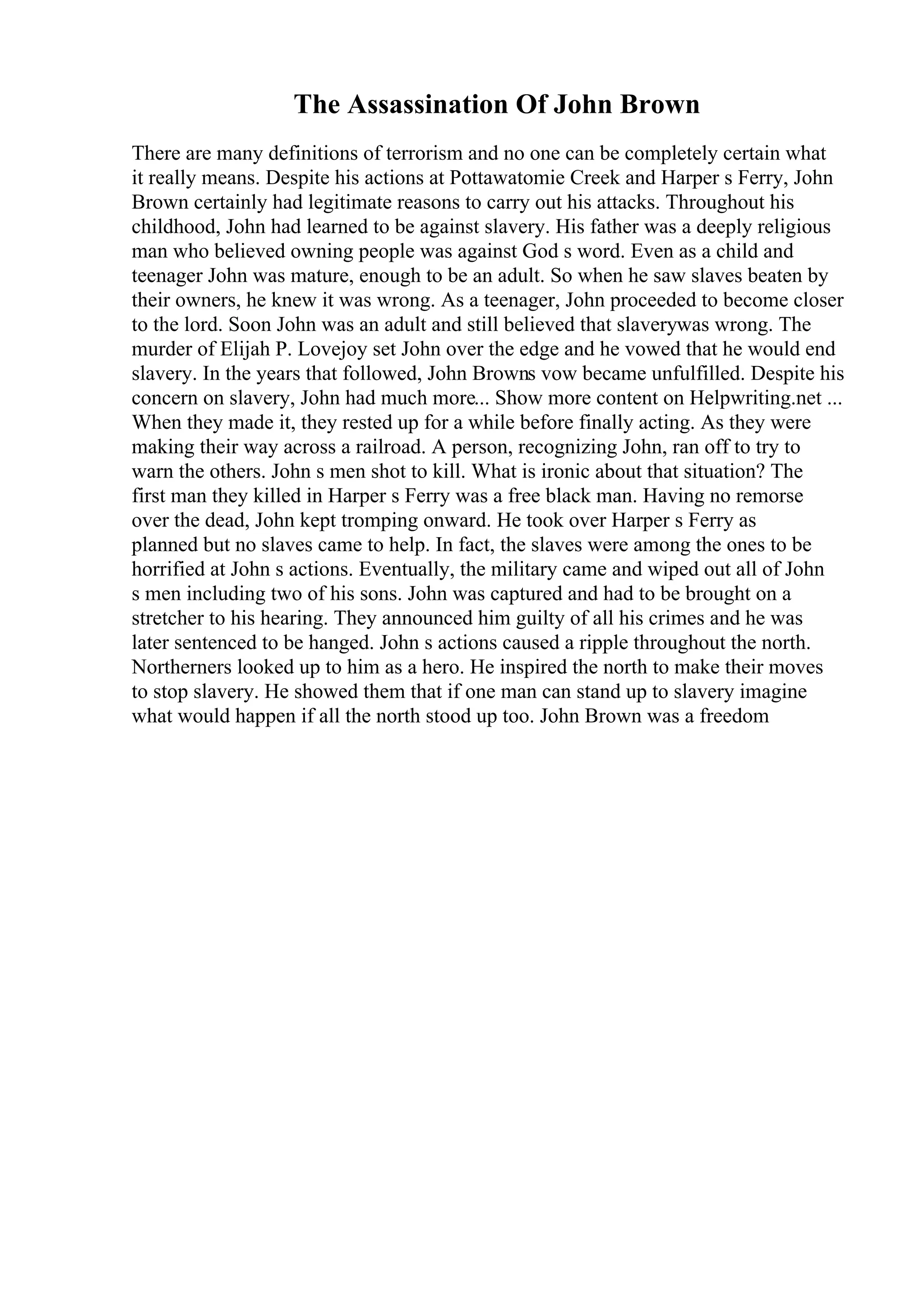 The Assassination Of John Brown
There are many definitions of terrorism and no one can be completely certain what
it really means. Despite his actions at Pottawatomie Creek and Harper s Ferry, John
Brown certainly had legitimate reasons to carry out his attacks. Throughout his
childhood, John had learned to be against slavery. His father was a deeply religious
man who believed owning people was against God s word. Even as a child and
teenager John was mature, enough to be an adult. So when he saw slaves beaten by
their owners, he knew it was wrong. As a teenager, John proceeded to become closer
to the lord. Soon John was an adult and still believed that slaverywas wrong. The
murder of Elijah P. Lovejoy set John over the edge and he vowed that he would end
slavery. In the years that followed, John Browns vow became unfulfilled. Despite his
concern on slavery, John had much more... Show more content on Helpwriting.net ...
When they made it, they rested up for a while before finally acting. As they were
making their way across a railroad. A person, recognizing John, ran off to try to
warn the others. John s men shot to kill. What is ironic about that situation? The
first man they killed in Harper s Ferry was a free black man. Having no remorse
over the dead, John kept tromping onward. He took over Harper s Ferry as
planned but no slaves came to help. In fact, the slaves were among the ones to be
horrified at John s actions. Eventually, the military came and wiped out all of John
s men including two of his sons. John was captured and had to be brought on a
stretcher to his hearing. They announced him guilty of all his crimes and he was
later sentenced to be hanged. John s actions caused a ripple throughout the north.
Northerners looked up to him as a hero. He inspired the north to make their moves
to stop slavery. He showed them that if one man can stand up to slavery imagine
what would happen if all the north stood up too. John Brown was a freedom
 