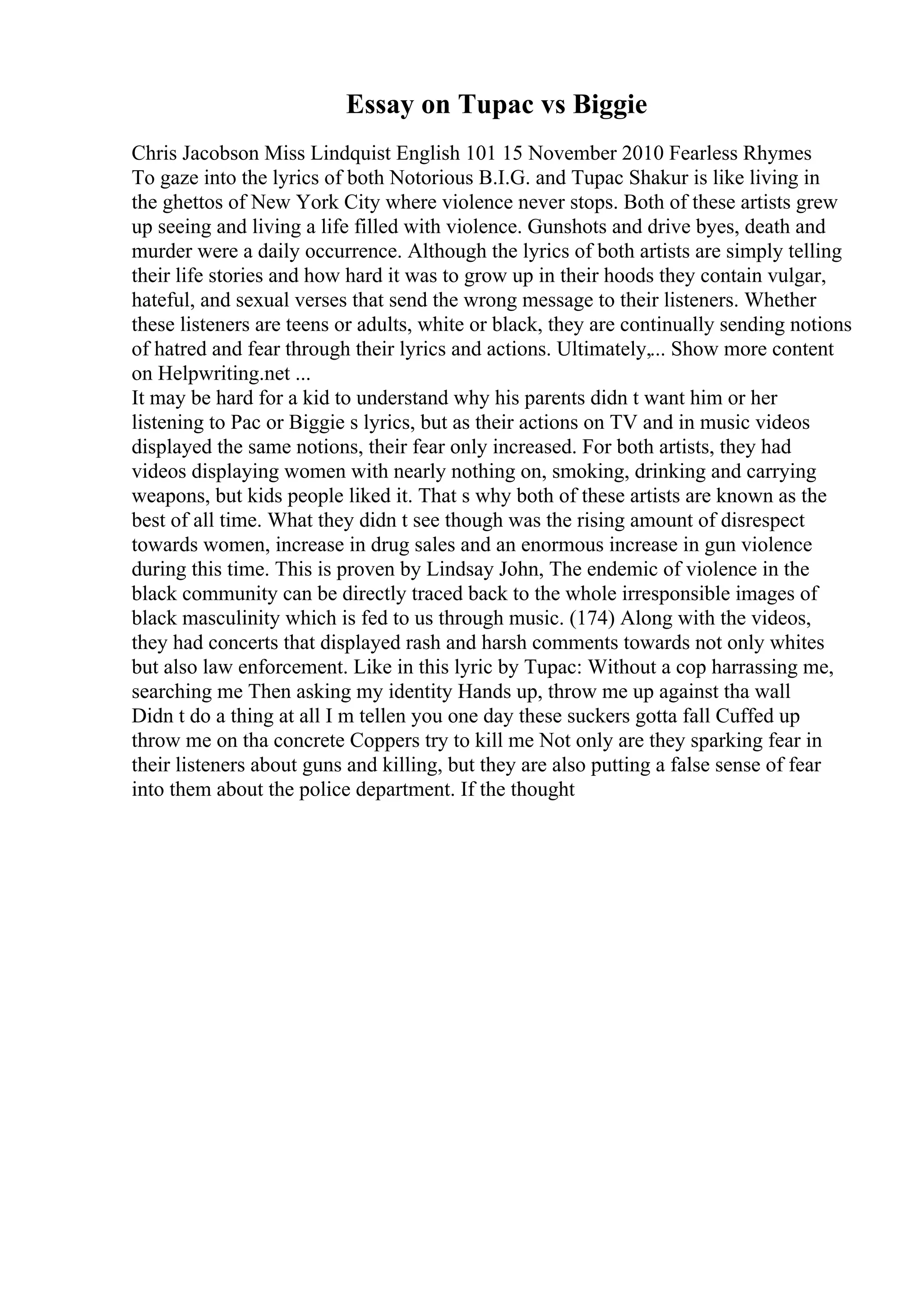 Essay on Tupac vs Biggie
Chris Jacobson Miss Lindquist English 101 15 November 2010 Fearless Rhymes
To gaze into the lyrics of both Notorious B.I.G. and Tupac Shakur is like living in
the ghettos of New York City where violence never stops. Both of these artists grew
up seeing and living a life filled with violence. Gunshots and drive byes, death and
murder were a daily occurrence. Although the lyrics of both artists are simply telling
their life stories and how hard it was to grow up in their hoods they contain vulgar,
hateful, and sexual verses that send the wrong message to their listeners. Whether
these listeners are teens or adults, white or black, they are continually sending notions
of hatred and fear through their lyrics and actions. Ultimately,... Show more content
on Helpwriting.net ...
It may be hard for a kid to understand why his parents didn t want him or her
listening to Pac or Biggie s lyrics, but as their actions on TV and in music videos
displayed the same notions, their fear only increased. For both artists, they had
videos displaying women with nearly nothing on, smoking, drinking and carrying
weapons, but kids people liked it. That s why both of these artists are known as the
best of all time. What they didn t see though was the rising amount of disrespect
towards women, increase in drug sales and an enormous increase in gun violence
during this time. This is proven by Lindsay John, The endemic of violence in the
black community can be directly traced back to the whole irresponsible images of
black masculinity which is fed to us through music. (174) Along with the videos,
they had concerts that displayed rash and harsh comments towards not only whites
but also law enforcement. Like in this lyric by Tupac: Without a cop harrassing me,
searching me Then asking my identity Hands up, throw me up against tha wall
Didn t do a thing at all I m tellen you one day these suckers gotta fall Cuffed up
throw me on tha concrete Coppers try to kill me Not only are they sparking fear in
their listeners about guns and killing, but they are also putting a false sense of fear
into them about the police department. If the thought
 