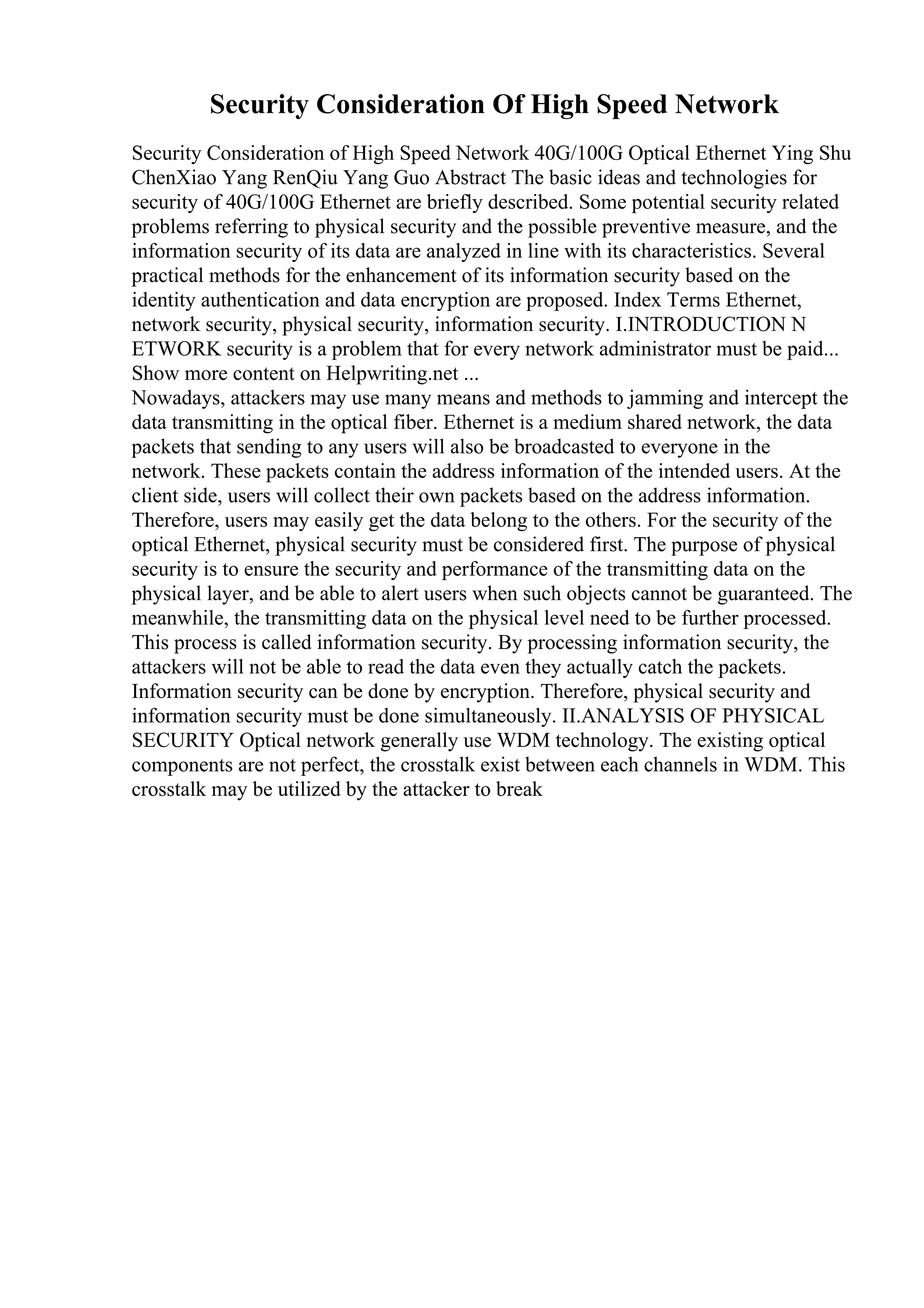 Security Consideration Of High Speed Network
Security Consideration of High Speed Network 40G/100G Optical Ethernet Ying Shu
ChenXiao Yang RenQiu Yang Guo Abstract The basic ideas and technologies for
security of 40G/100G Ethernet are briefly described. Some potential security related
problems referring to physical security and the possible preventive measure, and the
information security of its data are analyzed in line with its characteristics. Several
practical methods for the enhancement of its information security based on the
identity authentication and data encryption are proposed. Index Terms Ethernet,
network security, physical security, information security. I.INTRODUCTION N
ETWORK security is a problem that for every network administrator must be paid...
Show more content on Helpwriting.net ...
Nowadays, attackers may use many means and methods to jamming and intercept the
data transmitting in the optical fiber. Ethernet is a medium shared network, the data
packets that sending to any users will also be broadcasted to everyone in the
network. These packets contain the address information of the intended users. At the
client side, users will collect their own packets based on the address information.
Therefore, users may easily get the data belong to the others. For the security of the
optical Ethernet, physical security must be considered first. The purpose of physical
security is to ensure the security and performance of the transmitting data on the
physical layer, and be able to alert users when such objects cannot be guaranteed. The
meanwhile, the transmitting data on the physical level need to be further processed.
This process is called information security. By processing information security, the
attackers will not be able to read the data even they actually catch the packets.
Information security can be done by encryption. Therefore, physical security and
information security must be done simultaneously. II.ANALYSIS OF PHYSICAL
SECURITY Optical network generally use WDM technology. The existing optical
components are not perfect, the crosstalk exist between each channels in WDM. This
crosstalk may be utilized by the attacker to break
 